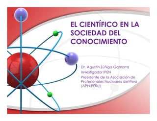 EL CIENTÍFICO EN LA
SOCIEDAD DEL
CONOCIMIENTO
Dr. Agustin Zúñiga Gamarra
Investigador IPEN
Presidente de la Asociación de
Profesionales Nucleares del Perú
(APN-PERU)
 