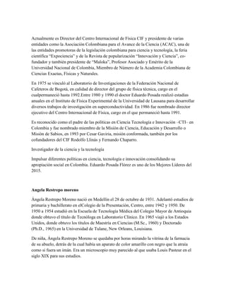 Actualmente es Director del Centro Internacional de Física CIF y presidente de varias
entidades como la Asociación Colombiana para el Avance de la Ciencia (ACAC), una de
las entidades promotoras de la legislación colombiana para ciencia y tecnología, la feria
científica “Expociencia” y de la Revista de popularización “Innovación y Ciencia”, co-
fundador y también presidente de “Maloka”, Profesor Asociado y Emérito de la
Universidad Nacional de Colombia, Miembro de Número de la Academia Colombiana de
Ciencias Exactas, Físicas y Naturales.
En 1975 se vinculó al Laboratorio de Investigaciones de la Federación Nacional de
Cafeteros de Bogotá, en calidad de director del grupo de física técnica, cargo en el
cualpermaneció hasta 1992.Entre 1980 y 1990 el doctor Eduardo Posada realizó estadías
anuales en el Instituto de Física Experimental de la Universidad de Lausana para desarrollar
diversos trabajos de investigación en superconductividad. En 1986 fue nombrado director
ejecutivo del Centro Internacional de Física, cargo en el que permaneció hasta 1991.
Es reconocido como el padre de las políticas en Ciencia Tecnología e Innovación –CTI– en
Colombia y fue nombrado miembro de la Misión de Ciencia, Educación y Desarrollo o
Misión de Sabios, en 1993 por Cesar Gaviria, misión conformada, también por los
cofundadores del CIF Rodolfo Llinás y Fernando Chaparro.
Investigador de la ciencia y la tecnología
Impulsar diferentes políticas en ciencia, tecnología e innovación consolidando su
apropiación social en Colombia. Eduardo Posada Flórez es uno de los Mejores Líderes del
2015.
Angela Restrepo moreno
Ángela Restrepo Moreno nació en Medellín el 28 de octubre de 1931. Adelantó estudios de
primaria y bachillerato en elColegio de la Presentación, Centro, entre 1942 y 1950. De
1950 a 1954 estudió en la Escuela de Tecnología Médica del Colegio Mayor de Antioquia
donde obtuvo el título de Tecnóloga en Laboratorio Clínico. En 1965 viajó a los Estados
Unidos, donde obtuvo los títulos de Maestría en Ciencias (M.Sc., 1960) y Doctorado
(Ph.D., 1965) en la Universidad de Tulane, New Orleans, Louisiana.
De niña, Ángela Restrepo Moreno se quedaba por horas mirando la vitrina de la farmacia
de su abuelo, detrás de la cual había un aparato de color amarillo con negro que la atraía
como si fuera un imán. Era un microscopio muy parecido al que usaba Louis Pasteur en el
siglo XIX para sus estudios.
 