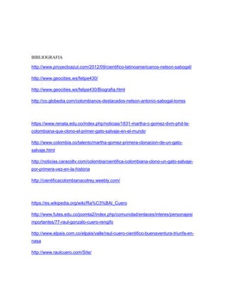 BIBLIOGRAFIA
http://www.proyectoazul.com/2012/09/cientifico-latinoamericanos-nelson-sabogal/
http://www.geocities.ws/felipe430/
http://www.geocities.ws/felipe430/Biografia.html
http://co.globedia.com/colombianos-destacados-nelson-antonio-sabogal-torres
https://www.renata.edu.co/index.php/noticias/1831-martha-c-gomez-dvm-phd-la-
colombiana-que-clono-el-primer-gato-salvaje-en-el-mundo
http://www.colombia.co/talento/martha-gomez-primera-clonacion-de-un-gato-
salvaje.html
http://noticias.caracoltv.com/colombia/cientifica-colombiana-clono-un-gato-salvaje-
por-primera-vez-en-la-historia
http://cientificacolombianacolrey.weebly.com/
https://es.wikipedia.org/wiki/Ra%C3%BAl_Cuero
http://www.futes.edu.co/joomla2/index.php/comunidad/enlaces/interes/personajesi
mportantes/77-raul-gonzalo-cuero-rengifo
http://www.elpais.com.co/elpais/valle/raul-cuero-cientifico-buenaventura-triunfa-en-
nasa
http://www.raulcuero.com/Site/
 