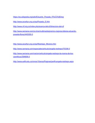 https://es.wikipedia.org/wiki/Eduardo_Posada_Fl%C3%B3rez
http://www.accefyn.org.co/sp/Posada_E.htm
http://www.cif.org.co/index.php/acerca-del-cif/direccion-del-cif
http://www.semana.com/on-line/multimedia/premio-mejores-lideres-eduardo-
posada-florez/445300-3
http://www.accefyn.org.co/sp/Restrepo_Moreno.htm
http://www.semana.com/especiales/articulo/angela-restrepo/75338-3
http://www.semana.com/nacion/articulo/angela-restrepo-la-mama-de-los-
cientificos/394608-3
http://www.eafit.edu.co/ninos/10anos/Paginas/perfil-angela-restrepo.aspx
 