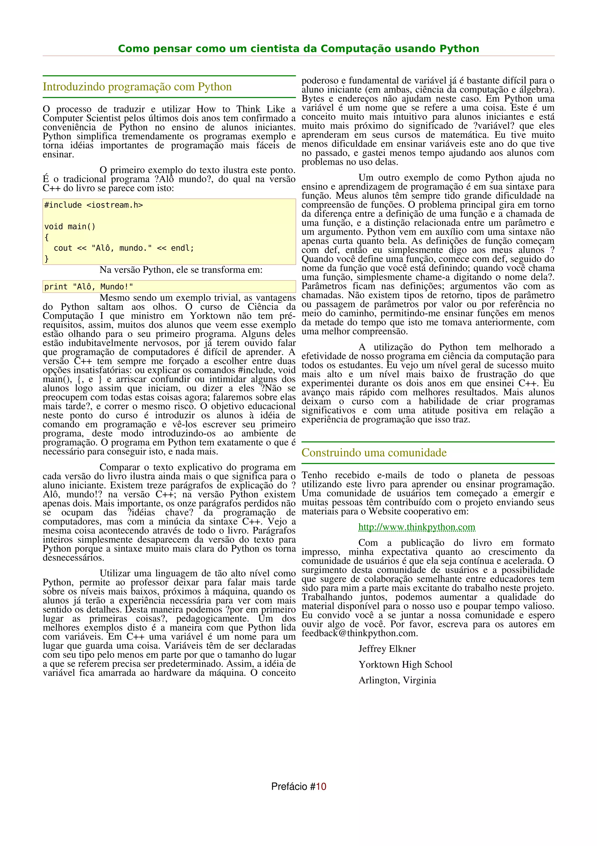 Como pensar como um cientista da Computação usando Python


                                                                 poderoso e fundamental de variável já é bastante difícil para o
Introduzindo programação com Python                              aluno iniciante (em ambas, ciência da computação e álgebra).
                                                                 Bytes e endereços não ajudam neste caso. Em Python uma
O processo de traduzir e utilizar How to Think Like a            variável é um nome que se refere a uma coisa. Este é um
Computer Scientist pelos últimos dois anos tem confirmado a      conceito muito mais intuitivo para alunos iniciantes e está
conveniência de Python no ensino de alunos iniciantes.           muito mais próximo do significado de ?variável? que eles
Python simplifica tremendamente os programas exemplo e           aprenderam em seus cursos de matemática. Eu tive muito
torna idéias importantes de programação mais fáceis de           menos dificuldade em ensinar variáveis este ano do que tive
ensinar.                                                         no passado, e gastei menos tempo ajudando aos alunos com
                                                                 problemas no uso delas.
               O primeiro exemplo do texto ilustra este ponto.
É o tradicional programa ?Alô mundo?, do qual na versão                      Um outro exemplo de como Python ajuda no
C++ do livro se parece com isto:                               ensino e aprendizagem de programação é em sua sintaxe para
                                                               função. Meus alunos têm sempre tido grande dificuldade na
#include <iostream.h>                                          compreensão de funções. O problema principal gira em torno
                                                               da diferença entre a definição de uma função e a chamada de
void main()                                                    uma função, e a distinção relacionada entre um parâmetro e
                                                               um argumento. Python vem em auxílio com uma sintaxe não
{                                                              apenas curta quanto bela. As definições de função começam
   cout << "Alô, mundo." << endl;                              com def, então eu simplesmente digo aos meus alunos ?
}                                                              Quando você define uma função, comece com def, seguido do
               Na versão Python, ele se transforma em:         nome da função que você está definindo; quando você chama
                                                               uma função, simplesmente chame-a digitando o nome dela?.
print "Alô, Mundo!"                                            Parâmetros ficam nas definições; argumentos vão com as
               Mesmo sendo um exemplo trivial, as vantagens chamadas. Não existem tipos de retorno, tipos de parâmetro
do Python saltam aos olhos. O curso de Ciência da ou passagem de parâmetros por valor ou por referência no
Computação I que ministro em Yorktown não tem pré- meio do caminho, permitindo-me ensinar funções em menos
requisitos, assim, muitos dos alunos que veem esse exemplo da metade do tempo que isto me tomava anteriormente, com
estão olhando para o seu primeiro programa. Alguns deles uma melhor compreensão.
estão indubitavelmente nervosos, por já terem ouvido falar
que programação de computadores é difícil de aprender. A efetividade deA utilização do Python da computação para
                                                                             nosso programa em ciência
                                                                                                         tem melhorado a
versão C++ tem sempre me forçado a escolher entre duas todos os estudantes. Eu vejo um nível geral de sucesso muito
opções insatisfatórias: ou explicar os comandos #include, void mais alto e um nível mais baixo de frustração do que
main(), {, e } e arriscar confundir ou intimidar alguns dos experimentei durante os dois anos em que ensinei C++. Eu
alunos logo assim que iniciam, ou dizer a eles ?Não se avanço mais rápido com melhores resultados. Mais alunos
preocupem com todas estas coisas agora; falaremos sobre elas deixam o curso com a habilidade de criar programas
mais tarde?, e correr o mesmo risco. O objetivo educacional significativos e com uma atitude positiva em relação a
neste ponto do curso é introduzir os alunos à idéia de experiência de programação que isso traz.
comando em programação e vê-los escrever seu primeiro
programa, deste modo introduzindo-os ao ambiente de
programação. O programa em Python tem exatamente o que é
necessário para conseguir isto, e nada mais.                   Construindo uma comunidade
              Comparar o texto explicativo do programa em
cada versão do livro ilustra ainda mais o que significa para o   Tenho recebido e-mails de todo o planeta de pessoas
aluno iniciante. Existem treze parágrafos de explicação do ?     utilizando este livro para aprender ou ensinar programação.
Alô, mundo!? na versão C++; na versão Python existem             Uma comunidade de usuários tem começado a emergir e
apenas dois. Mais importante, os onze parágrafos perdidos não    muitas pessoas têm contribuído com o projeto enviando seus
se ocupam das ?idéias chave? da programação de                   materiais para o Website cooperativo em:
computadores, mas com a minúcia da sintaxe C++. Vejo a
mesma coisa acontecendo através de todo o livro. Parágrafos                    http://www.thinkpython.com
inteiros simplesmente desaparecem da versão do texto para                      Com a publicação do livro em formato
Python porque a sintaxe muito mais clara do Python os torna      impresso, minha expectativa quanto ao crescimento da
desnecessários.                                                  comunidade de usuários é que ela seja contínua e acelerada. O
               Utilizar uma linguagem de tão alto nível como     surgimento desta comunidade de usuários e a possibilidade
Python, permite ao professor deixar para falar mais tarde        que sugere de colaboração semelhante entre educadores tem
sobre os níveis mais baixos, próximos à máquina, quando os       sido para mim a parte mais excitante do trabalho neste projeto.
alunos já terão a experiência necessária para ver com mais       Trabalhando juntos, podemos aumentar a qualidade do
sentido os detalhes. Desta maneira podemos ?por em primeiro      material disponível para o nosso uso e poupar tempo valioso.
lugar as primeiras coisas?, pedagogicamente. Um dos              Eu convido você a se juntar a nossa comunidade e espero
melhores exemplos disto é a maneira com que Python lida          ouvir algo de você. Por favor, escreva para os autores em
com variáveis. Em C++ uma variável é um nome para um             feedback@thinkpython.com.
lugar que guarda uma coisa. Variáveis têm de ser declaradas                    Jeffrey Elkner
com seu tipo pelo menos em parte por que o tamanho do lugar
a que se referem precisa ser predeterminado. Assim, a idéia de                 Yorktown High School
variável fica amarrada ao hardware da máquina. O conceito
                                                                               Arlington, Virginia




                                                       Prefácio #10
 