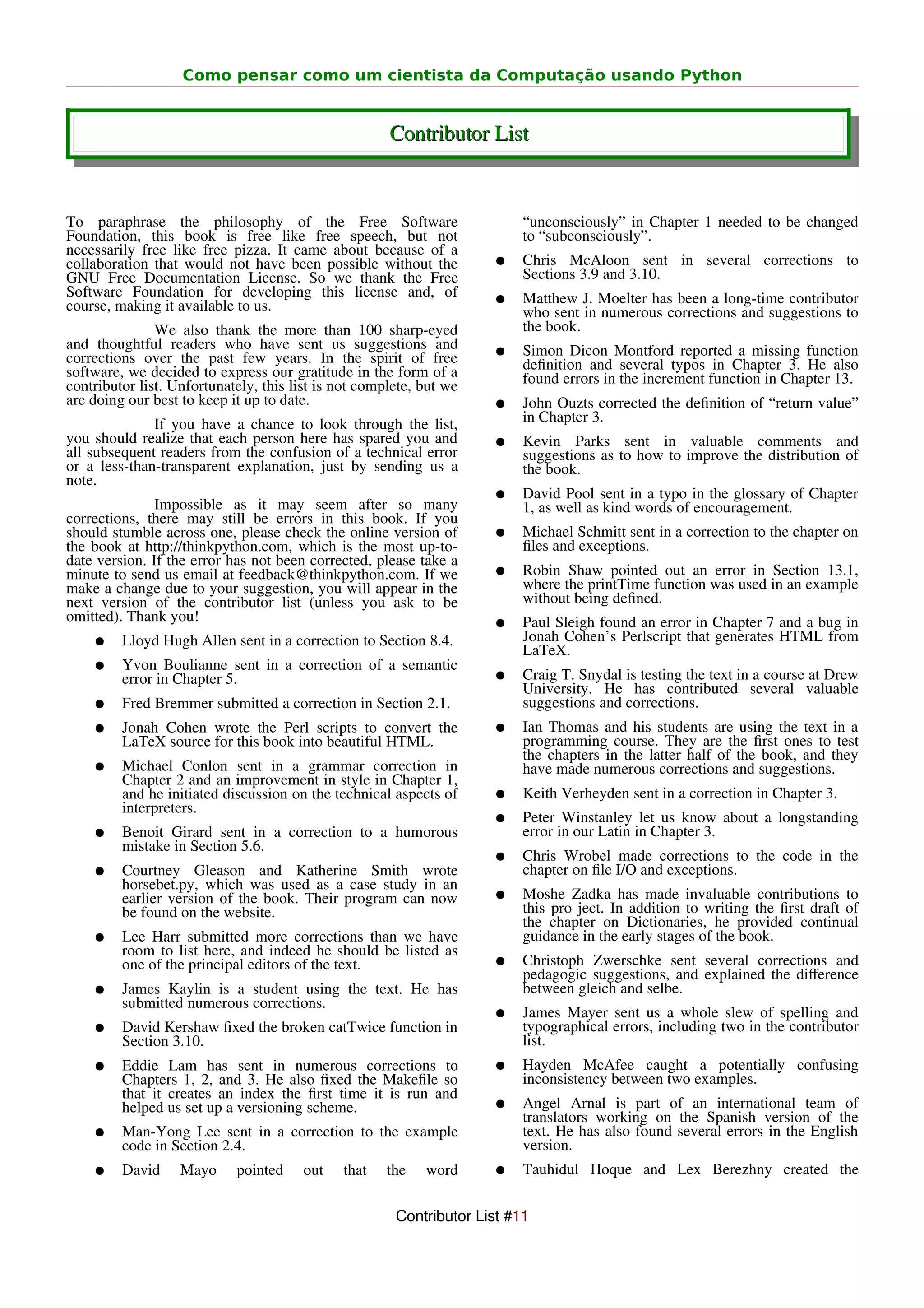 Como pensar como um cientista da Computação usando Python


                                                      Contributor List


To paraphrase the philosophy of the Free Software                         “unconsciously” in Chapter 1 needed to be changed
Foundation, this book is free like free speech, but not                   to “subconsciously”.
necessarily free like free pizza. It came about because of a
collaboration that would not have been possible without the          ●    Chris McAloon sent in several corrections to
GNU Free Documentation License. So we thank the Free                      Sections 3.9 and 3.10.
Software Foundation for developing this license and, of              ●    Matthew J. Moelter has been a long-time contributor
course, making it available to us.                                        who sent in numerous corrections and suggestions to
               We also thank the more than 100 sharp-eyed                 the book.
and thoughtful readers who have sent us suggestions and              ●    Simon Dicon Montford reported a missing function
corrections over the past few years. In the spirit of free                deﬁnition and several typos in Chapter 3. He also
software, we decided to express our gratitude in the form of a            found errors in the increment function in Chapter 13.
contributor list. Unfortunately, this list is not complete, but we
are doing our best to keep it up to date.                            ●    John Ouzts corrected the deﬁnition of “return value”
              If you have a chance to look through the list,              in Chapter 3.
you should realize that each person here has spared you and          ●    Kevin Parks sent in valuable comments and
all subsequent readers from the confusion of a technical error            suggestions as to how to improve the distribution of
or a less-than-transparent explanation, just by sending us a              the book.
note.
                                                                     ●    David Pool sent in a typo in the glossary of Chapter
               Impossible as it may seem after so many                    1, as well as kind words of encouragement.
corrections, there may still be errors in this book. If you
should stumble across one, please check the online version of        ●    Michael Schmitt sent in a correction to the chapter on
the book at http://thinkpython.com, which is the most up-to-              ﬁles and exceptions.
date version. If the error has not been corrected, please take a
minute to send us email at feedback@thinkpython.com. If we           ●    Robin Shaw pointed out an error in Section 13.1,
make a change due to your suggestion, you will appear in the              where the printTime function was used in an example
next version of the contributor list (unless you ask to be                without being deﬁned.
omitted). Thank you!                                                 ●    Paul Sleigh found an error in Chapter 7 and a bug in
    ●    Lloyd Hugh Allen sent in a correction to Section 8.4.            Jonah Cohen’s Perlscript that generates HTML from
                                                                          LaTeX.
    ●    Yvon Boulianne sent in a correction of a semantic
         error in Chapter 5.                                         ●    Craig T. Snydal is testing the text in a course at Drew
                                                                          University. He has contributed several valuable
    ●    Fred Bremmer submitted a correction in Section 2.1.              suggestions and corrections.
    ●    Jonah Cohen wrote the Perl scripts to convert the           ●    Ian Thomas and his students are using the text in a
         LaTeX source for this book into beautiful HTML.                  programming course. They are the ﬁrst ones to test
                                                                          the chapters in the latter half of the book, and they
    ●    Michael Conlon sent in a grammar correction in                   have made numerous corrections and suggestions.
         Chapter 2 and an improvement in style in Chapter 1,
         and he initiated discussion on the technical aspects of     ●    Keith Verheyden sent in a correction in Chapter 3.
         interpreters.
                                                                     ●    Peter Winstanley let us know about a longstanding
    ●    Benoit Girard sent in a correction to a humorous                 error in our Latin in Chapter 3.
         mistake in Section 5.6.
                                                                     ●    Chris Wrobel made corrections to the code in the
    ●    Courtney Gleason and Katherine Smith wrote                       chapter on ﬁle I/O and exceptions.
         horsebet.py, which was used as a case study in an
         earlier version of the book. Their program can now          ●    Moshe Zadka has made invaluable contributions to
         be found on the website.                                         this pro ject. In addition to writing the ﬁrst draft of
                                                                          the chapter on Dictionaries, he provided continual
    ●    Lee Harr submitted more corrections than we have                 guidance in the early stages of the book.
         room to list here, and indeed he should be listed as
         one of the principal editors of the text.                   ●    Christoph Zwerschke sent several corrections and
                                                                          pedagogic suggestions, and explained the diﬀerence
    ●    James Kaylin is a student using the text. He has                 between gleich and selbe.
         submitted numerous corrections.
                                                                     ●    James Mayer sent us a whole slew of spelling and
    ●    David Kershaw ﬁxed the broken catTwice function in               typographical errors, including two in the contributor
         Section 3.10.                                                    list.
    ●    Eddie Lam has sent in numerous corrections to               ●    Hayden McAfee caught a potentially confusing
         Chapters 1, 2, and 3. He also ﬁxed the Makeﬁle so                inconsistency between two examples.
         that it creates an index the ﬁrst time it is run and
         helped us set up a versioning scheme.                       ●    Angel Arnal is part of an international team of
                                                                          translators working on the Spanish version of the
    ●    Man-Yong Lee sent in a correction to the example                 text. He has also found several errors in the English
         code in Section 2.4.                                             version.
    ●    David     Mayo     pointed    out    that    the   word     ●    Tauhidul Hoque and Lex Berezhny created the


                                                       Contributor List #11
 