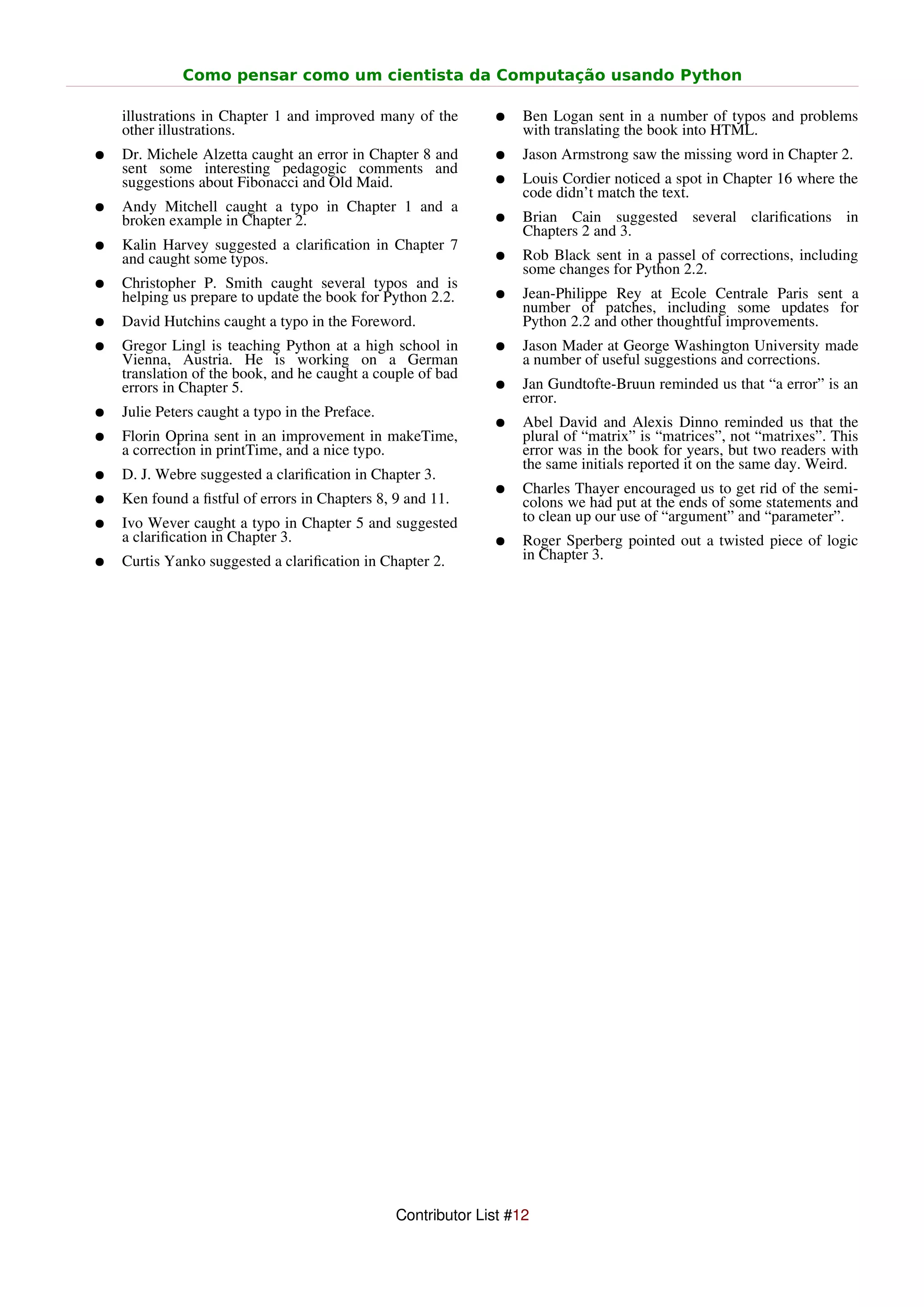 Como pensar como um cientista da Computação usando Python

    illustrations in Chapter 1 and improved many of the        ●    Ben Logan sent in a number of typos and problems
    other illustrations.                                            with translating the book into HTML.
●   Dr. Michele Alzetta caught an error in Chapter 8 and       ●    Jason Armstrong saw the missing word in Chapter 2.
    sent some interesting pedagogic comments and
    suggestions about Fibonacci and Old Maid.                  ●    Louis Cordier noticed a spot in Chapter 16 where the
                                                                    code didn’t match the text.
●   Andy Mitchell caught a typo in Chapter 1 and a
    broken example in Chapter 2.                               ●    Brian Cain suggested several clariﬁcations in
                                                                    Chapters 2 and 3.
●   Kalin Harvey suggested a clariﬁcation in Chapter 7
    and caught some typos.                                     ●    Rob Black sent in a passel of corrections, including
                                                                    some changes for Python 2.2.
●   Christopher P. Smith caught several typos and is
    helping us prepare to update the book for Python 2.2.      ●    Jean-Philippe Rey at Ecole Centrale Paris sent a
                                                                    number of patches, including some updates for
●   David Hutchins caught a typo in the Foreword.                   Python 2.2 and other thoughtful improvements.
●   Gregor Lingl is teaching Python at a high school in        ●    Jason Mader at George Washington University made
    Vienna, Austria. He is working on a German                      a number of useful suggestions and corrections.
    translation of the book, and he caught a couple of bad
    errors in Chapter 5.                                       ●    Jan Gundtofte-Bruun reminded us that “a error” is an
                                                                    error.
●   Julie Peters caught a typo in the Preface.
                                                               ●    Abel David and Alexis Dinno reminded us that the
●   Florin Oprina sent in an improvement in makeTime,               plural of “matrix” is “matrices”, not “matrixes”. This
    a correction in printTime, and a nice typo.                     error was in the book for years, but two readers with
                                                                    the same initials reported it on the same day. Weird.
●   D. J. Webre suggested a clariﬁcation in Chapter 3.
                                                               ●    Charles Thayer encouraged us to get rid of the semi-
●   Ken found a ﬁstful of errors in Chapters 8, 9 and 11.           colons we had put at the ends of some statements and
●   Ivo Wever caught a typo in Chapter 5 and suggested              to clean up our use of “argument” and “parameter”.
    a clariﬁcation in Chapter 3.                               ●    Roger Sperberg pointed out a twisted piece of logic
●   Curtis Yanko suggested a clariﬁcation in Chapter 2.             in Chapter 3.




                                                 Contributor List #12
 