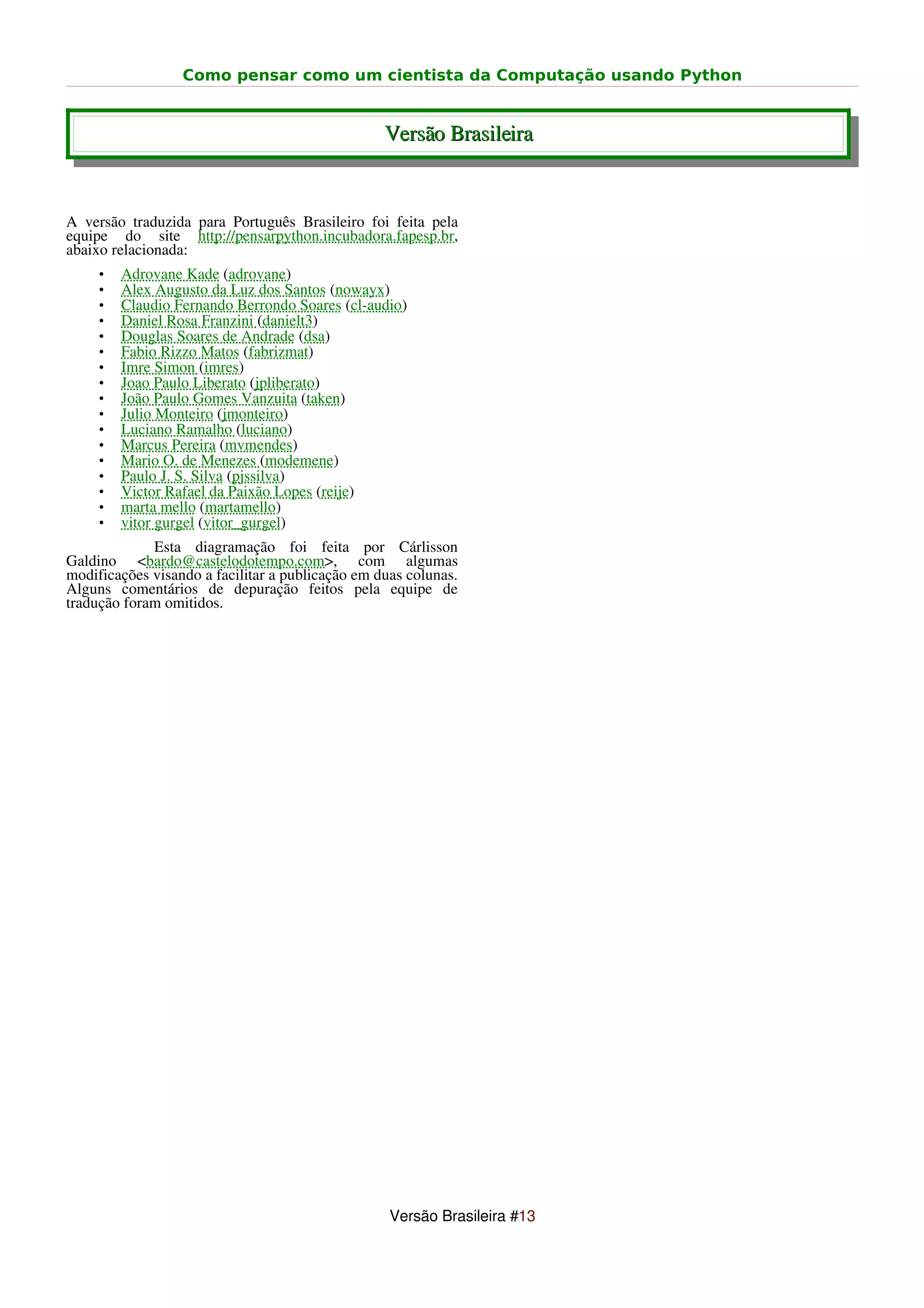Como pensar como um cientista da Computação usando Python


                                                  Versão Brasileira


A versão traduzida para Português Brasileiro foi feita pela
equipe do site http://pensarpython.incubadora.fapesp.br,
abaixo relacionada:
     •   Adrovane Kade (adrovane)
     •   Alex Augusto da Luz dos Santos (nowayx)
     •   Claudio Fernando Berrondo Soares (cl-audio)
     •   Daniel Rosa Franzini (danielt3)
     •   Douglas Soares de Andrade (dsa)
     •   Fabio Rizzo Matos (fabrizmat)
     •   Imre Simon (imres)
     •   Joao Paulo Liberato (jpliberato)
     •   João Paulo Gomes Vanzuita (taken)
     •   Julio Monteiro (jmonteiro)
     •   Luciano Ramalho (luciano)
     •   Marcus Pereira (mvmendes)
     •   Mario O. de Menezes (modemene)
     •   Paulo J. S. Silva (pjssilva)
     •   Victor Rafael da Paixão Lopes (reije)
     •   marta mello (martamello)
     •   vitor gurgel (vitor_gurgel)
             Esta diagramação foi feita por Cárlisson
Galdino <bardo@castelodotempo.com>, com algumas
modificações visando a facilitar a publicação em duas colunas.
Alguns comentários de depuração feitos pela equipe de
tradução foram omitidos.




                                                   Versão Brasileira #13
 