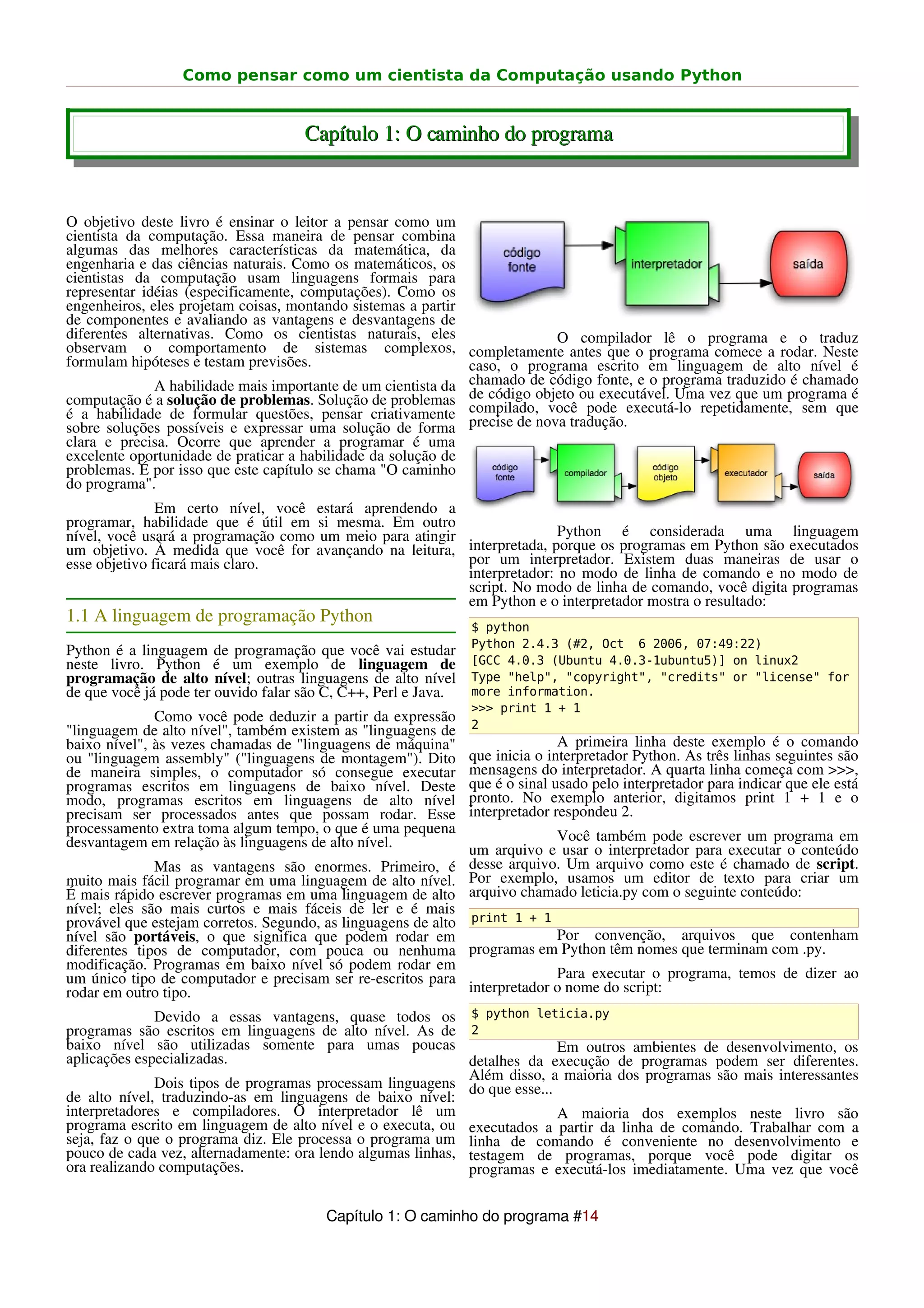 Como pensar como um cientista da Computação usando Python


                                     Capítulo 1: O caminho do programa


O objetivo deste livro é ensinar o leitor a pensar como um
cientista da computação. Essa maneira de pensar combina
algumas das melhores características da matemática, da
engenharia e das ciências naturais. Como os matemáticos, os
cientistas da computação usam linguagens formais para
representar idéias (especificamente, computações). Como os
engenheiros, eles projetam coisas, montando sistemas a partir
de componentes e avaliando as vantagens e desvantagens de
diferentes alternativas. Como os cientistas naturais, eles                 O compilador lê o programa e o traduz
observam o comportamento de sistemas complexos, completamente antes que o programa comece a rodar. Neste
formulam hipóteses e testam previsões.                        caso, o programa escrito em linguagem de alto nível é
              A habilidade mais importante de um cientista da chamado de código fonte, e o programa traduzido programa é
                                                                                                              é chamado
                                                              de código objeto ou executável. Uma vez que um
computação é a solução de problemas. Solução de problemas compilado, você pode executá-lo repetidamente, sem que
é a habilidade de formular questões, pensar criativamente precise de nova tradução.
sobre soluções possíveis e expressar uma solução de forma
clara e precisa. Ocorre que aprender a programar é uma
excelente oportunidade de praticar a habilidade da solução de
problemas. É por isso que este capítulo se chama "O caminho
do programa".
               Em certo nível, você estará aprendendo a
programar, habilidade que é útil em si mesma. Em outro
nível, você usará a programação como um meio para atingir                Python é considerada uma linguagem
um objetivo. À medida que você for avançando na leitura, interpretada, porque os programas em Python são executados
esse objetivo ficará mais claro.                          por um interpretador. Existem duas maneiras de usar o
                                                          interpretador: no modo de linha de comando e no modo de
                                                          script. No modo de linha de comando, você digita programas
                                                          em Python e o interpretador mostra o resultado:
1.1 A linguagem de programação Python
                                                                $ python
                                                                Python 2.4.3 (#2, Oct 6 2006, 07:49:22)
Python é a linguagem de programação que você vai estudar
neste livro. Python é um exemplo de linguagem de                [GCC 4.0.3 (Ubuntu 4.0.3-1ubuntu5)] on linux2
programação de alto nível; outras linguagens de alto nível      Type "help", "copyright", "credits" or "license" for
de que você já pode ter ouvido falar são C, C++, Perl e Java.   more information.
                                                                >>> print 1 + 1
              Como você pode deduzir a partir da expressão      2
"linguagem de alto nível", também existem as "linguagens de
baixo nível", às vezes chamadas de "linguagens de máquina"                     A primeira linha deste exemplo é o comando
ou "linguagem assembly" ("linguagens de montagem"). Dito        que inicia o interpretador Python. As três linhas seguintes são
de maneira simples, o computador só consegue executar           mensagens do interpretador. A quarta linha começa com >>>,
programas escritos em linguagens de baixo nível. Deste          que é o sinal usado pelo interpretador para indicar que ele está
modo, programas escritos em linguagens de alto nível            pronto. No exemplo anterior, digitamos print 1 + 1 e o
precisam ser processados antes que possam rodar. Esse           interpretador respondeu 2.
processamento extra toma algum tempo, o que é uma pequena                   Você também pode escrever um programa em
desvantagem em relação às linguagens de alto nível.           um arquivo e usar o interpretador para executar o conteúdo
              Mas as vantagens são enormes. Primeiro, é desse arquivo. Um arquivo como este é chamado de script.
muito mais fácil programar em uma linguagem de alto nível. Por exemplo, usamos um editor de texto para criar um
É mais rápido escrever programas em uma linguagem de alto arquivo chamado leticia.py com o seguinte conteúdo:
nível; eles são mais curtos e mais fáceis de ler e é mais
provável que estejam corretos. Segundo, as linguagens de alto print 1 + 1
nível são portáveis, o que significa que podem rodar em                     Por convenção, arquivos que contenham
diferentes tipos de computador, com pouca ou nenhuma programas em Python têm nomes que terminam com .py.
modificação. Programas em baixo nível só podem rodar em
um único tipo de computador e precisam ser re-escritos para                 Para executar o programa, temos de dizer ao
rodar em outro tipo.                                          interpretador o nome do script:
              Devido a essas vantagens, quase todos os $ python leticia.py
programas são escritos em linguagens de alto nível. As de 2
baixo nível são utilizadas somente para umas poucas                       Em outros ambientes de desenvolvimento, os
aplicações especializadas.                                   detalhes da execução de programas podem ser diferentes.
                                                             Além disso, a maioria dos programas são mais interessantes
              Dois tipos de programas processam linguagens do que esse...
de alto nível, traduzindo-as em linguagens de baixo nível:
interpretadores e compiladores. O interpretador lê um                     A maioria dos exemplos neste livro são
programa escrito em linguagem de alto nível e o executa, ou executados a partir da linha de comando. Trabalhar com a
seja, faz o que o programa diz. Ele processa o programa um linha de comando é conveniente no desenvolvimento e
pouco de cada vez, alternadamente: ora lendo algumas linhas, testagem de programas, porque você pode digitar os
ora realizando computações.                                  programas e executá-los imediatamente. Uma vez que você


                                        Capítulo 1: O caminho do programa #14
 