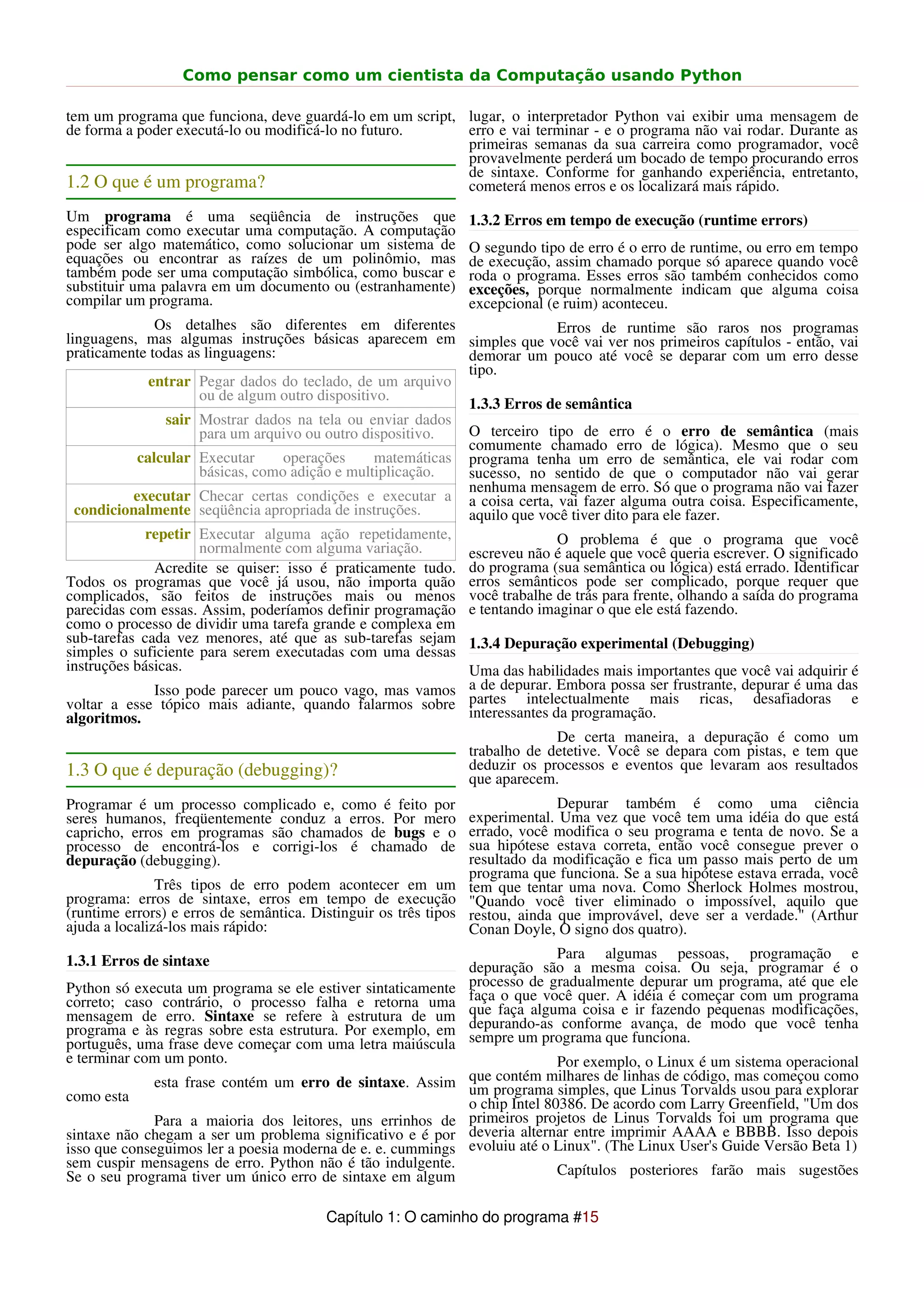 Como pensar como um cientista da Computação usando Python

tem um programa que funciona, deve guardá-lo em um script, lugar, o interpretador Python vai exibir uma mensagem de
de forma a poder executá-lo ou modificá-lo no futuro.      erro e vai terminar - e o programa não vai rodar. Durante as
                                                           primeiras semanas da sua carreira como programador, você
                                                           provavelmente perderá um bocado de tempo procurando erros
                                                           de sintaxe. Conforme for ganhando experiência, entretanto,
1.2 O que é um programa?                                   cometerá menos erros e os localizará mais rápido.
Um programa é uma seqüência de instruções que                  1.3.2 Erros em tempo de execução (runtime errors)
especificam como executar uma computação. A computação
pode ser algo matemático, como solucionar um sistema de        O segundo tipo de erro é o erro de runtime, ou erro em tempo
equações ou encontrar as raízes de um polinômio, mas           de execução, assim chamado porque só aparece quando você
também pode ser uma computação simbólica, como buscar e        roda o programa. Esses erros são também conhecidos como
substituir uma palavra em um documento ou (estranhamente)      exceções, porque normalmente indicam que alguma coisa
compilar um programa.                                          excepcional (e ruim) aconteceu.
               Os detalhes são diferentes em diferentes                     Erros de runtime são raros nos programas
linguagens, mas algumas instruções básicas aparecem em simples que você vai ver nos primeiros capítulos - então, vai
praticamente todas as linguagens:                            demorar um pouco até você se deparar com um erro desse
                                                             tipo.
              entrar Pegar dados do teclado, de um arquivo
                      ou de algum outro dispositivo.
                                                             1.3.3 Erros de semântica
                 sair Mostrar dados na tela ou enviar dados
                      para um arquivo ou outro dispositivo.  O terceiro tipo de erro é o erro de semântica (mais
                                                             comumente chamado erro de lógica). Mesmo que o seu
            calcular Executar      operações     matemáticas programa tenha um erro de semântica, ele vai rodar com
                      básicas, como adição e multiplicação.  sucesso, no sentido de que o computador não vai gerar
                                                             nenhuma mensagem de erro. Só que o programa não vai fazer
           executar Checar certas condições e executar a a coisa certa, vai fazer alguma outra coisa. Especificamente,
  condicionalmente seqüência apropriada de instruções.       aquilo que você tiver dito para ele fazer.
             repetir Executar alguma ação repetidamente,                    O problema é que o programa que você
                      normalmente com alguma variação.       escreveu não é aquele que você queria escrever. O significado
               Acredite se quiser: isso é praticamente tudo. do programa (sua semântica ou lógica) está errado. Identificar
Todos os programas que você já usou, não importa quão erros semânticos pode ser complicado, porque requer que
complicados, são feitos de instruções mais ou menos você trabalhe de trás para frente, olhando a saída do programa
parecidas com essas. Assim, poderíamos definir programação e tentando imaginar o que ele está fazendo.
como o processo de dividir uma tarefa grande e complexa em
sub-tarefas cada vez menores, até que as sub-tarefas sejam 1.3.4 Depuração experimental (Debugging)
simples o suficiente para serem executadas com uma dessas
instruções básicas.                                          Uma das habilidades mais importantes que você vai adquirir é
               Isso pode parecer um pouco vago, mas vamos a de depurar. Embora possa ser frustrante, depurar é uma das
voltar a esse tópico mais adiante, quando falarmos sobre partes intelectualmente mais ricas, desafiadoras e
algoritmos.                                                  interessantes da programação.
                                                                            De certa maneira, a depuração é como um
                                                             trabalho de detetive. Você se depara com pistas, e tem que
1.3 O que é depuração (debugging)?                           deduzir os processos e eventos que levaram aos resultados
                                                             que aparecem.
Programar é um processo complicado e, como é feito por                        Depurar também é como uma ciência
seres humanos, freqüentemente conduz a erros. Por mero          experimental. Uma vez que você tem uma idéia do que está
capricho, erros em programas são chamados de bugs e o           errado, você modifica o seu programa e tenta de novo. Se a
processo de encontrá-los e corrigi-los é chamado de             sua hipótese estava correta, então você consegue prever o
depuração (debugging).                                          resultado da modificação e fica um passo mais perto de um
                                                                programa que funciona. Se a sua hipótese estava errada, você
               Três tipos de erro podem acontecer em um tem que tentar uma nova. Como Sherlock Holmes mostrou,
programa: erros de sintaxe, erros em tempo de execução "Quando você tiver eliminado o impossível, aquilo que
(runtime errors) e erros de semântica. Distinguir os três tipos restou, ainda que improvável, deve ser a verdade." (Arthur
ajuda a localizá-los mais rápido:                               Conan Doyle, O signo dos quatro).

1.3.1 Erros de sintaxe                                                      Para algumas pessoas, programação e
                                                               depuração são a mesma coisa. Ou seja, programar é o
Python só executa um programa se ele estiver sintaticamente    processo de gradualmente depurar um programa, até que ele
correto; caso contrário, o processo falha e retorna uma        faça o que você quer. A idéia é começar com um programa
mensagem de erro. Sintaxe se refere à estrutura de um          que faça alguma coisa e ir fazendo pequenas modificações,
programa e às regras sobre esta estrutura. Por exemplo, em     depurando-as conforme avança, de modo que você tenha
português, uma frase deve começar com uma letra maiúscula      sempre um programa que funciona.
e terminar com um ponto.                                                   Por exemplo, o Linux é um sistema operacional
              esta frase contém um erro de sintaxe. Assim que programa simples, que Linus Torvaldsmas começou como
                                                            um
                                                                contém milhares de linhas de código,
                                                                                                      usou para explorar
como esta                                                   o chip Intel 80386. De acordo com Larry Greenfield, "Um dos
              Para a maioria dos leitores, uns errinhos de primeiros projetos de Linus Torvalds foi um programa que
sintaxe não chegam a ser um problema significativo e é por deveria alternar entre imprimir AAAA e BBBB. Isso depois
isso que conseguimos ler a poesia moderna de e. e. cummings evoluiu até o Linux". (The Linux User's Guide Versão Beta 1)
sem cuspir mensagens de erro. Python não é tão indulgente.                 Capítulos posteriores farão mais sugestões
Se o seu programa tiver um único erro de sintaxe em algum

                                        Capítulo 1: O caminho do programa #15
 