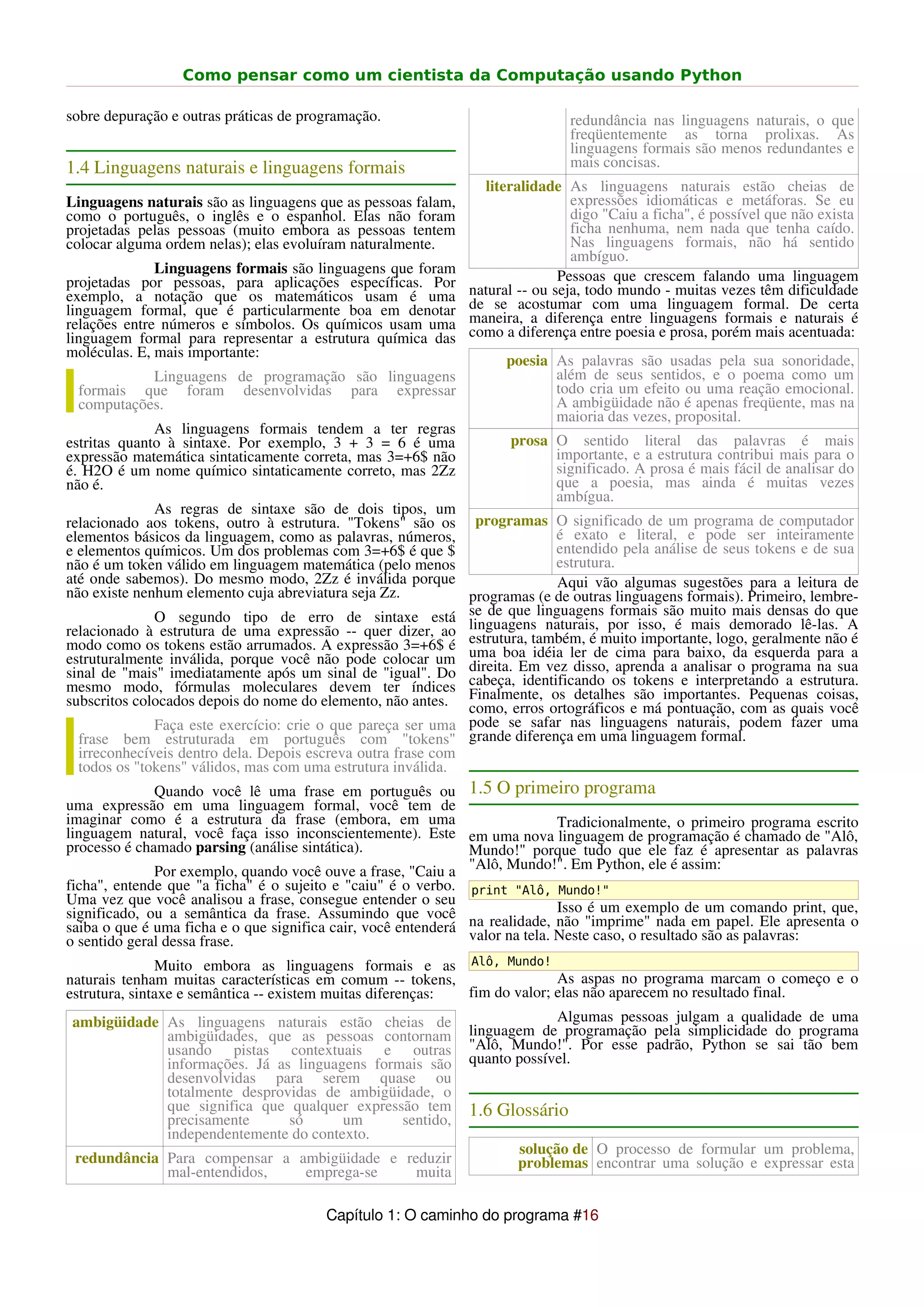 Como pensar como um cientista da Computação usando Python

sobre depuração e outras práticas de programação.                              redundância nas linguagens naturais, o que
                                                                               freqüentemente as torna prolixas. As
                                                                               linguagens formais são menos redundantes e
1.4 Linguagens naturais e linguagens formais                                   mais concisas.
                                                                 literalidade As linguagens naturais estão cheias de
Linguagens naturais são as linguagens que as pessoas falam,                     expressões idiomáticas e metáforas. Se eu
como o português, o inglês e o espanhol. Elas não foram                         digo "Caiu a ficha", é possível que não exista
projetadas pelas pessoas (muito embora as pessoas tentem                        ficha nenhuma, nem nada que tenha caído.
colocar alguma ordem nelas); elas evoluíram naturalmente.                       Nas linguagens formais, não há sentido
                                                                                ambíguo.
              Linguagens formais são linguagens que foram                     Pessoas que crescem falando uma linguagem
projetadas por pessoas, para aplicações específicas. Por       natural -- ou seja, todo mundo - muitas vezes têm dificuldade
exemplo, a notação que os matemáticos usam é uma               de se acostumar com uma linguagem formal. De certa
linguagem formal, que é particularmente boa em denotar         maneira, a diferença entre linguagens formais e naturais é
relações entre números e símbolos. Os químicos usam uma        como a diferença entre poesia e prosa, porém mais acentuada:
linguagem formal para representar a estrutura química das
moléculas. E, mais importante:
                                                                     poesia As palavras são usadas pela sua sonoridade,
           Linguagens de programação são linguagens                         além de seus sentidos, e o poema como um
 formais que foram desenvolvidas para expressar                             todo cria um efeito ou uma reação emocional.
 computações.                                                               A ambigüidade não é apenas freqüente, mas na
                                                                            maioria das vezes, proposital.
              As linguagens formais tendem a ter regras
estritas quanto à sintaxe. Por exemplo, 3 + 3 = 6 é uma              prosa O sentido literal das palavras é mais
expressão matemática sintaticamente correta, mas 3=+6$ não                 importante, e a estrutura contribui mais para o
é. H2O é um nome químico sintaticamente correto, mas 2Zz                   significado. A prosa é mais fácil de analisar do
não é.                                                                     que a poesia, mas ainda é muitas vezes
                                                                           ambígua.
              As regras de sintaxe são de dois tipos, um
relacionado aos tokens, outro à estrutura. "Tokens" são os programas O significado de um programa de computador
elementos básicos da linguagem, como as palavras, números,                 é exato e literal, e pode ser inteiramente
e elementos químicos. Um dos problemas com 3=+6$ é que $                   entendido pela análise de seus tokens e de sua
não é um token válido em linguagem matemática (pelo menos                  estrutura.
até onde sabemos). Do mesmo modo, 2Zz é inválida porque                    Aqui vão algumas sugestões para a leitura de
não existe nenhum elemento cuja abreviatura seja Zz.          programas (e de outras linguagens formais). Primeiro, lembre-
              O segundo tipo de erro de sintaxe está se de que linguagens por       formais são muito mais densas do que
relacionado à estrutura de uma expressão -- quer dizer, ao linguagens naturais, muito isso, é mais demorado lê-las. A
modo como os tokens estão arrumados. A expressão 3=+6$ é estrutura, também, éde cima para baixo, da geralmente não a
                                                                                          importante, logo,                é
estruturalmente inválida, porque você não pode colocar um uma boa idéia ler                                  esquerda para
sinal de "mais" imediatamente após um sinal de "igual". Do direita. Em vez disso, os tokens e interpretando a estrutura.
                                                                                      aprenda a analisar o programa na sua
mesmo modo, fórmulas moleculares devem ter índices cabeça, identificando
subscritos colocados depois do nome do elemento, não antes. Finalmente, ortográficos e má importantes.com as quais você
                                                              como, erros
                                                                          os detalhes são
                                                                                             pontuação,
                                                                                                            Pequenas coisas,
              Faça este exercício: crie o que pareça ser uma pode se safar nas linguagens naturais, podem fazer uma
  frase bem estruturada em português com "tokens" grande diferença em uma linguagem formal.
  irreconhecíveis dentro dela. Depois escreva outra frase com
  todos os "tokens" válidos, mas com uma estrutura inválida.
              Quando você lê uma frase em português ou 1.5 O primeiro programa
uma expressão em uma linguagem formal, você tem de
imaginar como é a estrutura da frase (embora, em uma                          Tradicionalmente, o primeiro programa escrito
linguagem natural, você faça isso inconscientemente). Este em uma nova linguagem de programação é chamado de "Alô,
processo é chamado parsing (análise sintática).                Mundo!" porque tudo que ele faz é apresentar as palavras
              Por exemplo, quando você ouve a frase, "Caiu a "Alô, Mundo!". Em Python, ele é assim:
ficha", entende que "a ficha" é o sujeito e "caiu" é o verbo. print "Alô, Mundo!"
Uma vez que você analisou a frase, consegue entender o seu
significado, ou a semântica da frase. Assumindo que você                      Isso é um exemplo de um comando print, que,
saiba o que é uma ficha e o que significa cair, você entenderá na realidade, não "imprime" nada em papel. Ele apresenta o
o sentido geral dessa frase.                                   valor na tela. Neste caso, o resultado são as palavras:
               Muito embora as linguagens formais e as Alô, Mundo!
naturais tenham muitas características em comum -- tokens,                    As aspas no programa marcam o começo e o
estrutura, sintaxe e semântica -- existem muitas diferenças:    fim do valor; elas não aparecem no resultado final.
 ambigüidade As linguagens naturais estão cheias de                           Algumas pessoas julgam a qualidade de uma
                 ambigüidades, que as pessoas contornam linguagem de programação pela simplicidade do programa
                 usando pistas contextuais e outras "Alô, Mundo!". Por esse padrão, Python se sai tão bem
                 informações. Já as linguagens formais são quanto possível.
                 desenvolvidas para serem quase ou
                 totalmente desprovidas de ambigüidade, o
                 que significa que qualquer expressão tem 1.6 Glossário
                 precisamente        só      um        sentido,
                 independentemente do contexto.
                                                                        solução de O processo de formular um problema,
 redundância Para compensar a ambigüidade e reduzir                     problemas encontrar uma solução e expressar esta
                 mal-entendidos,        emprega-se       muita

                                        Capítulo 1: O caminho do programa #16
 