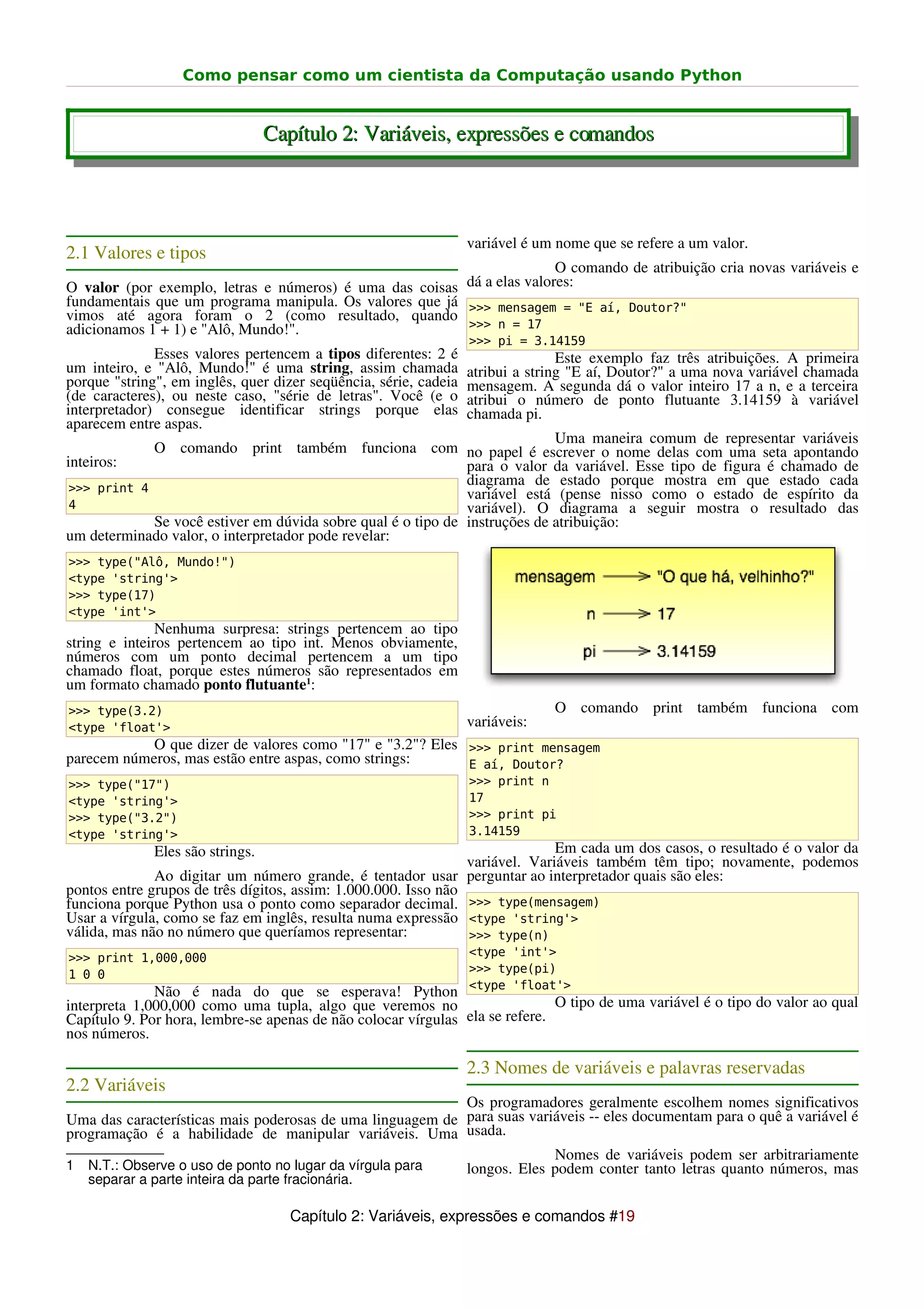 Como pensar como um cientista da Computação usando Python


                                  Capítulo 2: Variáveis, expressões e comandos



                                                                  variável é um nome que se refere a um valor.
2.1 Valores e tipos
                                                                        O comando de atribuição cria novas variáveis e
O valor (por exemplo, letras e números) é uma das coisas dá a elas valores:
fundamentais que um programa manipula. Os valores que já >>> mensagem = "E aí, Doutor?"
vimos até agora foram o 2 (como resultado, quando
adicionamos 1 + 1) e "Alô, Mundo!".                      >>> n = 17
                                                                  >>> pi = 3.14159
              Esses valores pertencem a tipos diferentes: 2 é                    Este exemplo faz três atribuições. A primeira
um inteiro, e "Alô, Mundo!" é uma string, assim chamada           atribui a string "E aí, Doutor?" a uma nova variável chamada
porque "string", em inglês, quer dizer seqüência, série, cadeia   mensagem. A segunda dá o valor inteiro 17 a n, e a terceira
(de caracteres), ou neste caso, "série de letras". Você (e o      atribui o número de ponto flutuante 3.14159 à variável
interpretador) consegue identificar strings porque elas           chamada pi.
aparecem entre aspas.
                                                                            Uma maneira comum de representar variáveis
             O comando print também funciona com no papel é escrever o nome delas com uma seta apontando
inteiros:                                                     para o valor da variável. Esse tipo de figura é chamado de
 >>> print 4
                                                              diagrama de estado porque mostra em que estado cada
                                                              variável está (pense nisso como o estado de espírito da
 4                                                            variável). O diagrama a seguir mostra o resultado das
             Se você estiver em dúvida sobre qual é o tipo de instruções de atribuição:
um determinado valor, o interpretador pode revelar:
>>> type("Alô, Mundo!")
<type 'string'>
>>> type(17)
<type 'int'>
               Nenhuma surpresa: strings pertencem ao tipo
string e inteiros pertencem ao tipo int. Menos obviamente,
números com um ponto decimal pertencem a um tipo
chamado float, porque estes números são representados em
um formato chamado ponto flutuante1:
>>> type(3.2)                                                                  O comando print também funciona com
<type 'float'>                                                    variáveis:
            O que dizer de valores como "17" e "3.2"? Eles >>> print mensagem
parecem números, mas estão entre aspas, como strings:      E aí, Doutor?
>>> type("17")                                                    >>> print n
<type 'string'>                                                   17
>>> type("3.2")                                                   >>> print pi
<type 'string'>                                                   3.14159
              Eles são strings.                                               Em cada um dos casos, o resultado é o valor da
                                                                variável. Variáveis também têm tipo; novamente, podemos
              Ao digitar um número grande, é tentador usar perguntar ao interpretador quais são eles:
pontos entre grupos de três dígitos, assim: 1.000.000. Isso não
funciona porque Python usa o ponto como separador decimal. >>> type(mensagem)
Usar a vírgula, como se faz em inglês, resulta numa expressão <type 'string'>
válida, mas não no número que queríamos representar:            >>> type(n)
>>> print 1,000,000                                               <type 'int'>
1 0 0                                                             >>> type(pi)
                                                                  <type 'float'>
              Não é nada do que se esperava! Python
interpreta 1,000,000 como uma tupla, algo que veremos no                      O tipo de uma variável é o tipo do valor ao qual
Capítulo 9. Por hora, lembre-se apenas de não colocar vírgulas ela se refere.
nos números.

                                                                  2.3 Nomes de variáveis e palavras reservadas
2.2 Variáveis
                                                           Os programadores geralmente escolhem nomes significativos
Uma das características mais poderosas de uma linguagem de para suas variáveis -- eles documentam para o quê a variável é
programação é a habilidade de manipular variáveis. Uma usada.
                                                                         Nomes de variáveis podem ser arbitrariamente
1 N.T.: Observe o uso de ponto no lugar da vírgula para    longos. Eles podem conter tanto letras quanto números, mas
   separar a parte inteira da parte fracionária.

                                     Capítulo 2: Variáveis, expressões e comandos #19
 