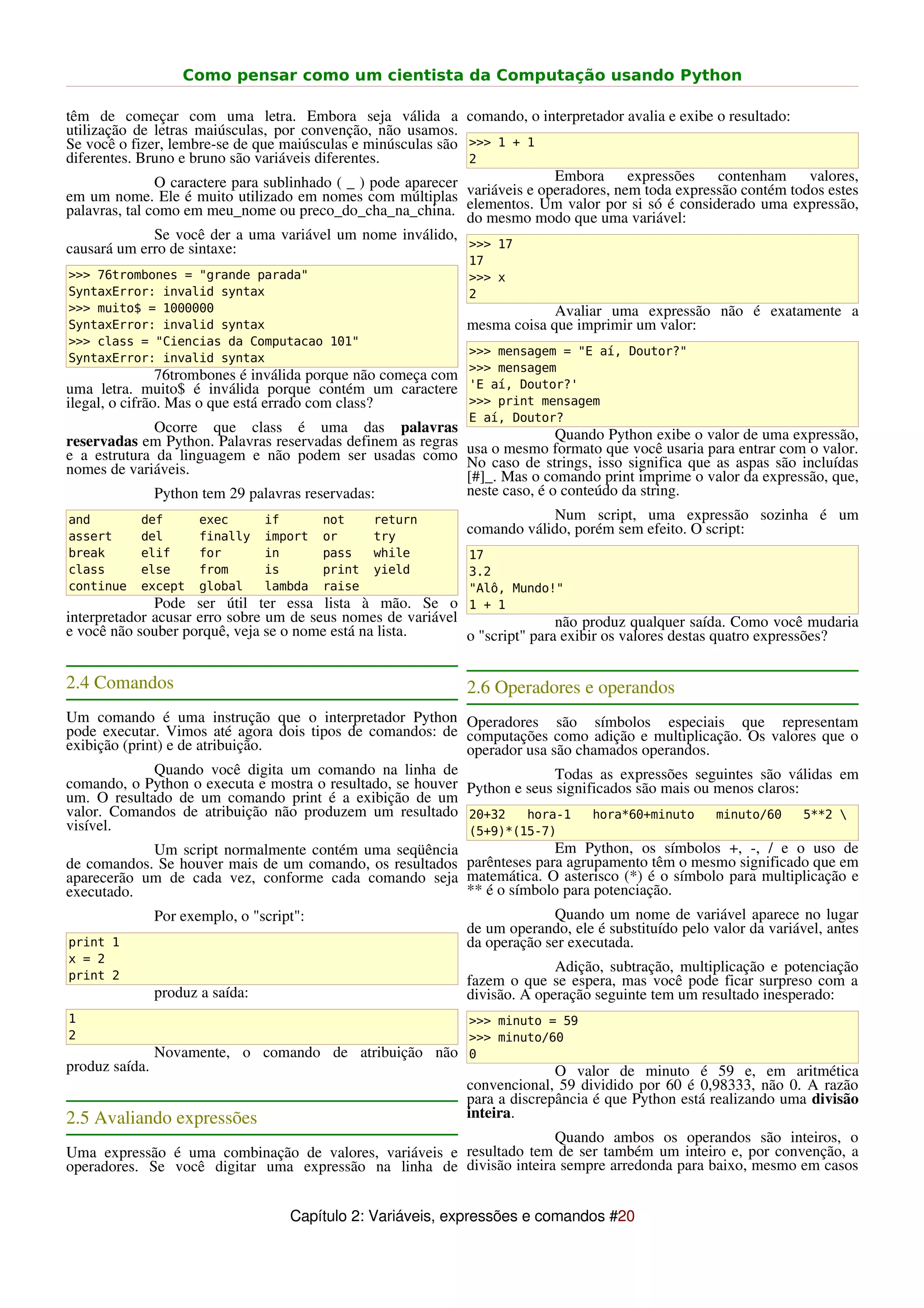 Como pensar como um cientista da Computação usando Python

têm de começar com uma letra. Embora seja válida a comando, o interpretador avalia e exibe o resultado:
utilização de letras maiúsculas, por convenção, não usamos.
Se você o fizer, lembre-se de que maiúsculas e minúsculas são >>> 1 + 1
diferentes. Bruno e bruno são variáveis diferentes.            2
               O caractere para sublinhado ( _ ) pode aparecer           Embora expressões contenham valores,
em um nome. Ele é muito utilizado em nomes com múltiplas variáveis e operadores, nem toda expressão contém todos estes
palavras, tal como em meu_nome ou preco_do_cha_na_china. elementos. modovalor uma variável:
                                                               do mesmo
                                                                        Um
                                                                           que
                                                                               por si só é considerado uma expressão,
               Se você der a uma variável um nome inválido,
causará um erro de sintaxe:                                    >>> 17
                                                               17
>>> 76trombones = "grande parada"                              >>> x
SyntaxError: invalid syntax                                    2
>>> muito$ = 1000000                                                        Avaliar uma expressão não é exatamente a
SyntaxError: invalid syntax                                    mesma coisa que imprimir um valor:
>>> class = "Ciencias da Computacao 101"
                                                               >>> mensagem = "E aí, Doutor?"
SyntaxError: invalid syntax
                                                               >>> mensagem
                76trombones é inválida porque não começa com
uma letra. muito$ é inválida porque contém um caractere        'E aí, Doutor?'
ilegal, o cifrão. Mas o que está errado com class?             >>> print mensagem
                                                               E aí, Doutor?
              Ocorre que class é uma das palavras
reservadas em Python. Palavras reservadas definem as regras usa o mesmo formato que você usaria valorentrar com o valor.
                                                                           Quando Python exibe o
                                                                                                 para
                                                                                                       de uma expressão,
e a estrutura da linguagem e não podem ser usadas como No caso de strings, isso significa que as aspas são incluídas
nomes de variáveis.                                         [#]_. Mas o comando print imprime o valor da expressão, que,
              Python tem 29 palavras reservadas:            neste caso, é o conteúdo da string.
and         def     exec      if        not     return                     Num script, uma expressão sozinha é um
assert      del     finally import or           try
                                                            comando válido, porém sem efeito. O script:
break      elif        for        in       pass    while       17
class      else        from       is       print   yield       3.2
continue   except      global     lambda   raise               "Alô, Mundo!"
              Pode ser útil ter essa lista à mão. Se o         1 + 1
interpretador acusar erro sobre um de seus nomes de variável                não produz qualquer saída. Como você mudaria
e você não souber porquê, veja se o nome está na lista.      o "script" para exibir os valores destas quatro expressões?


2.4 Comandos                                                   2.6 Operadores e operandos
Um comando é uma instrução que o interpretador Python Operadores são símbolos especiais que representam
pode executar. Vimos até agora dois tipos de comandos: de computações como adição e multiplicação. Os valores que o
exibição (print) e de atribuição.                           operador usa são chamados operandos.
              Quando você digita um comando na linha de                   Todas as expressões seguintes são válidas em
comando, o Python o executa e mostra o resultado, se houver Python e seus significados são mais ou menos claros:
um. O resultado de um comando print é a exibição de um
valor. Comandos de atribuição não produzem um resultado 20+32 hora-1 hora*60+minuto minuto/60 5**2 
visível.                                                    (5+9)*(15-7)
              Um script normalmente contém uma seqüência                  Em Python, os símbolos +, -, / e o uso de
de comandos. Se houver mais de um comando, os resultados parênteses para agrupamento têm o mesmo significado que em
aparecerão um de cada vez, conforme cada comando seja matemática. O asterisco (*) é o símbolo para multiplicação e
executado.                                                  ** é o símbolo para potenciação.
                Por exemplo, o "script":                                    Quando um nome de variável aparece no lugar
                                                               de um operando, ele é substituído pelo valor da variável, antes
print 1                                                        da operação ser executada.
x = 2
                                                                             Adição, subtração, multiplicação e potenciação
print 2                                                        fazem o que se espera, mas você pode ficar surpreso com a
                produz a saída:                                divisão. A operação seguinte tem um resultado inesperado:
1                                                              >>> minuto = 59
2                                                              >>> minuto/60
                Novamente, o comando de atribuição não         0
produz saída.                                                                O valor de minuto é 59 e, em aritmética
                                                               convencional, 59 dividido por 60 é 0,98333, não 0. A razão
                                                               para a discrepância é que Python está realizando uma divisão
2.5 Avaliando expressões                                       inteira.
                                                                     Quando ambos os operandos são inteiros, o
Uma expressão é uma combinação de valores, variáveis e resultado tem de ser também um inteiro e, por convenção, a
operadores. Se você digitar uma expressão na linha de divisão inteira sempre arredonda para baixo, mesmo em casos


                                     Capítulo 2: Variáveis, expressões e comandos #20
 