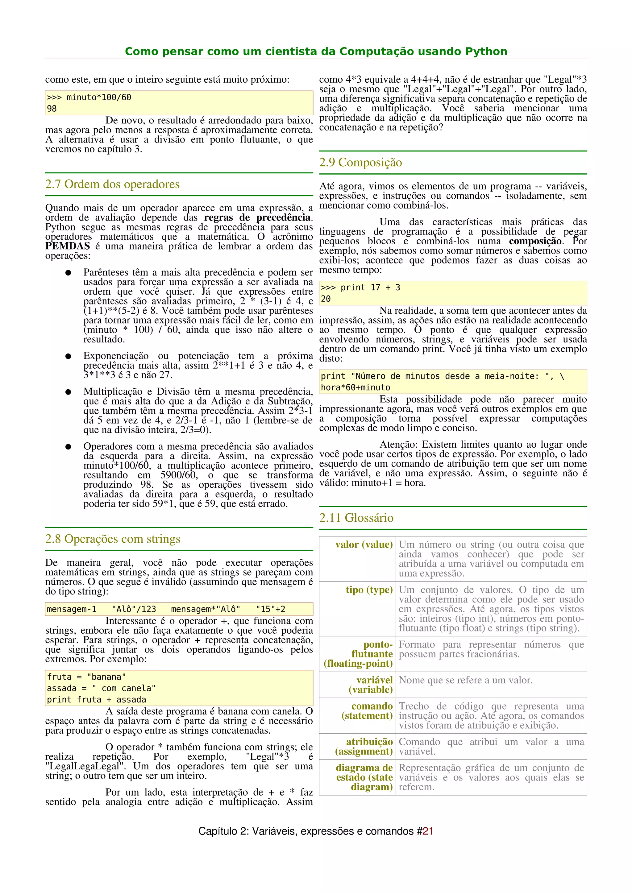 Como pensar como um cientista da Computação usando Python

como este, em que o inteiro seguinte está muito próximo:    como 4*3 equivale a 4+4+4, não é de estranhar que "Legal"*3
                                                            seja o mesmo que "Legal"+"Legal"+"Legal". Por outro lado,
>>> minuto*100/60                                           uma diferença significativa separa concatenação e repetição de
98                                                          adição e multiplicação. Você saberia mencionar uma
             De novo, o resultado é arredondado para baixo, propriedade da adição e da multiplicação que não ocorre na
mas agora pelo menos a resposta é aproximadamente correta. concatenação e na repetição?
A alternativa é usar a divisão em ponto flutuante, o que
veremos no capítulo 3.
                                                               2.9 Composição
2.7 Ordem dos operadores                                     Até agora, vimos os elementos de um programa -- variáveis,
                                                             expressões, e instruções ou comandos -- isoladamente, sem
Quando mais de um operador aparece em uma expressão, a mencionar como combiná-los.
ordem de avaliação depende das regras de precedência.                      Uma das características mais práticas das
Python segue as mesmas regras de precedência para seus linguagens de programação é a possibilidade de pegar
operadores matemáticos que a matemática. O acrônimo pequenos blocos e combiná-los numa composição. Por
PEMDAS é uma maneira prática de lembrar a ordem das exemplo, nós sabemos como somar números e sabemos como
operações:                                                   exibi-los; acontece que podemos fazer as duas coisas ao
    ● Parênteses têm a mais alta precedência e podem ser mesmo tempo:
        usados para forçar uma expressão a ser avaliada na >>> print 17 + 3
        ordem que você quiser. Já que expressões entre
        parênteses são avaliadas primeiro, 2 * (3-1) é 4, e 20
        (1+1)**(5-2) é 8. Você também pode usar parênteses                 Na realidade, a soma tem que acontecer antes da
        para tornar uma expressão mais fácil de ler, como em impressão, assim, as ações não estão na realidade acontecendo
        (minuto * 100) / 60, ainda que isso não altere o ao mesmo tempo. O ponto é que qualquer expressão
        resultado.                                           envolvendo números, strings, e variáveis pode ser usada
                                                             dentro de um comando print. Você já tinha visto um exemplo
    ● Exponenciação ou potenciação tem a próxima disto:
        precedência mais alta, assim 2**1+1 é 3 e não 4, e
        3*1**3 é 3 e não 27.                                  print "Número de minutos desde a meia-noite: ", 
                                                               hora*60+minuto
    ●   Multiplicação e Divisão têm a mesma precedência,
        que é mais alta do que a da Adição e da Subtração,                  Esta possibilidade pode não parecer muito
        que também têm a mesma precedência. Assim 2*3-1        impressionante agora, mas você verá outros exemplos em que
        dá 5 em vez de 4, e 2/3-1 é -1, não 1 (lembre-se de    a composição torna possível expressar computações
        que na divisão inteira, 2/3=0).                        complexas de modo limpo e conciso.
    ●   Operadores com a mesma precedência são avaliados                     Atenção: Existem limites quanto ao lugar onde
        da esquerda para a direita. Assim, na expressão        você pode usar certos tipos de expressão. Por exemplo, o lado
        minuto*100/60, a multiplicação acontece primeiro,      esquerdo de um comando de atribuição tem que ser um nome
        resultando em 5900/60, o que se transforma             de variável, e não uma expressão. Assim, o seguinte não é
        produzindo 98. Se as operações tivessem sido           válido: minuto+1 = hora.
        avaliadas da direita para a esquerda, o resultado
        poderia ter sido 59*1, que é 59, que está errado.
                                                               2.11 Glossário
2.8 Operações com strings                                         valor (value) Um número ou string (ou outra coisa que
                                                                                ainda vamos conhecer) que pode ser
De maneira geral, você não pode executar operações                              atribuída a uma variável ou computada em
matemáticas em strings, ainda que as strings se pareçam com                     uma expressão.
números. O que segue é inválido (assumindo que mensagem é
do tipo string):                                                     tipo (type) Um conjunto de valores. O tipo de um
                                                                                 valor determina como ele pode ser usado
mensagem-1     "Alô"/123    mensagem*"Alô"      "15"+2                           em expressões. Até agora, os tipos vistos
              Interessante é o operador +, que funciona com                      são: inteiros (tipo int), números em ponto-
strings, embora ele não faça exatamente o que você poderia                       flutuante (tipo float) e strings (tipo string).
esperar. Para strings, o operador + representa concatenação,           ponto- Formato para representar números que
que significa juntar os dois operandos ligando-os pelos             flutuante possuem partes fracionárias.
extremos. Por exemplo:                                       (floating-point)
fruta = "banana"                                                       variável Nome que se refere a um valor.
assada = " com canela"                                               (variable)
print fruta + assada
              A saída deste programa é banana com canela. O            comando Trecho de código que representa uma
espaço antes da palavra com é parte da string e é necessário        (statement) instrução ou ação. Até agora, os comandos
para produzir o espaço entre as strings concatenadas.                           vistos foram de atribuição e exibição.

               O operador * também funciona com strings; ele         atribuição Comando que atribui um valor a uma
realiza     repetição.    Por     exemplo,  "Legal"*3      é      (assignment) variável.
"LegalLegaLegal". Um dos operadores tem que ser uma               diagrama de Representação gráfica de um conjunto de
string; o outro tem que ser um inteiro.                           estado (state variáveis e os valores aos quais elas se
                                                                     diagram) referem.
             Por um lado, esta interpretação de + e * faz
sentido pela analogia entre adição e multiplicação. Assim

                                   Capítulo 2: Variáveis, expressões e comandos #21
 