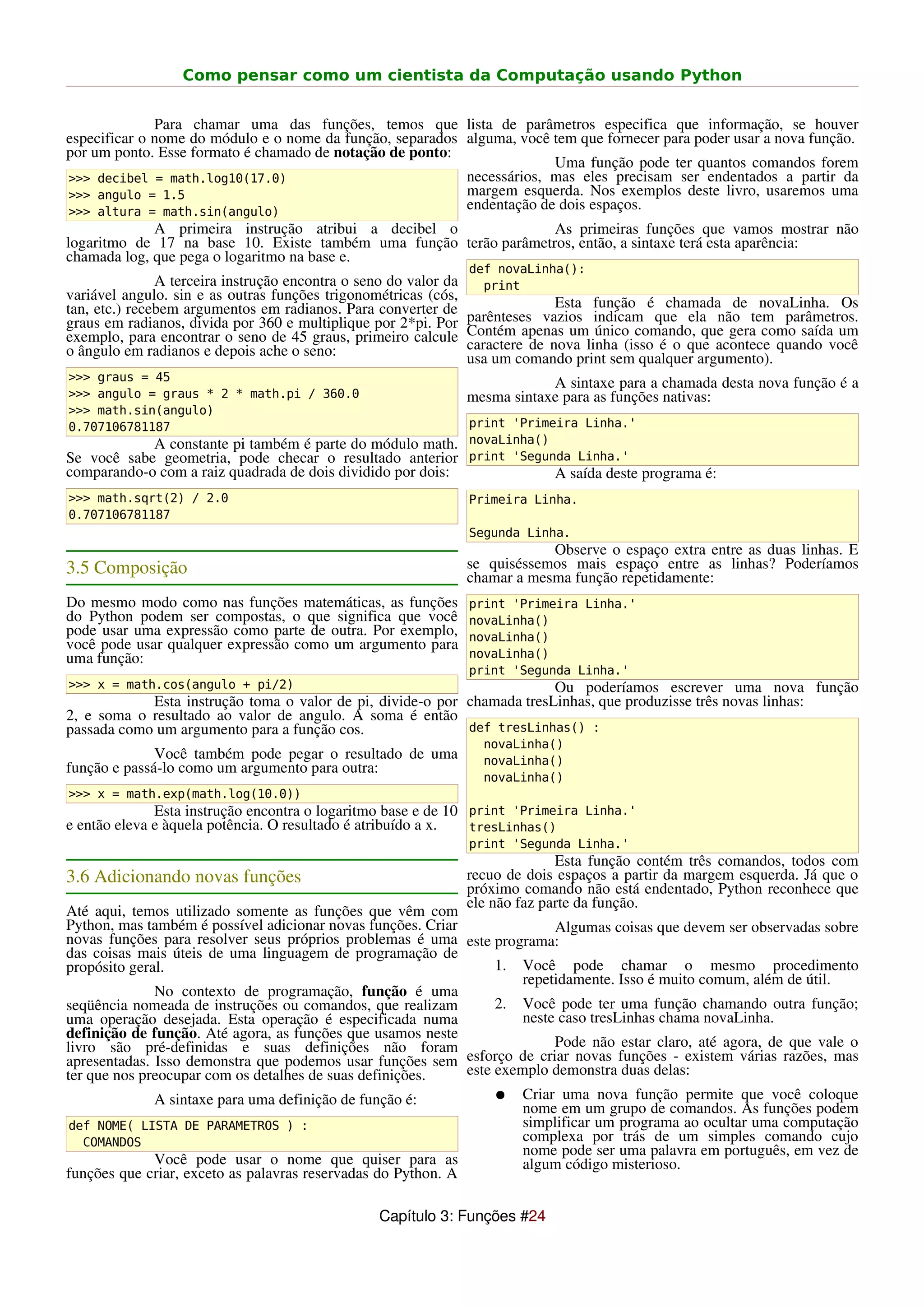 Como pensar como um cientista da Computação usando Python


              Para chamar uma das funções, temos que lista de parâmetros especifica que informação, se houver
especificar o nome do módulo e o nome da função, separados alguma, você tem que fornecer para poder usar a nova função.
por um ponto. Esse formato é chamado de notação de ponto:
                                                                        Uma função pode ter quantos comandos forem
>>> decibel = math.log10(17.0)                             necessários, mas eles precisam ser endentados a partir da
>>> angulo = 1.5                                           margem esquerda. Nos exemplos deste livro, usaremos uma
>>> altura = math.sin(angulo)
                                                           endentação de dois espaços.
             A primeira instrução atribui a decibel o              As primeiras funções que vamos mostrar não
logaritmo de 17 na base 10. Existe também uma função terão parâmetros, então, a sintaxe terá esta aparência:
chamada log, que pega o logaritmo na base e.
                                                                  def novaLinha():
               A terceira instrução encontra o seno do valor da     print
variável angulo. sin e as outras funções trigonométricas (cós,
tan, etc.) recebem argumentos em radianos. Para converter de                    Esta função é chamada de novaLinha. Os
graus em radianos, divida por 360 e multiplique por 2*pi. Por     parênteses vazios indicam que ela não tem parâmetros.
exemplo, para encontrar o seno de 45 graus, primeiro calcule      Contém apenas um único comando, que gera como saída um
o ângulo em radianos e depois ache o seno:                        caractere de nova linha (isso é o que acontece quando você
                                                                  usa um comando print sem qualquer argumento).
>>> graus = 45
                                                                              A sintaxe para a chamada desta nova função é a
>>> angulo = graus * 2 * math.pi / 360.0                          mesma sintaxe para as funções nativas:
>>> math.sin(angulo)
0.707106781187                                                    print 'Primeira Linha.'
            A constante pi também é parte do módulo math.         novaLinha()
Se você sabe geometria, pode checar o resultado anterior          print 'Segunda Linha.'
comparando-o com a raiz quadrada de dois dividido por dois:                    A saída deste programa é:
>>> math.sqrt(2) / 2.0                                            Primeira Linha.
0.707106781187
                                                                  Segunda Linha.
                                                                              Observe o espaço extra entre as duas linhas. E
3.5 Composição                                                    se quiséssemos mais espaço entre as linhas? Poderíamos
                                                                  chamar a mesma função repetidamente:
Do mesmo modo como nas funções matemáticas, as funções            print 'Primeira Linha.'
do Python podem ser compostas, o que significa que você           novaLinha()
pode usar uma expressão como parte de outra. Por exemplo,         novaLinha()
você pode usar qualquer expressão como um argumento para
uma função:                                                       novaLinha()
                                                                  print 'Segunda Linha.'
>>> x = math.cos(angulo + pi/2)                                          Ou poderíamos escrever uma nova função
            Esta instrução toma o valor de pi, divide-o por chamada tresLinhas, que produzisse três novas linhas:
2, e soma o resultado ao valor de angulo. A soma é então
passada como um argumento para a função cos.                def tresLinhas() :
                                                                    novaLinha()
              Você também pode pegar o resultado de uma             novaLinha()
função e passá-lo como um argumento para outra:
                                                                    novaLinha()
>>> x = math.exp(math.log(10.0))
              Esta instrução encontra o logaritmo base e de 10 print 'Primeira Linha.'
e então eleva e àquela potência. O resultado é atribuído a x.  tresLinhas()
                                                                  print 'Segunda Linha.'
                                                                                Esta função contém três comandos, todos com
3.6 Adicionando novas funções                                     recuo de dois espaços a partir da margem esquerda. Já que o
                                                                  próximo comando não está endentado, Python reconhece que
                                                                  ele não faz parte da função.
Até aqui, temos utilizado somente as funções que vêm com
Python, mas também é possível adicionar novas funções. Criar                Algumas coisas que devem ser observadas sobre
novas funções para resolver seus próprios problemas é uma este programa:
das coisas mais úteis de uma linguagem de programação de
propósito geral.                                                   1. Você pode chamar o mesmo procedimento
                                                                       repetidamente. Isso é muito comum, além de útil.
              No contexto de programação, função é uma
seqüência nomeada de instruções ou comandos, que realizam          2. Você pode ter uma função chamando outra função;
uma operação desejada. Esta operação é especificada numa               neste caso tresLinhas chama novaLinha.
definição de função. Até agora, as funções que usamos neste
livro são pré-definidas e suas definições não foram                         Pode não estar claro, até agora, de que vale o
apresentadas. Isso demonstra que podemos usar funções sem esforço de criar novas funções - existem várias razões, mas
ter que nos preocupar com os detalhes de suas definições.     este exemplo demonstra duas delas:
              A sintaxe para uma definição de função é:            ● Criar uma nova função permite que você coloque
                                                                       nome em um grupo de comandos. As funções podem
 def NOME( LISTA DE PARAMETROS ) :                                     simplificar um programa ao ocultar uma computação
   COMANDOS                                                            complexa por trás de um simples comando cujo
                                                                       nome pode ser uma palavra em português, em vez de
              Você pode usar o nome que quiser para as                 algum código misterioso.
funções que criar, exceto as palavras reservadas do Python. A

                                                  Capítulo 3: Funções #24
 
