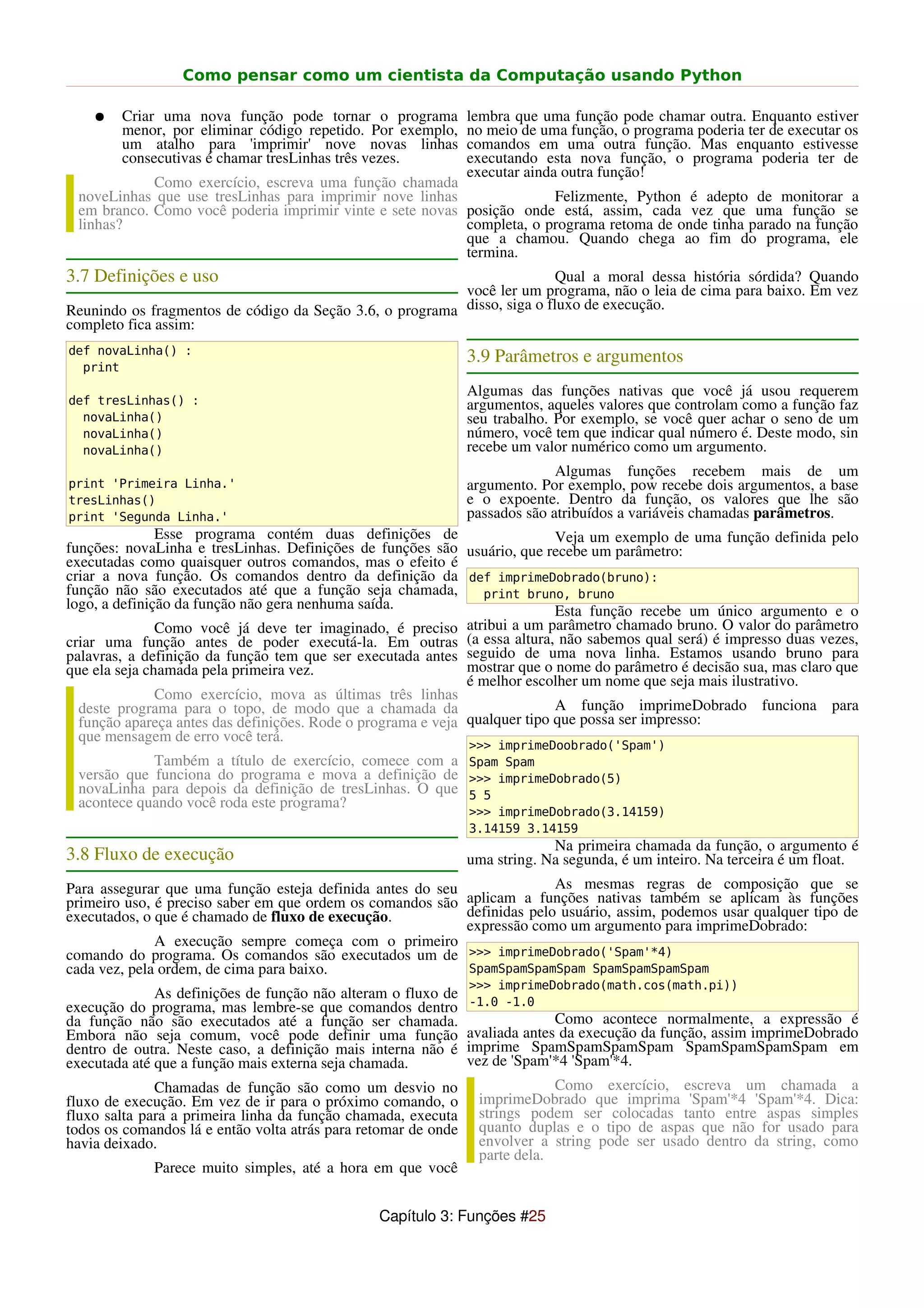 Como pensar como um cientista da Computação usando Python

    ●   Criar uma nova função pode tornar o programa            lembra que uma função pode chamar outra. Enquanto estiver
        menor, por eliminar código repetido. Por exemplo,       no meio de uma função, o programa poderia ter de executar os
        um atalho para 'imprimir' nove novas linhas             comandos em uma outra função. Mas enquanto estivesse
        consecutivas é chamar tresLinhas três vezes.            executando esta nova função, o programa poderia ter de
                                                                executar ainda outra função!
            Como exercício, escreva uma função chamada
 noveLinhas que use tresLinhas para imprimir nove linhas               Felizmente, Python é adepto de monitorar a
 em branco. Como você poderia imprimir vinte e sete novas posição onde está, assim, cada vez que uma função se
 linhas?                                                  completa, o programa retoma de onde tinha parado na função
                                                          que a chamou. Quando chega ao fim do programa, ele
                                                          termina.
3.7 Definições e uso                                                      Qual a moral dessa história sórdida? Quando
                                                          você ler um programa, não o leia de cima para baixo. Em vez
Reunindo os fragmentos de código da Seção 3.6, o programa disso, siga o fluxo de execução.
completo fica assim:
def novaLinha() :
                                                                3.9 Parâmetros e argumentos
  print
                                                                Algumas das funções nativas que você já usou requerem
def tresLinhas() :                                              argumentos, aqueles valores que controlam como a função faz
  novaLinha()                                                   seu trabalho. Por exemplo, se você quer achar o seno de um
  novaLinha()                                                   número, você tem que indicar qual número é. Deste modo, sin
  novaLinha()                                                   recebe um valor numérico como um argumento.
                                                                              Algumas funções recebem mais de um
print 'Primeira Linha.'                                         argumento. Por exemplo, pow recebe dois argumentos, a base
tresLinhas()                                                    e o expoente. Dentro da função, os valores que lhe são
print 'Segunda Linha.'                                          passados são atribuídos a variáveis chamadas parâmetros.
               Esse programa contém duas definições de                      Veja um exemplo de uma função definida pelo
funções: novaLinha e tresLinhas. Definições de funções são usuário, que recebe um parâmetro:
executadas como quaisquer outros comandos, mas o efeito é
criar a nova função. Os comandos dentro da definição da def imprimeDobrado(bruno):
função não são executados até que a função seja chamada,        print bruno, bruno
logo, a definição da função não gera nenhuma saída.                         Esta função recebe um único argumento e o
               Como você já deve ter imaginado, é preciso atribui a um parâmetro chamado bruno. O valor do parâmetro
criar uma função antes de poder executá-la. Em outras (a essa altura, não sabemos qual será) é impresso duas vezes,
palavras, a definição da função tem que ser executada antes seguido de uma nova linha. Estamos usando bruno para
que ela seja chamada pela primeira vez.                       mostrar que o nome do parâmetro é decisão sua, mas claro que
                                                              é melhor escolher um nome que seja mais ilustrativo.
               Como exercício, mova as últimas três linhas
  deste programa para o topo, de modo que a chamada da                      A função imprimeDobrado funciona para
  função apareça antes das definições. Rode o programa e veja qualquer tipo que possa ser impresso:
  que mensagem de erro você terá.
                                                                >>> imprimeDoobrado('Spam')
            Também a título de exercício, comece com a Spam Spam
 versão que funciona do programa e mova a definição de >>> imprimeDobrado(5)
 novaLinha para depois da definição de tresLinhas. O que 5 5
 acontece quando você roda este programa?
                                                                >>> imprimeDobrado(3.14159)
                                                                3.14159 3.14159
                                                                             Na primeira chamada da função, o argumento é
3.8 Fluxo de execução                                           uma string. Na segunda, é um inteiro. Na terceira é um float.
Para assegurar que uma função esteja definida antes do seu               As mesmas regras de composição que se
primeiro uso, é preciso saber em que ordem os comandos são aplicam a funções nativas também se aplicam às funções
executados, o que é chamado de fluxo de execução.          definidas pelo usuário, assim, podemos usar qualquer tipo de
                                                           expressão como um argumento para imprimeDobrado:
              A execução sempre começa com o primeiro
comando do programa. Os comandos são executados um de >>> imprimeDobrado('Spam'*4)
cada vez, pela ordem, de cima para baixo.                  SpamSpamSpamSpam SpamSpamSpamSpam
                                                                >>> imprimeDobrado(math.cos(math.pi))
              As definições de função não alteram o fluxo de
execução do programa, mas lembre-se que comandos dentro         -1.0 -1.0
da função não são executados até a função ser chamada.                        Como acontece normalmente, a expressão é
Embora não seja comum, você pode definir uma função             avaliada antes da execução da função, assim imprimeDobrado
dentro de outra. Neste caso, a definição mais interna não é     imprime SpamSpamSpamSpam SpamSpamSpamSpam em
executada até que a função mais externa seja chamada.           vez de 'Spam'*4 'Spam'*4.
              Chamadas de função são como um desvio no                       Como exercício, escreva um chamada a
fluxo de execução. Em vez de ir para o próximo comando, o        imprimeDobrado que imprima 'Spam'*4 'Spam'*4. Dica:
fluxo salta para a primeira linha da função chamada, executa     strings podem ser colocadas tanto entre aspas simples
todos os comandos lá e então volta atrás para retomar de onde    quanto duplas e o tipo de aspas que não for usado para
havia deixado.                                                   envolver a string pode ser usado dentro da string, como
                                                                 parte dela.
             Parece muito simples, até a hora em que você


                                                Capítulo 3: Funções #25
 