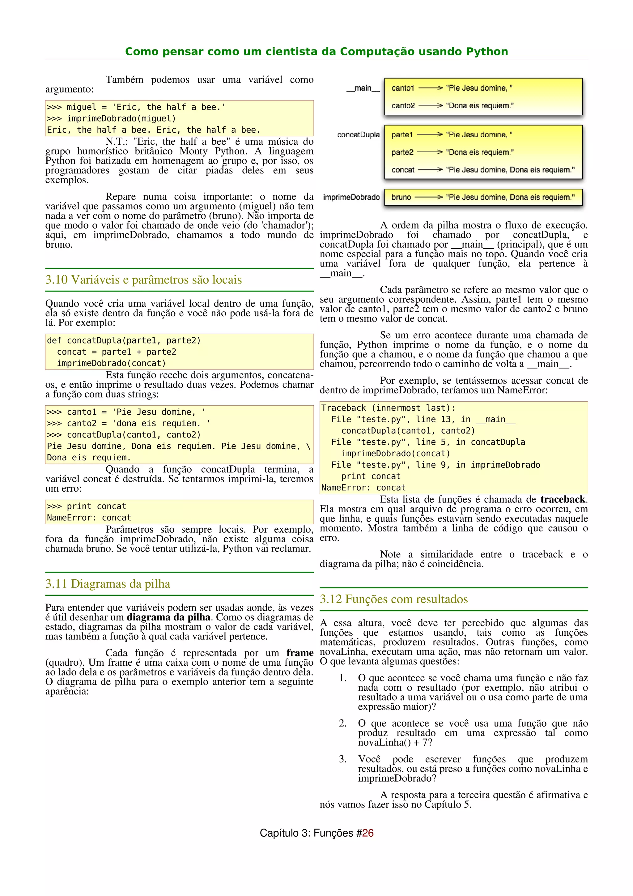 Como pensar como um cientista da Computação usando Python

             Também podemos usar uma variável como
argumento:
>>> miguel = 'Eric, the half a bee.'
>>> imprimeDobrado(miguel)
Eric, the half a bee. Eric, the half a bee.
             N.T.: "Eric, the half a bee" é uma música do
grupo humorístico britânico Monty Python. A linguagem
Python foi batizada em homenagem ao grupo e, por isso, os
programadores gostam de citar piadas deles em seus
exemplos.
              Repare numa coisa importante: o nome da
variável que passamos como um argumento (miguel) não tem
nada a ver com o nome do parâmetro (bruno). Não importa de
que modo o valor foi chamado de onde veio (do 'chamador');              A ordem da pilha mostra o fluxo de execução.
aqui, em imprimeDobrado, chamamos a todo mundo de imprimeDobrado foi chamado por concatDupla, e
bruno.                                                     concatDupla foi chamado por __main__ (principal), que é um
                                                           nome especial para a função mais no topo. Quando você cria
                                                           uma variável fora de qualquer função, ela pertence à
                                                           __main__.
3.10 Variáveis e parâmetros são locais
                                                                            Cada parâmetro se refere ao mesmo valor que o
Quando você cria uma variável local dentro de uma função,     seu argumento correspondente. Assim, parte1 tem o mesmo
ela só existe dentro da função e você não pode usá-la fora de valor de canto1, parte2 tem o mesmo valor de canto2 e bruno
lá. Por exemplo:                                              tem o mesmo valor de concat.

def concatDupla(parte1, parte2)
                                                                             Se um erro acontece durante uma chamada de
                                                                função, Python imprime o nome da função, e o nome da
  concat = parte1 + parte2                                      função que a chamou, e o nome da função que chamou a que
  imprimeDobrado(concat)                                        chamou, percorrendo todo o caminho de volta a __main__.
              Esta função recebe dois argumentos, concatena-
os, e então imprime o resultado duas vezes. Podemos chamar                Por exemplo, se tentássemos acessar concat de
a função com duas strings:                                   dentro de imprimeDobrado, teríamos um NameError:

>>> canto1 = 'Pie Jesu domine, '                                Traceback (innermost last):
>>> canto2 = 'dona eis requiem. '                                 File "teste.py", line 13, in __main__
>>> concatDupla(canto1, canto2)                                     concatDupla(canto1, canto2)
Pie Jesu domine, Dona eis requiem. Pie Jesu domine,              File "teste.py", line 5, in concatDupla
Dona eis requiem.                                                   imprimeDobrado(concat)
                                                                  File "teste.py", line 9, in imprimeDobrado
             Quando a função concatDupla termina, a
variável concat é destruída. Se tentarmos imprimi-la, teremos       print concat
um erro:                                                        NameError: concat
                                                                             Esta lista de funções é chamada de traceback.
>>> print concat                                               Ela mostra em qual arquivo de programa o erro ocorreu, em
NameError: concat                                              que linha, e quais funções estavam sendo executadas naquele
            Parâmetros são sempre locais. Por exemplo, momento. Mostra também a linha de código que causou o
fora da função imprimeDobrado, não existe alguma coisa erro.
chamada bruno. Se você tentar utilizá-la, Python vai reclamar.
                                                                             Note a similaridade entre o traceback e o
                                                               diagrama da pilha; não é coincidência.
3.11 Diagramas da pilha
                                                                3.12 Funções com resultados
Para entender que variáveis podem ser usadas aonde, às vezes
é útil desenhar um diagrama da pilha. Como os diagramas de
estado, diagramas da pilha mostram o valor de cada variável, A essa altura, você deve ter percebido que algumas das
mas também a função à qual cada variável pertence.              funções que estamos usando, tais como as funções
                                                                matemáticas, produzem resultados. Outras funções, como
              Cada função é representada por um frame novaLinha, executam uma ação, mas não retornam um valor.
(quadro). Um frame é uma caixa com o nome de uma função O que levanta algumas questões:
ao lado dela e os parâmetros e variáveis da função dentro dela.
O diagrama de pilha para o exemplo anterior tem a seguinte          1. O que acontece se você chama uma função e não faz
aparência:                                                              nada com o resultado (por exemplo, não atribui o
                                                                        resultado a uma variável ou o usa como parte de uma
                                                                        expressão maior)?
                                                                    2.   O que acontece se você usa uma função que não
                                                                         produz resultado em uma expressão tal como
                                                                         novaLinha() + 7?
                                                                    3.   Você pode escrever funções que produzem
                                                                         resultados, ou está preso a funções como novaLinha e
                                                                         imprimeDobrado?
                                                                             A resposta para a terceira questão é afirmativa e
                                                                nós vamos fazer isso no Capítulo 5.

                                                Capítulo 3: Funções #26
 