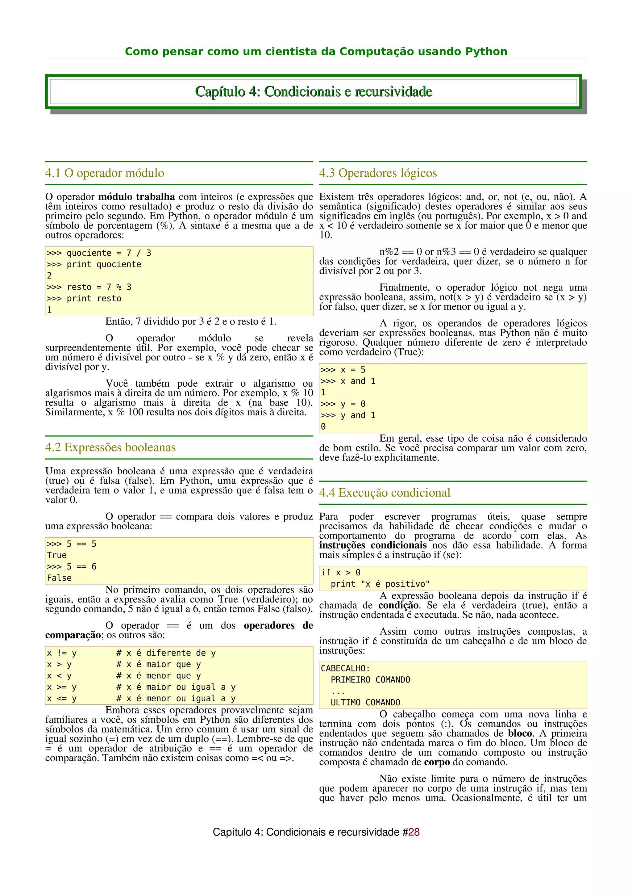 Como pensar como um cientista da Computação usando Python


                                       Capítulo 4: Condicionais e recursividade




4.1 O operador módulo                                            4.3 Operadores lógicos
O operador módulo trabalha com inteiros (e expressões que        Existem três operadores lógicos: and, or, not (e, ou, não). A
têm inteiros como resultado) e produz o resto da divisão do      semântica (significado) destes operadores é similar aos seus
primeiro pelo segundo. Em Python, o operador módulo é um         significados em inglês (ou português). Por exemplo, x > 0 and
símbolo de porcentagem (%). A sintaxe é a mesma que a de         x < 10 é verdadeiro somente se x for maior que 0 e menor que
outros operadores:                                               10.
>>>   quociente = 7 / 3                                                         n%2 == 0 or n%3 == 0 é verdadeiro se qualquer
>>>   print quociente                                            das condições for verdadeira, quer dizer, se o número n for
2
                                                                 divisível por 2 ou por 3.
>>>   resto = 7 % 3                                                             Finalmente, o operador lógico not nega uma
>>>   print resto                                                expressão booleana, assim, not(x > y) é verdadeiro se (x > y)
1                                                                for falso, quer dizer, se x for menor ou igual a y.
             Então, 7 dividido por 3 é 2 e o resto é 1.                    A rigor, os operandos de operadores lógicos
                                                              deveriam ser expressões booleanas, mas Python não é muito
               O   operador        módulo      se      revela
surpreendentemente útil. Por exemplo, você pode checar se rigoroso. Qualquer número diferente de zero é interpretado
um número é divisível por outro - se x % y dá zero, então x é como verdadeiro (True):
divisível por y.                                              >>> x = 5
             Você também pode extrair o algarismo ou             >>> x and 1
algarismos mais à direita de um número. Por exemplo, x % 10      1
resulta o algarismo mais à direita de x (na base 10).            >>> y = 0
Similarmente, x % 100 resulta nos dois dígitos mais à direita.   >>> y and 1
                                                                 0
                                                                               Em geral, esse tipo de coisa não é considerado
4.2 Expressões booleanas                                         de bom estilo. Se você precisa comparar um valor com zero,
                                                                 deve fazê-lo explicitamente.
Uma expressão booleana é uma expressão que é verdadeira
(true) ou é falsa (false). Em Python, uma expressão que é
verdadeira tem o valor 1, e uma expressão que é falsa tem o 4.4 Execução condicional
valor 0.
            O operador == compara dois valores e produz Para poder escrever programas úteis, quase sempre
uma expressão booleana:                                 precisamos da habilidade de checar condições e mudar o
                                                        comportamento do programa de acordo com elas. As
>>> 5 == 5                                              instruções condicionais nos dão essa habilidade. A forma
True                                                    mais simples é a instrução if (se):
>>> 5 == 6
                                                                 if x > 0
False
                                                                   print "x é positivo"
              No primeiro comando, os dois operadores são
iguais, então a expressão avalia como True (verdadeiro); no                   A expressão booleana depois da instrução if é
segundo comando, 5 não é igual a 6, então temos False (falso). chamada de condição. Se ela é verdadeira (true), então a
                                                               instrução endentada é executada. Se não, nada acontece.
              O operador == é um dos operadores de
comparação; os outros são:                                                    Assim como outras instruções compostas, a
                                                               instrução if é constituída de um cabeçalho e de um bloco de
 x != y          # x é diferente de y                          instruções:
x   > y         #   x   é   maior   que y                        CABECALHO:
x   < y         #   x   é   menor   que y                          PRIMEIRO COMANDO
x   >= y        #   x   é   maior   ou igual a y                   ...
x   <= y        #   x   é   menor   ou igual a y                   ULTIMO COMANDO
              Embora esses operadores provavelmente sejam                      O cabeçalho começa com uma nova linha e
familiares a você, os símbolos em Python são diferentes dos      termina com dois pontos (:). Os comandos ou instruções
símbolos da matemática. Um erro comum é usar um sinal de         endentados que seguem são chamados de bloco. A primeira
igual sozinho (=) em vez de um duplo (==). Lembre-se de que      instrução não endentada marca o fim do bloco. Um bloco de
= é um operador de atribuição e == é um operador de              comandos dentro de um comando composto ou instrução
comparação. Também não existem coisas como =< ou =>.             composta é chamado de corpo do comando.
                                                                             Não existe limite para o número de instruções
                                                                 que podem aparecer no corpo de uma instrução if, mas tem
                                                                 que haver pelo menos uma. Ocasionalmente, é útil ter um


                                           Capítulo 4: Condicionais e recursividade #28
 