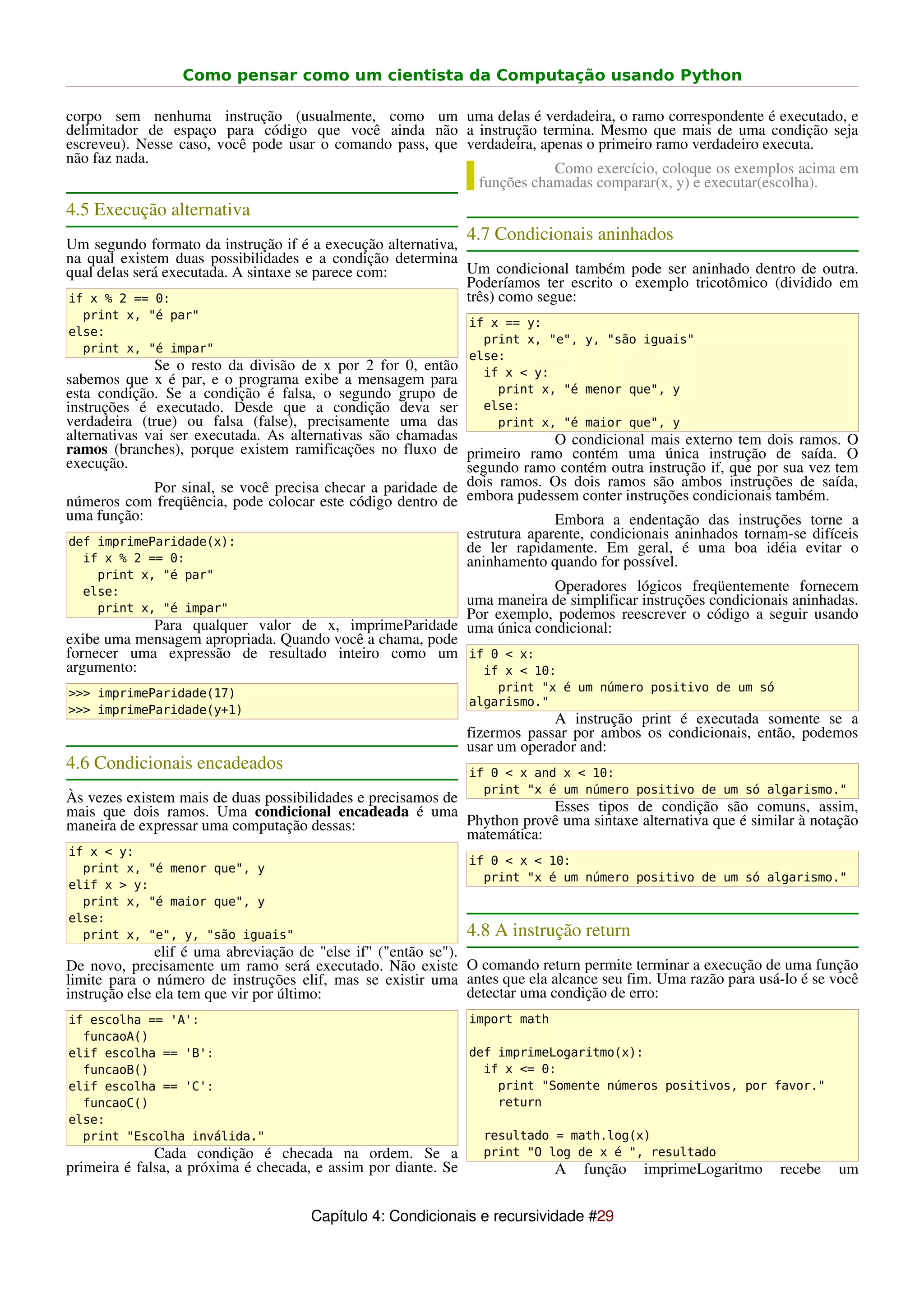 Como pensar como um cientista da Computação usando Python

corpo sem nenhuma instrução (usualmente, como um uma delas é verdadeira, o ramo correspondente é executado, e
delimitador de espaço para código que você ainda não a instrução termina. Mesmo que mais de uma condição seja
escreveu). Nesse caso, você pode usar o comando pass, que verdadeira, apenas o primeiro ramo verdadeiro executa.
não faz nada.
                                                                        Como exercício, coloque os exemplos acima em
                                                            funções chamadas comparar(x, y) e executar(escolha).
4.5 Execução alternativa
                                                                4.7 Condicionais aninhados
Um segundo formato da instrução if é a execução alternativa,
na qual existem duas possibilidades e a condição determina
qual delas será executada. A sintaxe se parece com:          Um condicional também pode ser aninhado dentro de outra.
                                                             Poderíamos ter escrito o exemplo tricotômico (dividido em
if x % 2 == 0:                                               três) como segue:
  print x, "é par"
                                                                if x == y:
else:
                                                                  print x, "e", y, "são iguais"
  print x, "é impar"
                                                                else:
              Se o resto da divisão de x por 2 for 0, então       if x < y:
sabemos que x é par, e o programa exibe a mensagem para
esta condição. Se a condição é falsa, o segundo grupo de            print x, "é menor que", y
instruções é executado. Desde que a condição deva ser             else:
verdadeira (true) ou falsa (false), precisamente uma das            print x, "é maior que", y
alternativas vai ser executada. As alternativas são chamadas                O condicional mais externo tem dois ramos. O
ramos (branches), porque existem ramificações no fluxo de primeiro ramo contém uma única instrução de saída. O
execução.                                                     segundo ramo contém outra instrução if, que por sua vez tem
              Por sinal, se você precisa checar a paridade de dois ramos. Os dois ramos são ambos instruções de saída,
números com freqüência, pode colocar este código dentro de embora pudessem conter instruções condicionais também.
uma função:                                                                 Embora a endentação das instruções torne a
 def imprimeParidade(x):
                                                              estrutura aparente, condicionais aninhados tornam-se difíceis
                                                              de ler rapidamente. Em geral, é uma boa idéia evitar o
   if x % 2 == 0:                                             aninhamento quando for possível.
    print x, "é par"
  else:                                                              Operadores lógicos freqüentemente fornecem
    print x, "é impar"
                                                         uma maneira de simplificar instruções condicionais aninhadas.
                                                         Por exemplo, podemos reescrever o código a seguir usando
            Para qualquer valor de x, imprimeParidade uma única condicional:
exibe uma mensagem apropriada. Quando você a chama, pode
fornecer uma expressão de resultado inteiro como um if 0 < x:
argumento:                                                 if x < 10:
>>> imprimeParidade(17)                                             print "x é um número positivo de um só
                                                                algarismo."
>>> imprimeParidade(y+1)
                                                                             A instrução print é executada somente se a
                                                                fizermos passar por ambos os condicionais, então, podemos
                                                                usar um operador and:
4.6 Condicionais encadeados                                     if 0 < x and x < 10:
                                                                  print "x é um número positivo de um só algarismo."
Às vezes existem mais de duas possibilidades e precisamos de
mais que dois ramos. Uma condicional encadeada é uma                     Esses tipos de condição são comuns, assim,
maneira de expressar uma computação dessas:                  Phython provê uma sintaxe alternativa que é similar à notação
                                                             matemática:
if x < y:
                                                                if 0 < x < 10:
  print x, "é menor que", y
                                                                  print "x é um número positivo de um só algarismo."
elif x > y:
  print x, "é maior que", y
else:
  print x, "e", y, "são iguais"                                 4.8 A instrução return
               elif é uma abreviação de "else if" ("então se").
De novo, precisamente um ramo será executado. Não existe O comando return permite terminar a execução de uma função
limite para o número de instruções elif, mas se existir uma antes que ela alcance seu fim. Uma razão para usá-lo é se você
instrução else ela tem que vir por último:                      detectar uma condição de erro:
if escolha == 'A':                                              import math
  funcaoA()
elif escolha == 'B':                                            def imprimeLogaritmo(x):
  funcaoB()                                                       if x <= 0:
elif escolha == 'C':                                                print "Somente números positivos, por favor."
  funcaoC()                                                         return
else:
  print "Escolha inválida."                                       resultado = math.log(x)
              Cada condição é checada na ordem. Se a              print "O log de x é ", resultado
primeira é falsa, a próxima é checada, e assim por diante. Se                 A   função   imprimeLogaritmo   recebe   um


                                      Capítulo 4: Condicionais e recursividade #29
 