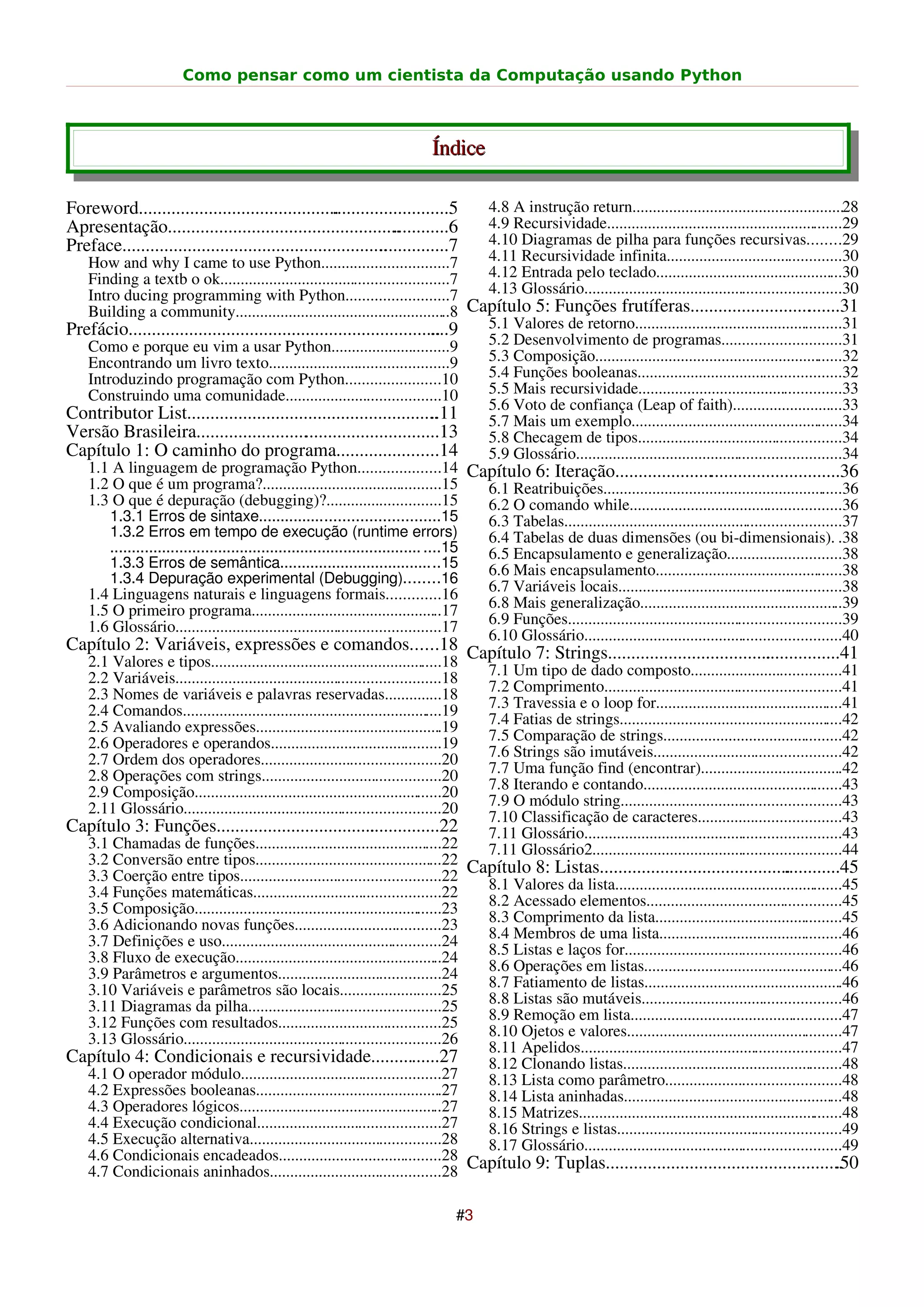 Como pensar como um cientista da Computação usando Python



                                                                              Índice

Foreword...................................................................5
                                                    .                                     4.8 A instrução return....................................................28
Apresentação..................................................   ............6            4.9 Recursividade..........................................................29
Preface.........................................................
                                                              ...............7            4.10 Diagramas de pilha para funções recursivas........29
   How and why I came to use Python...............................7                       4.11 Recursividade infinita...........................................30
   Finding a textb o ok........................................................7          4.12 Entrada pelo teclado..............................................30
   Intro ducing programming with Python.........................7                         4.13 Glossário...............................................................30
   Building a community.....................................................8 Capítulo 5: Funções frutíferas.......................... ......31                .
Prefácio...................................................................       ....9 5.1 Valores de retorno...................................................31
   Como e porque eu vim a usar Python.............................9                     5.2 Desenvolvimento de programas.............................31
   Encontrando um livro texto............................................9              5.3 Composição.............................................................32
   Introduzindo programação com Python.......................10                         5.4 Funções booleanas..................................................32
   Construindo uma comunidade......................................10                   5.5 Mais recursividade..................................................33
                                                                                        5.6 Voto de confiança (Leap of faith)...........................33
Contributor List......................................................            ..11  5.7 Mais um exemplo....................................................34
Versão Brasileira.....................................................13                5.8 Checagem de tipos..................................................34
Capítulo 1: O caminho do programa......................14                               5.9 Glossário.................................................................34
   1.1 A linguagem de programação Python....................14 Capítulo 6: Iteração.................................................36
   1.2 O que é um programa?............................................15               6.1 Reatribuições...........................................................36
   1.3 O que é depuração (debugging)?............................15                     6.2 O comando while....................................................36
       1.3.1 Erros de sintaxe.........................................15                6.3 Tabelas....................................................................37
       1.3.2 Erros em tempo de execução (runtime errors)                                6.4 Tabelas de duas dimensões (ou bi-dimensionais). .38
       ........................................................................ ....15  6.5 Encapsulamento e generalização............................38
       1.3.3 Erros de semântica.....................................15                  6.6 Mais encapsulamento..............................................38
       1.3.4 Depuração experimental (Debugging)........16
   1.4 Linguagens naturais e linguagens formais.............16                          6.7 Variáveis locais.......................................................38
   1.5 O primeiro programa...............................................17             6.8 Mais generalização..................................................39
   1.6 Glossário.................................................................17     6.9 Funções...................................................................39
                                                                                        6.10 Glossário...............................................................40
Capítulo 2: Variáveis, expressões e comandos......18 Capítulo 7: Strings..................................................41
                                                                                                          .
  2.1 Valores e tipos.........................................................18
    2.2 Variáveis.................................................................18      7.1 Um tipo de dado composto.....................................41
    2.3 Nomes de variáveis e palavras reservadas..............18                          7.2 Comprimento..........................................................41
    2.4 Comandos................................................................19        7.3 Travessia e o loop for..............................................41
    2.5 Avaliando expressões..............................................19              7.4 Fatias de strings.......................................................42
    2.6 Operadores e operandos..........................................19                7.5 Comparação de strings............................................42
    2.7 Ordem dos operadores............................................20                7.6 Strings são imutáveis..............................................42
    2.8 Operações com strings............................................20               7.7 Uma função find (encontrar)...................................42
    2.9 Composição.............................................................20         7.8 Iterando e contando.................................................43
    2.11 Glossário...............................................................20       7.9 O módulo string......................................................43
                                                                                          7.10 Classificação de caracteres...................................43
Capítulo 3: Funções................................................22
                                                    .                                     7.11 Glossário...............................................................43
  3.1 Chamadas de funções..............................................22                 7.11 Glossário2.............................................................44
  3.2 Conversão entre tipos..............................................22 Capítulo 8: Listas....................................................45
                                                                                                                                                 .
  3.3 Coerção entre tipos.................................................22
  3.4 Funções matemáticas..............................................22         8.1 Valores da lista........................................................45
  3.5 Composição.............................................................23   8.2 Acessado elementos................................................45
  3.6 Adicionando novas funções....................................23             8.3 Comprimento da lista..............................................45
  3.7 Definições e uso......................................................24    8.4 Membros de uma lista.............................................46
  3.8 Fluxo de execução...................................................24      8.5 Listas e laços for.....................................................46
  3.9 Parâmetros e argumentos........................................24           8.6 Operações em listas.................................................46
  3.10 Variáveis e parâmetros são locais.........................25               8.7 Fatiamento de listas.................................................46
  3.11 Diagramas da pilha...............................................25        8.8 Listas são mutáveis.................................................46
  3.12 Funções com resultados........................................25           8.9 Remoção em lista....................................................47
  3.13 Glossário...............................................................26 8.10 Ojetos e valores.....................................................47
                                                                                  8.11 Apelidos................................................................47
Capítulo 4: Condicionais e recursividade...............27                         8.12 Clonando listas......................................................48
  4.1 O operador módulo.................................................27        8.13 Lista como parâmetro...........................................48
  4.2 Expressões booleanas..............................................27        8.14 Lista aninhadas......................................................48
  4.3 Operadores lógicos..................................................27      8.15 Matrizes.................................................................48
  4.4 Execução condicional.............................................27         8.16 Strings e listas.......................................................49
  4.5 Execução alternativa...............................................28       8.17 Glossário...............................................................49
  4.6 Condicionais encadeados........................................28 Capítulo 9: Tuplas...................................................                 .50
  4.7 Condicionais aninhados..........................................28

                                                                                   #3
 