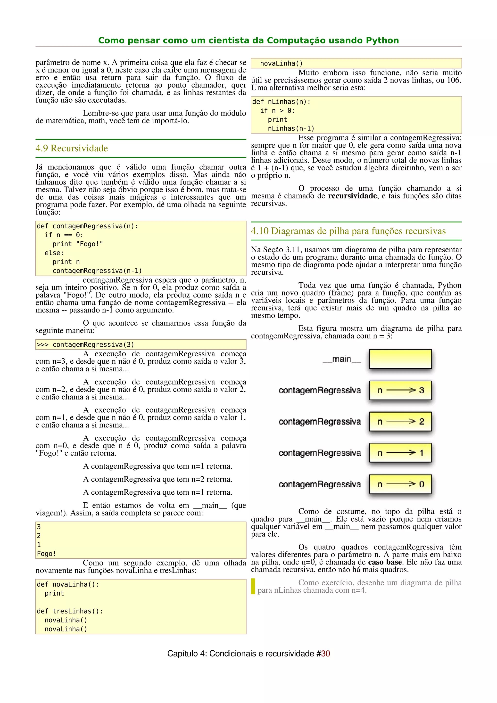 Como pensar como um cientista da Computação usando Python

parâmetro de nome x. A primeira coisa que ela faz é checar se   novaLinha()
x é menor ou igual a 0, neste caso ela exibe uma mensagem de              Muito embora isso funcione, não seria muito
erro e então usa return para sair da função. O fluxo de útil se precisássemos gerar como saída 2 novas linhas, ou 106.
execução imediatamente retorna ao ponto chamador, quer Uma alternativa melhor seria esta:
dizer, de onde a função foi chamada, e as linhas restantes da
função não são executadas.                                    def nLinhas(n):
             Lembre-se que para usar uma função do módulo        if n > 0:
de matemática, math, você tem de importá-lo.                       print
                                                                   nLinhas(n-1)
                                                                           Esse programa é similar a contagemRegressiva;
4.9 Recursividade                                            sempre que n for maior que 0, ele gera como saída uma nova
                                                             linha e então chama a si mesmo para gerar como saída n-1
                                                             linhas adicionais. Deste modo, o número total de novas linhas
Já mencionamos que é válido uma função chamar outra é 1 + (n-1) que, se você estudou álgebra direitinho, vem a ser
função, e você viu vários exemplos disso. Mas ainda não o próprio n.
tínhamos dito que também é válido uma função chamar a si
mesma. Talvez não seja óbvio porque isso é bom, mas trata-se               O processo de uma função chamando a si
de uma das coisas mais mágicas e interessantes que um mesma é chamado de recursividade, e tais funções são ditas
programa pode fazer. Por exemplo, dê uma olhada na seguinte recursivas.
função:
def contagemRegressiva(n):
  if n == 0:                                                   4.10 Diagramas de pilha para funções recursivas
    print "Fogo!"
  else:                                                        Na Seção 3.11, usamos um diagrama de pilha para representar
                                                               o estado de um programa durante uma chamada de função. O
    print n                                                    mesmo tipo de diagrama pode ajudar a interpretar uma função
    contagemRegressiva(n-1)                                    recursiva.
              contagemRegressiva espera que o parâmetro, n,
seja um inteiro positivo. Se n for 0, ela produz como saída a               Toda vez que uma função é chamada, Python
palavra "Fogo!". De outro modo, ela produz como saída n e cria um novo quadro (frame) para a função, que contém as
então chama uma função de nome contagemRegressiva -- ela variáveis locais e parâmetros da função. Para uma função
mesma -- passando n-1 como argumento.                         recursiva, terá que existir mais de um quadro na pilha ao
                                                              mesmo tempo.
              O que acontece se chamarmos essa função da
seguinte maneira:                                                           Esta figura mostra um diagrama de pilha para
                                                              contagemRegressiva, chamada com n = 3:
>>> contagemRegressiva(3)
             A execução de contagemRegressiva começa
com n=3, e desde que n não é 0, produz como saída o valor 3,
e então chama a si mesma...
             A execução de contagemRegressiva começa
com n=2, e desde que n não é 0, produz como saída o valor 2,
e então chama a si mesma...
             A execução de contagemRegressiva começa
com n=1, e desde que n não é 0, produz como saída o valor 1,
e então chama a si mesma...
              A execução de contagemRegressiva começa
com n=0, e desde que n é 0, produz como saída a palavra
"Fogo!" e então retorna.
             A contagemRegressiva que tem n=1 retorna.
             A contagemRegressiva que tem n=2 retorna.
             A contagemRegressiva que tem n=1 retorna.
             E então estamos de volta em __main__ (que
viagem!). Assim, a saída completa se parece com:                             Como de costume, no topo da pilha está o
                                                               quadro para __main__. Ele está vazio porque nem criamos
3                                                              qualquer variável em __main__ nem passamos qualquer valor
2                                                              para ele.
1                                                                Os quatro quadros contagemRegressiva têm
Fogo!                                              valores diferentes para o parâmetro n. A parte mais em baixo
            Como um segundo exemplo, dê uma olhada na pilha, onde n=0, é chamada de caso base. Ele não faz uma
novamente nas funções novaLinha e tresLinhas:      chamada recursiva, então não há mais quadros.
def novaLinha():                                                 Como exercício, desenhe um diagrama de pilha
  print                                              para nLinhas chamada com n=4.

def tresLinhas():
  novaLinha()
  novaLinha()


                                     Capítulo 4: Condicionais e recursividade #30
 