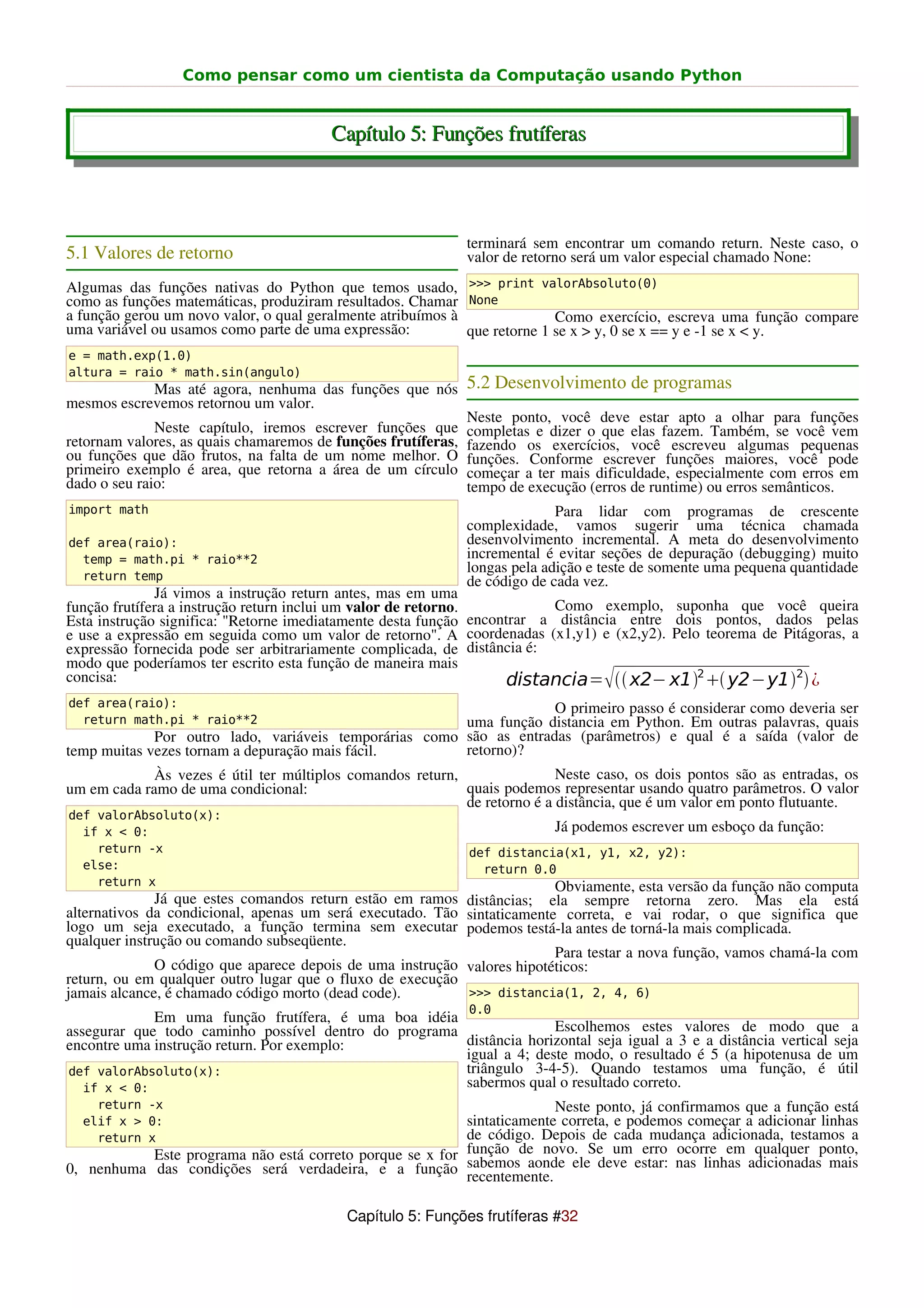 Como pensar como um cientista da Computação usando Python


                                        Capítulo 5: Funções frutíferas



                                                             terminará sem encontrar um comando return. Neste caso, o
5.1 Valores de retorno                                       valor de retorno será um valor especial chamado None:
Algumas das funções nativas do Python que temos usado, >>> print valorAbsoluto(0)
como as funções matemáticas, produziram resultados. Chamar None
a função gerou um novo valor, o qual geralmente atribuímos à               Como exercício, escreva uma função compare
uma variável ou usamos como parte de uma expressão:          que retorne 1 se x > y, 0 se x == y e -1 se x < y.
e = math.exp(1.0)
altura = raio * math.sin(angulo)
              Mas até agora, nenhuma das funções que nós 5.2 Desenvolvimento de programas
mesmos escrevemos retornou um valor.
                                                             Neste ponto, você deve estar apto a olhar para funções
              Neste capítulo, iremos escrever funções que completas e dizer o que elas fazem. Também, se você vem
retornam valores, as quais chamaremos de funções frutíferas, fazendo os exercícios, você escreveu algumas pequenas
ou funções que dão frutos, na falta de um nome melhor. O funções. Conforme escrever funções maiores, você pode
primeiro exemplo é area, que retorna a área de um círculo começar a ter mais dificuldade, especialmente com erros em
dado o seu raio:                                             tempo de execução (erros de runtime) ou erros semânticos.
import math                                                                Para lidar com programas de crescente
                                                             complexidade, vamos sugerir uma técnica chamada
def area(raio):                                              desenvolvimento incremental. A meta do desenvolvimento
  temp = math.pi * raio**2                                   incremental é evitar seções de depuração (debugging) muito
                                                             longas pela adição e teste de somente uma pequena quantidade
  return temp                                                de código de cada vez.
              Já vimos a instrução return antes, mas em uma
função frutífera a instrução return inclui um valor de retorno.           Como exemplo, suponha que você queira
Esta instrução significa: "Retorne imediatamente desta função encontrar a distância entre dois pontos, dados pelas
e use a expressão em seguida como um valor de retorno". A coordenadas (x1,y1) e (x2,y2). Pelo teorema de Pitágoras, a
expressão fornecida pode ser arbitrariamente complicada, de distância é:
modo que poderíamos ter escrito esta função de maneira mais
concisa:                                                                          
                                                                    distancia=  x2− x12  y2−y12 ¿
def area(raio):                                                      O primeiro passo é considerar como deveria ser
  return math.pi * raio**2                              uma função distancia em Python. Em outras palavras, quais
             Por outro lado, variáveis temporárias como são as entradas (parâmetros) e qual é a saída (valor de
temp muitas vezes tornam a depuração mais fácil.        retorno)?
             Às vezes é útil ter múltiplos comandos return,                Neste caso, os dois pontos são as entradas, os
um em cada ramo de uma condicional:                         quais podemos representar usando quatro parâmetros. O valor
                                                            de retorno é a distância, que é um valor em ponto flutuante.
def valorAbsoluto(x):
  if x < 0:                                                               Já podemos escrever um esboço da função:
    return -x                                                def distancia(x1, y1, x2, y2):
  else:                                                        return 0.0
    return x                                                             Obviamente, esta versão da função não computa
              Já que estes comandos return estão em ramos distâncias; ela sempre retorna zero. Mas ela está
alternativos da condicional, apenas um será executado. Tão sintaticamente correta, e vai rodar, o que significa que
logo um seja executado, a função termina sem executar podemos testá-la antes de torná-la mais complicada.
qualquer instrução ou comando subseqüente.
                                                                         Para testar a nova função, vamos chamá-la com
              O código que aparece depois de uma instrução valores hipotéticos:
return, ou em qualquer outro lugar que o fluxo de execução
jamais alcance, é chamado código morto (dead code).        >>> distancia(1, 2, 4, 6)
                                                             0.0
             Em uma função frutífera, é uma boa idéia
assegurar que todo caminho possível dentro do programa               Escolhemos estes valores de modo que a
encontre uma instrução return. Por exemplo:            distância horizontal seja igual a 3 e a distância vertical seja
                                                       igual a 4; deste modo, o resultado é 5 (a hipotenusa de um
def valorAbsoluto(x):                                  triângulo 3-4-5). Quando testamos uma função, é útil
   if x < 0:                                           sabermos qual o resultado correto.
    return -x                                                           Neste ponto, já confirmamos que a função está
  elif x > 0:                                             sintaticamente correta, e podemos começar a adicionar linhas
    return x                                              de código. Depois de cada mudança adicionada, testamos a
           Este programa não está correto porque se x for função de novo. Se um estar: nas linhas adicionadasponto,
                                                                                      erro ocorre em qualquer
0, nenhuma das condições será verdadeira, e a função sabemos aonde ele deve                                       mais
                                                          recentemente.

                                          Capítulo 5: Funções frutíferas #32
 