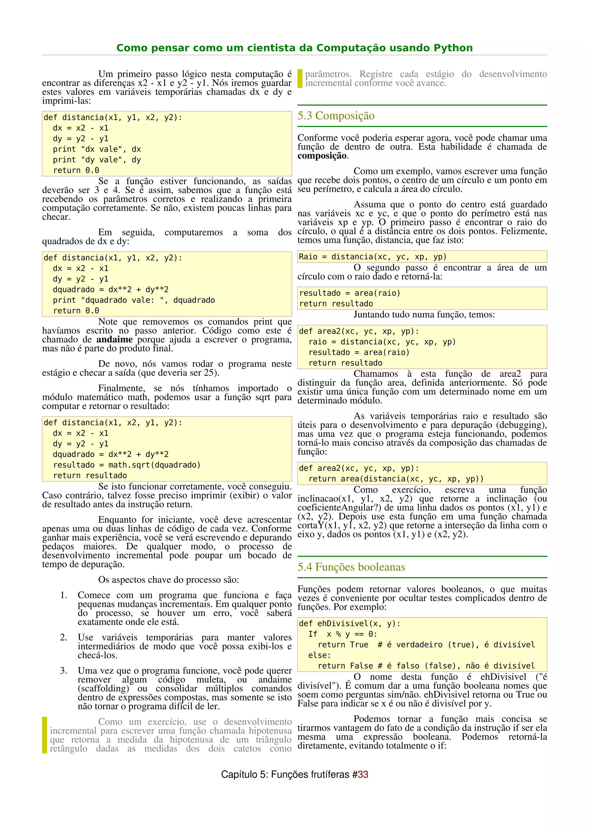 Como pensar como um cientista da Computação usando Python

              Um primeiro passo lógico nesta computação é        parâmetros. Registre cada estágio do desenvolvimento
encontrar as diferenças x2 - x1 e y2 - y1. Nós iremos guardar    incremental conforme você avance.
estes valores em variáveis temporárias chamadas dx e dy e
imprimi-las:
def distancia(x1, y1, x2, y2):                                  5.3 Composição
  dx = x2 - x1
  dy = y2 - y1                                                  Conforme você poderia esperar agora, você pode chamar uma
  print "dx vale", dx                                           função de dentro de outra. Esta habilidade é chamada de
  print "dy vale", dy                                           composição.
  return 0.0                                                              Como um exemplo, vamos escrever uma função
             Se a função estiver funcionando, as saídas que recebe dois pontos, o centro de um círculo e um ponto em
deverão ser 3 e 4. Se é assim, sabemos que a função está seu perímetro, e calcula a área do círculo.
recebendo os parâmetros corretos e realizando a primeira
computação corretamente. Se não, existem poucas linhas para               Assuma que o ponto do centro está guardado
checar.                                                     nas variáveis xc e yc, e que o ponto do perímetro está nas
                                                            variáveis xp e yp. O primeiro passo é encontrar o raio do
             Em seguida, computaremos a soma dos círculo, o qual é a distância entre os dois pontos. Felizmente,
quadrados de dx e dy:                                       temos uma função, distancia, que faz isto:
def distancia(x1, y1, x2, y2):                                  Raio = distancia(xc, yc, xp, yp)
  dx = x2 - x1                                                                O segundo passo é encontrar a área de um
  dy = y2 - y1                                                  círculo com o raio dado e retorná-la:
  dquadrado = dx**2 + dy**2                                     resultado = area(raio)
  print "dquadrado vale: ", dquadrado                           return resultado
  return 0.0
                                                                   Juntando tudo numa função, temos:
             Note que removemos os comandos print que
havíamos escrito no passo anterior. Código como este é def area2(xc, yc, xp, yp):
chamado de andaime porque ajuda a escrever o programa,   raio = distancia(xc, yc, xp, yp)
mas não é parte do produto final.                        resultado = area(raio)
              De novo, nós vamos rodar o programa neste           return resultado
estágio e checar a saída (que deveria ser 25).                        Chamamos à esta função de area2 para
                                                        distinguir da função area, definida anteriormente. Só pode
              Finalmente, se nós tínhamos importado o existir uma única função com um determinado nome em um
módulo matemático math, podemos usar a função sqrt para determinado módulo.
computar e retornar o resultado:
                                                                      As variáveis temporárias raio e resultado são
def distancia(x1, x2, y1, y2):                          úteis para o desenvolvimento e para depuração (debugging),
  dx = x2 - x1                                          mas uma vez que o programa esteja funcionando, podemos
  dy = y2 - y1                                          torná-lo mais conciso através da composição das chamadas de
  dquadrado = dx**2 + dy**2                             função:
  resultado = math.sqrt(dquadrado)                              def area2(xc, yc, xp, yp):
  return resultado                                                return area(distancia(xc, yc, xp, yp))
              Se isto funcionar corretamente, você conseguiu.                Como exercício, escreva uma função
Caso contrário, talvez fosse preciso imprimir (exibir) o valor inclinacao(x1, y1, x2, y2) que retorne a inclinação (ou
de resultado antes da instrução return.                        coeficienteAngular?) de uma linha dados os pontos (x1, y1) e
              Enquanto for iniciante, você deve acrescentar (x2, y2). Depois use esta função em uma função chamada
apenas uma ou duas linhas de código de cada vez. Conforme cortaY(x1, y1, x2, y2) que retorne a interseção da linha com o
ganhar mais experiência, você se verá escrevendo e depurando eixo y, dados os pontos (x1, y1) e (x2, y2).
pedaços maiores. De qualquer modo, o processo de
desenvolvimento incremental pode poupar um bocado de
tempo de depuração.                                            5.4 Funções booleanas
             Os aspectos chave do processo são:
                                                           Funções podem retornar valores booleanos, o que muitas
    1.   Comece com um programa que funciona e faça vezes é conveniente por ocultar testes complicados dentro de
         pequenas mudanças incrementais. Em qualquer ponto funções. Por exemplo:
         do processo, se houver um erro, você saberá
         exatamente onde ele está.                         def ehDivisivel(x, y):
    2.   Use variáveis temporárias para manter valores            If x % y == 0:
         intermediários de modo que você possa exibi-los e          return True # é verdadeiro (true), é divisível
         checá-los.                                               else:
                                                                    return False # é falso (false), não é divisível
    3.  Uma vez que o programa funcione, você pode querer
        remover algum código muleta, ou andaime                           O nome desta função é ehDivisivel ("é
        (scaffolding) ou consolidar múltiplos comandos divisível"). É comum dar a uma função booleana nomes que
        dentro de expressões compostas, mas somente se isto soem como perguntas sim/não. ehDivisivel retorna ou True ou
        não tornar o programa difícil de ler.               False para indicar se x é ou não é divisível por y.
             Como um exercício, use o desenvolvimento                     Podemos tornar a função mais concisa se
 incremental para escrever uma função chamada hipotenusa tirarmos vantagem do fato de a condição da instrução if ser ela
 que retorna a medida da hipotenusa de um triângulo mesma uma expressão booleana. Podemos retorná-la
 retângulo dadas as medidas dos dois catetos como diretamente, evitando totalmente o if:

                                           Capítulo 5: Funções frutíferas #33
 