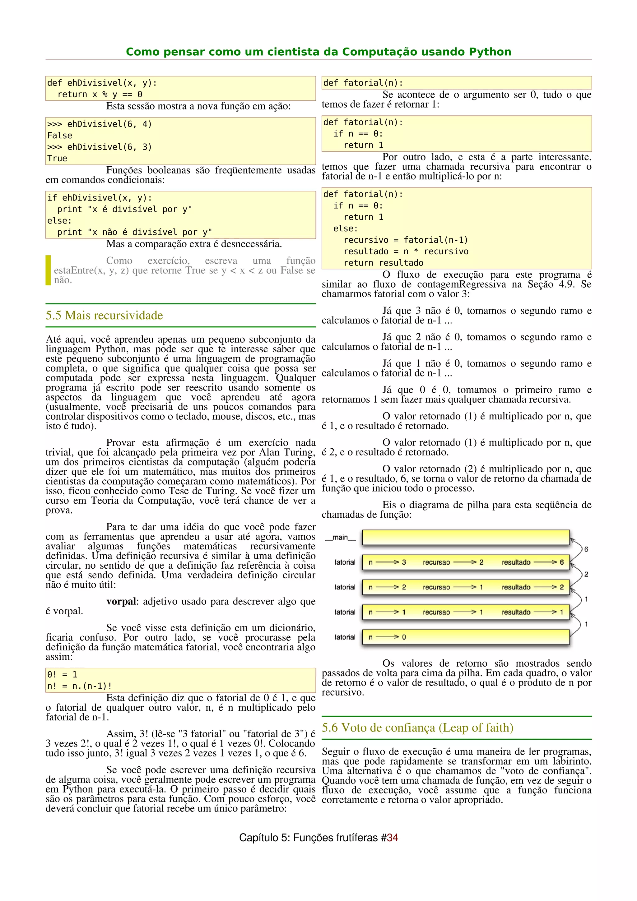 Como pensar como um cientista da Computação usando Python

def ehDivisivel(x, y):                                             def fatorial(n):
  return x % y == 0                                                             Se acontece de o argumento ser 0, tudo o que
              Esta sessão mostra a nova função em ação:            temos de fazer é retornar 1:
>>> ehDivisivel(6, 4)                                              def fatorial(n):
False                                                                if n == 0:
>>> ehDivisivel(6, 3)                                                  return 1
True                                                                  Por outro lado, e esta é a parte interessante,
           Funções booleanas são freqüentemente usadas temos que fazer uma chamada recursiva para encontrar o
em comandos condicionais:                              fatorial de n-1 e então multiplicá-lo por n:
if ehDivisivel(x, y):                                              def fatorial(n):
  print "x é divisível por y"                                        if n == 0:
else:                                                                  return 1
  print "x não é divisível por y"                                    else:
                                                                       recursivo = fatorial(n-1)
              Mas a comparação extra é desnecessária.
                                                                       resultado = n * recursivo
              Como exercício, escreva uma função                       return resultado
  estaEntre(x, y, z) que retorne True se y < x < z ou False se               O fluxo de execução para este programa é
  não.                                                         similar ao fluxo de contagemRegressiva na Seção 4.9. Se
                                                               chamarmos fatorial com o valor 3:
                                                                                Já que 3 não é 0, tomamos o segundo ramo e
5.5 Mais recursividade                                             calculamos o fatorial de n-1 ...
Até aqui, você aprendeu apenas um pequeno subconjunto da                        Já que 2 não é 0, tomamos o segundo ramo e
linguagem Python, mas pode ser que te interesse saber que          calculamos o fatorial de n-1 ...
este pequeno subconjunto é uma linguagem de programação                         Já que 1 não é 0, tomamos o segundo ramo e
completa, o que significa que qualquer coisa que possa ser         calculamos o fatorial de n-1 ...
computada pode ser expressa nesta linguagem. Qualquer
programa já escrito pode ser reescrito usando somente os                        Já que 0 é 0, tomamos o primeiro ramo e
aspectos da linguagem que você aprendeu até agora                  retornamos 1 sem fazer mais qualquer chamada recursiva.
(usualmente, você precisaria de uns poucos comandos para
controlar dispositivos como o teclado, mouse, discos, etc., mas                    O valor retornado (1) é multiplicado por n, que
isto é tudo).                                                      é 1, e o resultado é retornado.
               Provar esta afirmação é um exercício nada                           O valor retornado (1) é multiplicado por n, que
trivial, que foi alcançado pela primeira vez por Alan Turing,      é 2, e o resultado é retornado.
um dos primeiros cientistas da computação (alguém poderia
dizer que ele foi um matemático, mas muitos dos primeiros                          O valor retornado (2) é multiplicado por n, que
cientistas da computação começaram como matemáticos). Por          é 1, e o resultado, 6, se torna o valor de retorno da chamada de
isso, ficou conhecido como Tese de Turing. Se você fizer um        função que iniciou todo o processo.
curso em Teoria da Computação, você terá chance de ver a                        Eis o diagrama de pilha para esta seqüência de
prova.                                                             chamadas de função:
              Para te dar uma idéia do que você pode fazer
com as ferramentas que aprendeu a usar até agora, vamos
avaliar algumas funções matemáticas recursivamente
definidas. Uma definição recursiva é similar à uma definição
circular, no sentido de que a definição faz referência à coisa
que está sendo definida. Uma verdadeira definição circular
não é muito útil:
              vorpal: adjetivo usado para descrever algo que
é vorpal.
              Se você visse esta definição em um dicionário,
ficaria confuso. Por outro lado, se você procurasse pela
definição da função matemática fatorial, você encontraria algo
assim:
                                                                                 Os valores de retorno são mostrados sendo
0! = 1                                                             passados de volta para cima da pilha. Em cada quadro, o valor
n! = n.(n-1)!                                                      de retorno é o valor de resultado, o qual é o produto de n por
                                                                   recursivo.
               Esta definição diz que o fatorial de 0 é 1, e que
o fatorial de qualquer outro valor, n, é n multiplicado pelo
fatorial de n-1.
               Assim, 3! (lê-se "3 fatorial" ou "fatorial de 3") é
                                                                   5.6 Voto de confiança (Leap of faith)
3 vezes 2!, o qual é 2 vezes 1!, o qual é 1 vezes 0!. Colocando
tudo isso junto, 3! igual 3 vezes 2 vezes 1 vezes 1, o que é 6. Seguir o fluxo de execução é uma maneira de ler programas,
                                                                   mas que pode rapidamente se transformar em um labirinto.
               Se você pode escrever uma definição recursiva Uma alternativa é o que chamamos de "voto de confiança".
de alguma coisa, você geralmente pode escrever um programa Quando você tem uma chamada de função, em vez de seguir o
em Python para executá-la. O primeiro passo é decidir quais fluxo de execução, você assume que a função funciona
são os parâmetros para esta função. Com pouco esforço, você corretamente e retorna o valor apropriado.
deverá concluir que fatorial recebe um único parâmetro:

                                             Capítulo 5: Funções frutíferas #34
 