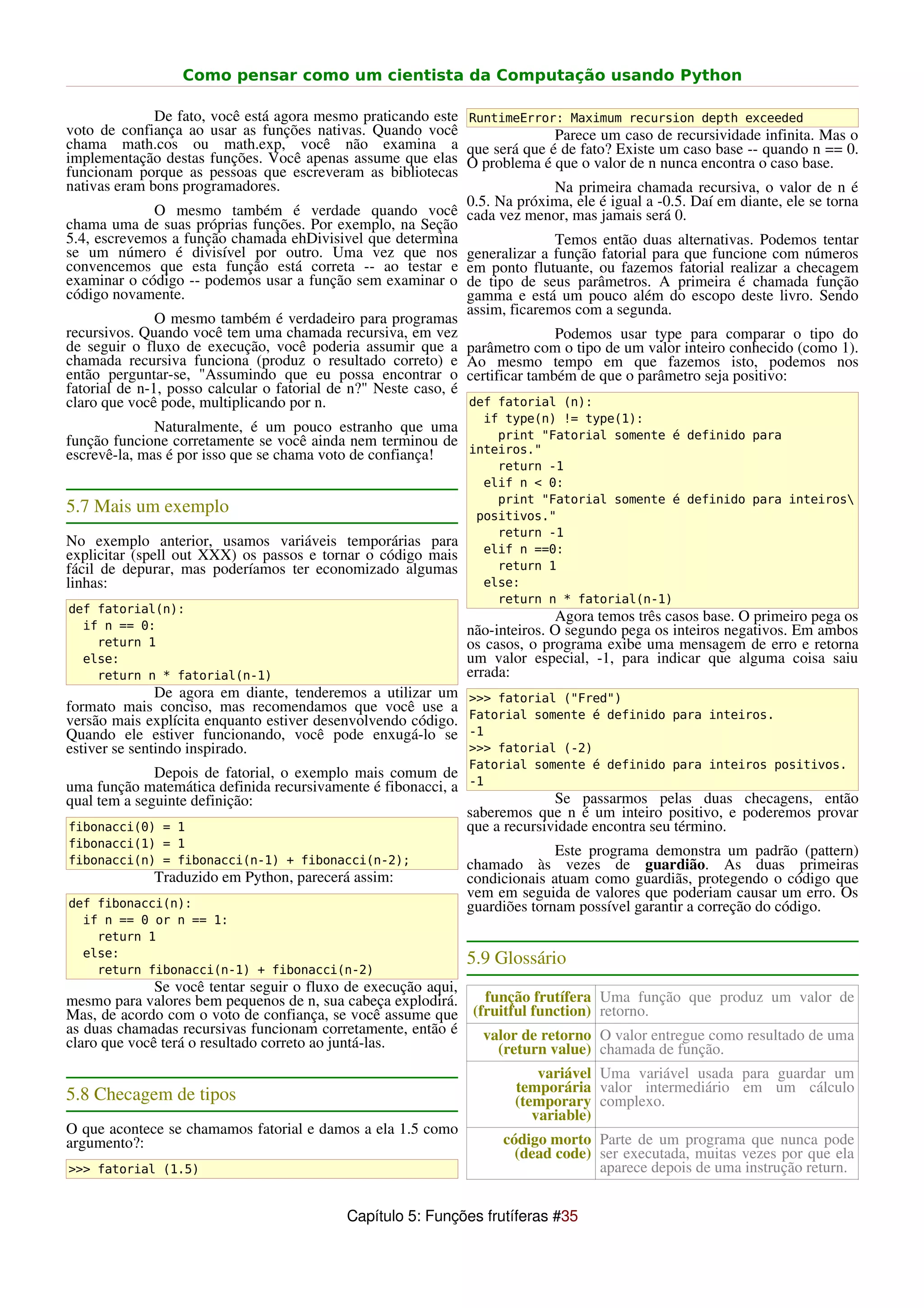 Como pensar como um cientista da Computação usando Python

               De fato, você está agora mesmo praticando este RuntimeError: Maximum recursion depth exceeded
voto de confiança ao usar as funções nativas. Quando você                     Parece um caso de recursividade infinita. Mas o
chama math.cos ou math.exp, você não examina a que será que é de fato? Existe um caso base -- quando n == 0.
implementação destas funções. Você apenas assume que elas O problema é que o valor de n nunca encontra o caso base.
funcionam porque as pessoas que escreveram as bibliotecas
nativas eram bons programadores.                                              Na primeira chamada recursiva, o valor de n é
                                                                0.5. Na próxima, ele é igual a -0.5. Daí em diante, ele se torna
               O mesmo também é verdade quando você cada vez menor, mas jamais será 0.
chama uma de suas próprias funções. Por exemplo, na Seção
5.4, escrevemos a função chamada ehDivisivel que determina                    Temos então duas alternativas. Podemos tentar
se um número é divisível por outro. Uma vez que nos generalizar a função fatorial para que funcione com números
convencemos que esta função está correta -- ao testar e em ponto flutuante, ou fazemos fatorial realizar a checagem
examinar o código -- podemos usar a função sem examinar o de tipo de seus parâmetros. A primeira é chamada função
código novamente.                                               gamma e está um pouco além do escopo deste livro. Sendo
                                                                assim, ficaremos com a segunda.
               O mesmo também é verdadeiro para programas
recursivos. Quando você tem uma chamada recursiva, em vez                     Podemos usar type para comparar o tipo do
de seguir o fluxo de execução, você poderia assumir que a parâmetro com o tipo de um valor inteiro conhecido (como 1).
chamada recursiva funciona (produz o resultado correto) e Ao mesmo tempo em que fazemos isto, podemos nos
então perguntar-se, "Assumindo que eu possa encontrar o certificar também de que o parâmetro seja positivo:
fatorial de n-1, posso calcular o fatorial de n?" Neste caso, é
claro que você pode, multiplicando por n.                       def fatorial (n):
                                                                   if type(n) != type(1):
              Naturalmente, é um pouco estranho que uma        print "Fatorial somente é definido para
função funcione corretamente se você ainda nem terminou de
escrevê-la, mas é por isso que se chama voto de confiança! inteiros."
                                                                     return -1
                                                                   elif n < 0:
                                                                     print "Fatorial somente é definido para inteiros
5.7 Mais um exemplo                                               positivos."
                                                                     return -1
No exemplo anterior, usamos variáveis temporárias para             elif n ==0:
explicitar (spell out XXX) os passos e tornar o código mais
fácil de depurar, mas poderíamos ter economizado algumas             return 1
linhas:                                                            else:
                                                                     return n * fatorial(n-1)
def fatorial(n):
                                                                              Agora temos três casos base. O primeiro pega os
  if n == 0:                                                    não-inteiros. O segundo pega os inteiros negativos. Em ambos
    return 1                                                    os casos, o programa exibe uma mensagem de erro e retorna
  else:                                                         um valor especial, -1, para indicar que alguma coisa saiu
    return n * fatorial(n-1)                                    errada:
               De agora em diante, tenderemos a utilizar um      >>> fatorial ("Fred")
formato mais conciso, mas recomendamos que você use a            Fatorial somente é definido para inteiros.
versão mais explícita enquanto estiver desenvolvendo código.
Quando ele estiver funcionando, você pode enxugá-lo se           -1
estiver se sentindo inspirado.                                   >>> fatorial (-2)
                                                                 Fatorial somente é definido para inteiros positivos.
              Depois de fatorial, o exemplo mais comum de
uma função matemática definida recursivamente é fibonacci, a     -1
qual tem a seguinte definição:                                                Se passarmos pelas duas checagens, então
                                                                saberemos que n é um inteiro positivo, e poderemos provar
fibonacci(0) = 1                                                que a recursividade encontra seu término.
fibonacci(1) = 1
                                                                              Este programa demonstra um padrão (pattern)
fibonacci(n) = fibonacci(n-1) + fibonacci(n-2);                 chamado às vezes de guardião. As duas primeiras
              Traduzido em Python, parecerá assim:              condicionais atuam como guardiãs, protegendo o código que
                                                                vem em seguida de valores que poderiam causar um erro. Os
def fibonacci(n):                                               guardiões tornam possível garantir a correção do código.
  if n == 0 or n == 1:
    return 1
  else:
                                                                5.9 Glossário
    return fibonacci(n-1) + fibonacci(n-2)
              Se você tentar seguir o fluxo de execução aqui,
mesmo para valores bem pequenos de n, sua cabeça explodirá.   função frutífera Uma função que produz um valor de
Mas, de acordo com o voto de confiança, se você assume que (fruitful function) retorno.
as duas chamadas recursivas funcionam corretamente, então é   valor de retorno O valor entregue como resultado de uma
claro que você terá o resultado correto ao juntá-las.           (return value) chamada de função.
                                                                            variável Uma variável usada para guardar um
                                                                        temporária valor intermediário em um cálculo
5.8 Checagem de tipos                                                   (temporary complexo.
                                                                           variable)
O que acontece se chamamos fatorial e damos a ela 1.5 como
argumento?:                                                           código morto Parte de um programa que nunca pode
                                                                        (dead code) ser executada, muitas vezes por que ela
>>> fatorial (1.5)                                                                  aparece depois de uma instrução return.


                                             Capítulo 5: Funções frutíferas #35
 