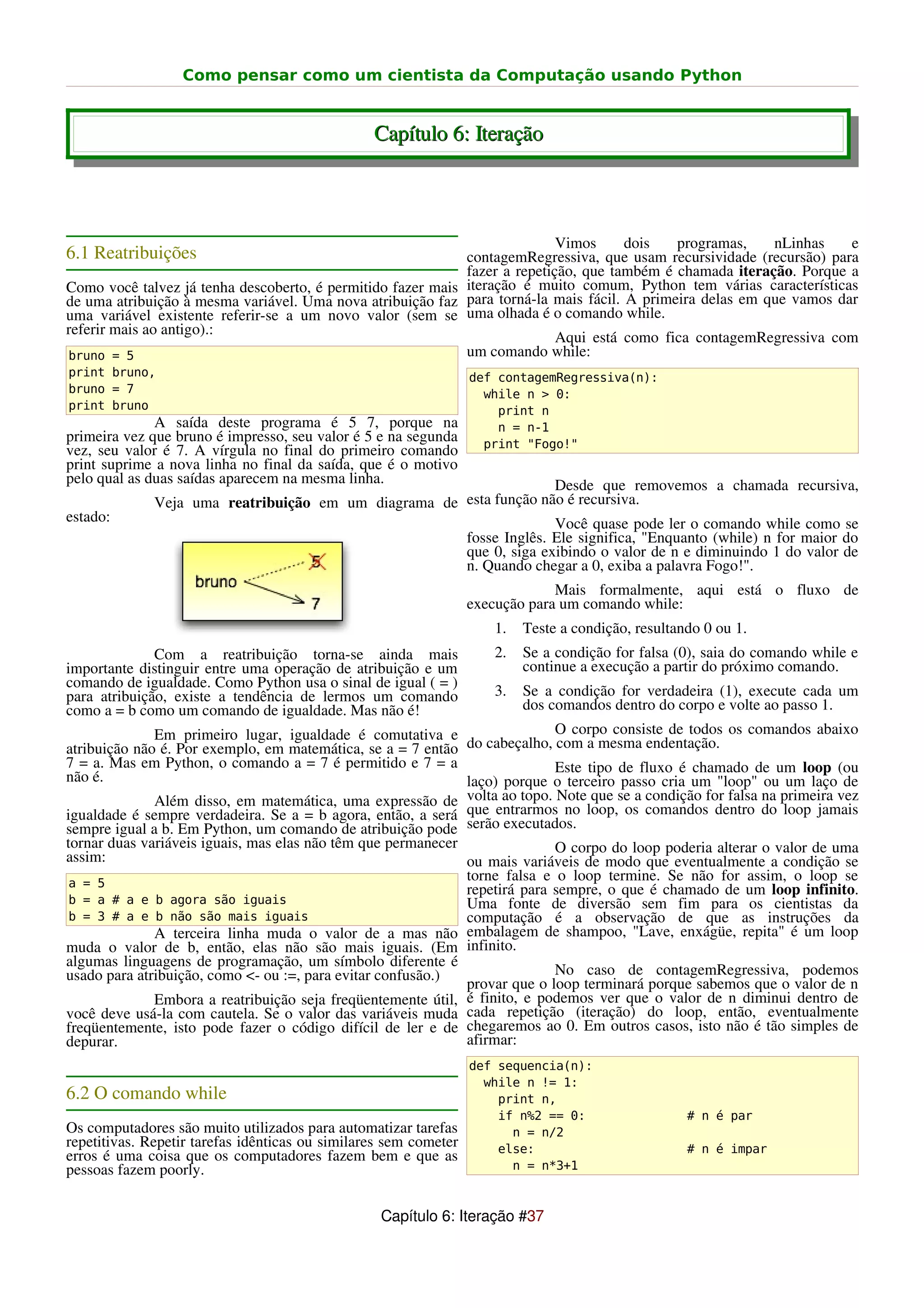 Como pensar como um cientista da Computação usando Python


                                                 Capítulo 6: Iteração



                                                                            Vimos     dois   programas,    nLinhas    e
6.1 Reatribuições                                            contagemRegressiva, que usam recursividade (recursão) para
                                                             fazer a repetição, que também é chamada iteração. Porque a
Como você talvez já tenha descoberto, é permitido fazer mais iteração é muito comum, Python tem várias características
de uma atribuição à mesma variável. Uma nova atribuição faz para torná-la mais fácil. A primeira delas em que vamos dar
uma variável existente referir-se a um novo valor (sem se uma olhada é o comando while.
referir mais ao antigo).:
                                                                            Aqui está como fica contagemRegressiva com
bruno = 5                                                    um comando while:
print bruno,                                                      def contagemRegressiva(n):
bruno = 7                                                           while n > 0:
print bruno                                                           print n
              A saída deste programa é 5 7, porque na                 n = n-1
primeira vez que bruno é impresso, seu valor é 5 e na segunda       print "Fogo!"
vez, seu valor é 7. A vírgula no final do primeiro comando
print suprime a nova linha no final da saída, que é o motivo
pelo qual as duas saídas aparecem na mesma linha.                   Desde que removemos a chamada recursiva,
              Veja uma reatribuição em um diagrama de esta função não é recursiva.
estado:                                                             Você quase pode ler o comando while como se
                                                      fosse Inglês. Ele significa, "Enquanto (while) n for maior do
                                                      que 0, siga exibindo o valor de n e diminuindo 1 do valor de
                                                      n. Quando chegar a 0, exiba a palavra Fogo!".
                                                                               Mais formalmente, aqui está o fluxo de
                                                                  execução para um comando while:
                                                                     1.   Teste a condição, resultando 0 ou 1.
              Com a reatribuição torna-se ainda mais                 2.   Se a condição for falsa (0), saia do comando while e
importante distinguir entre uma operação de atribuição e um               continue a execução a partir do próximo comando.
comando de igualdade. Como Python usa o sinal de igual ( = )
para atribuição, existe a tendência de lermos um comando             3.   Se a condição for verdadeira (1), execute cada um
como a = b como um comando de igualdade. Mas não é!                       dos comandos dentro do corpo e volte ao passo 1.
              Em primeiro lugar, igualdade é comutativa e                   O corpo consiste de todos os comandos abaixo
atribuição não é. Por exemplo, em matemática, se a = 7 então do cabeçalho, com a mesma endentação.
7 = a. Mas em Python, o comando a = 7 é permitido e 7 = a                   Este tipo de fluxo é chamado de um loop (ou
não é.                                                        laço) porque o terceiro passo cria um "loop" ou um laço de
              Além disso, em matemática, uma expressão de volta ao topo. Note que se a condição for falsa na primeira vez
igualdade é sempre verdadeira. Se a = b agora, então, a será que entrarmos no loop, os comandos dentro do loop jamais
sempre igual a b. Em Python, um comando de atribuição pode serão executados.
tornar duas variáveis iguais, mas elas não têm que permanecer               O corpo do loop poderia alterar o valor de uma
assim:                                                        ou mais variáveis de modo que eventualmente a condição se
 a = 5
                                                              torne falsa e o loop termine. Se não for assim, o loop se
                                                              repetirá para sempre, o que é chamado de um loop infinito.
 b = a # a e b agora são iguais                               Uma fonte de diversão sem fim para os cientistas da
 b = 3 # a e b não são mais iguais                            computação é a observação de que as instruções da
              A terceira linha muda o valor de a mas não embalagem de shampoo, "Lave, enxágüe, repita" é um loop
muda o valor de b, então, elas não são mais iguais. (Em infinito.
algumas linguagens de programação, um símbolo diferente é
usado para atribuição, como <- ou :=, para evitar confusão.)                No caso de contagemRegressiva, podemos
                                                              provar que o loop terminará porque sabemos que o valor de n
              Embora a reatribuição seja freqüentemente útil, é finito, e podemos ver que o valor de n diminui dentro de
você deve usá-la com cautela. Se o valor das variáveis muda cada repetição (iteração) do loop, então, eventualmente
freqüentemente, isto pode fazer o código difícil de ler e de chegaremos ao 0. Em outros casos, isto não é tão simples de
depurar.                                                      afirmar:
                                                                  def sequencia(n):
                                                                    while n != 1:
6.2 O comando while                                                   print n,
                                                                      if n%2 == 0:                  # n é par
Os computadores são muito utilizados para automatizar tarefas           n = n/2
repetitivas. Repetir tarefas idênticas ou similares sem cometer       else:                         # n é impar
erros é uma coisa que os computadores fazem bem e que as
pessoas fazem poorly.                                                   n = n*3+1



                                                  Capítulo 6: Iteração #37
 