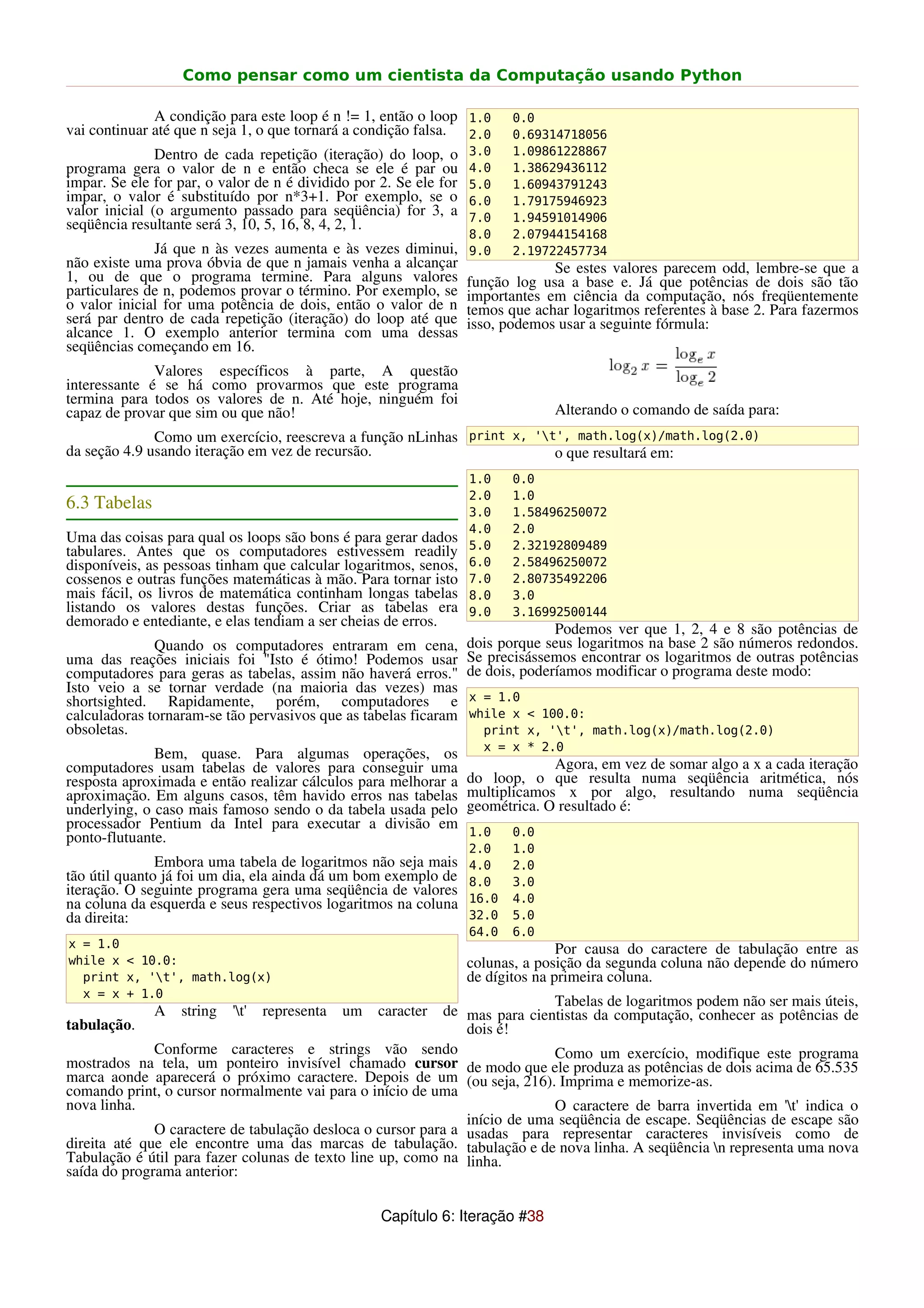 Como pensar como um cientista da Computação usando Python

              A condição para este loop é n != 1, então o loop 1.0        0.0
vai continuar até que n seja 1, o que tornará a condição falsa. 2.0       0.69314718056
               Dentro de cada repetição (iteração) do loop, o      3.0    1.09861228867
programa gera o valor de n e então checa se ele é par ou           4.0    1.38629436112
impar. Se ele for par, o valor de n é dividido por 2. Se ele for   5.0    1.60943791243
impar, o valor é substituído por n*3+1. Por exemplo, se o          6.0    1.79175946923
valor inicial (o argumento passado para seqüência) for 3, a        7.0    1.94591014906
seqüência resultante será 3, 10, 5, 16, 8, 4, 2, 1.
                                                                   8.0    2.07944154168
              Já que n às vezes aumenta e às vezes diminui,        9.0    2.19722457734
não existe uma prova óbvia de que n jamais venha a alcançar                     Se estes valores parecem odd, lembre-se que a
1, ou de que o programa termine. Para alguns valores               função log usa a base e. Já que potências de dois são tão
particulares de n, podemos provar o término. Por exemplo, se       importantes em ciência da computação, nós freqüentemente
o valor inicial for uma potência de dois, então o valor de n       temos que achar logaritmos referentes à base 2. Para fazermos
será par dentro de cada repetição (iteração) do loop até que       isso, podemos usar a seguinte fórmula:
alcance 1. O exemplo anterior termina com uma dessas
seqüências começando em 16.
              Valores específicos à parte, A questão
interessante é se há como provarmos que este programa
termina para todos os valores de n. Até hoje, ninguém foi
capaz de provar que sim ou que não!                                             Alterando o comando de saída para:
              Como um exercício, reescreva a função nLinhas print x, 't', math.log(x)/math.log(2.0)
da seção 4.9 usando iteração em vez de recursão.                        o que resultará em:
                                                                   1.0    0.0
                                                                   2.0    1.0
6.3 Tabelas                                                        3.0    1.58496250072
                                                                   4.0    2.0
Uma das coisas para qual os loops são bons é para gerar dados      5.0    2.32192809489
tabulares. Antes que os computadores estivessem readily
disponíveis, as pessoas tinham que calcular logaritmos, senos,     6.0    2.58496250072
cossenos e outras funções matemáticas à mão. Para tornar isto      7.0    2.80735492206
mais fácil, os livros de matemática continham longas tabelas       8.0    3.0
listando os valores destas funções. Criar as tabelas era           9.0    3.16992500144
demorado e entediante, e elas tendiam a ser cheias de erros.
                                                                                 Podemos ver que 1, 2, 4 e 8 são potências de
              Quando os computadores entraram em cena,             dois porque seus logaritmos na base 2 são números redondos.
uma das reações iniciais foi "Isto é ótimo! Podemos usar           Se precisássemos encontrar os logaritmos de outras potências
computadores para geras as tabelas, assim não haverá erros."       de dois, poderíamos modificar o programa deste modo:
Isto veio a se tornar verdade (na maioria das vezes) mas
shortsighted. Rapidamente, porém, computadores e                   x = 1.0
calculadoras tornaram-se tão pervasivos que as tabelas ficaram     while x < 100.0:
obsoletas.                                                           print x, 't', math.log(x)/math.log(2.0)
                                                                     x = x * 2.0
              Bem, quase. Para algumas operações, os
computadores usam tabelas de valores para conseguir uma                         Agora, em vez de somar algo a x a cada iteração
resposta aproximada e então realizar cálculos para melhorar a      do loop, o que resulta numa seqüência aritmética, nós
aproximação. Em alguns casos, têm havido erros nas tabelas         multiplicamos x por algo, resultando numa seqüência
underlying, o caso mais famoso sendo o da tabela usada pelo        geométrica. O resultado é:
processador Pentium da Intel para executar a divisão em
ponto-flutuante.                                                   1.0    0.0
                                                                   2.0    1.0
               Embora uma tabela de logaritmos não seja mais       4.0    2.0
tão útil quanto já foi um dia, ela ainda dá um bom exemplo de      8.0    3.0
iteração. O seguinte programa gera uma seqüência de valores
na coluna da esquerda e seus respectivos logaritmos na coluna      16.0   4.0
da direita:                                                        32.0   5.0
                                                                   64.0   6.0
x = 1.0                                                                           Por causa do caractere de tabulação entre as
while x < 10.0:                                                    colunas, a posição da segunda coluna não depende do número
  print x, 't', math.log(x)                                       de dígitos na primeira coluna.
  x = x + 1.0
                                                                            Tabelas de logaritmos podem não ser mais úteis,
              A   string   't'   representa   um   caracterde mas para cientistas da computação, conhecer as potências de
tabulação.                                                     dois é!
              Conforme caracteres e strings vão sendo                       Como um exercício, modifique este programa
mostrados na tela, um ponteiro invisível chamado cursor de modo que ele produza as potências de dois acima de 65.535
marca aonde aparecerá o próximo caractere. Depois de um (ou seja, 216). Imprima e memorize-as.
comando print, o cursor normalmente vai para o início de uma
nova linha.                                                                 O caractere de barra invertida em 't' indica o
                                                               início de uma seqüência de escape. Seqüências de escape são
              O caractere de tabulação desloca o cursor para a usadas para representar caracteres invisíveis como de
direita até que ele encontre uma das marcas de tabulação. tabulação e de nova linha. A seqüência n representa uma nova
Tabulação é útil para fazer colunas de texto line up, como na linha.
saída do programa anterior:

                                                    Capítulo 6: Iteração #38
 