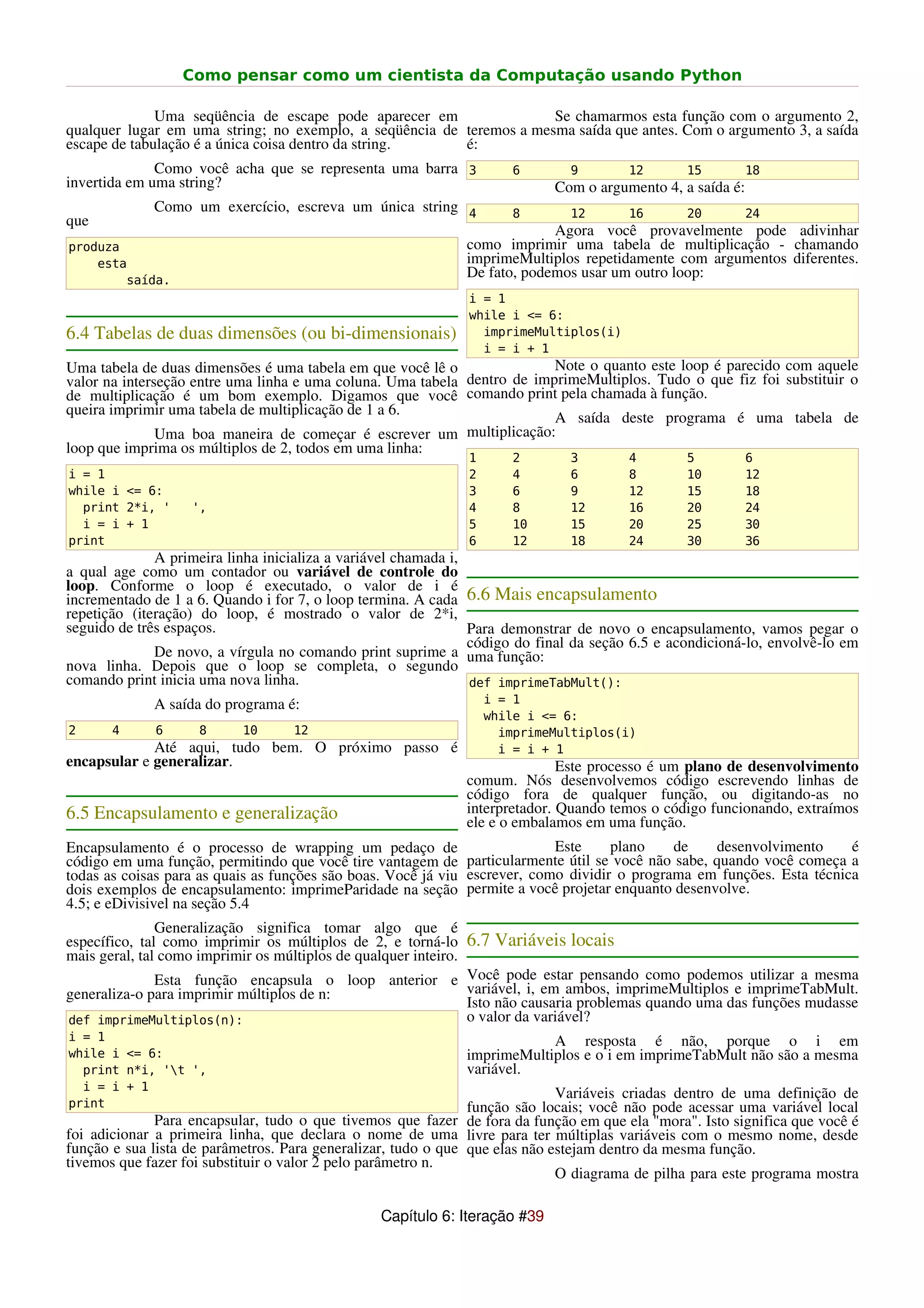 Como pensar como um cientista da Computação usando Python

              Uma seqüência de escape pode aparecer em                Se chamarmos esta função com o argumento 2,
qualquer lugar em uma string; no exemplo, a seqüência de teremos a mesma saída que antes. Com o argumento 3, a saída
escape de tabulação é a única coisa dentro da string.    é:
              Como você acha que se representa uma barra 3            6       9         12       15         18
invertida em uma string?                                                    Com o argumento 4, a saída é:
             Como um exercício, escreva um única string 4             8       12        16       20         24
que
                                                                           Agora você provavelmente pode adivinhar
produza                                                       como imprimir uma tabela de multiplicação - chamando
    esta                                                      imprimeMultiplos repetidamente com argumentos diferentes.
        saída.
                                                              De fato, podemos usar um outro loop:
                                                               i = 1
                                                               while i <= 6:
6.4 Tabelas de duas dimensões (ou bi-dimensionais)               imprimeMultiplos(i)
                                                                 i = i + 1
Uma tabela de duas dimensões é uma tabela em que você lê o                Note o quanto este loop é parecido com aquele
valor na interseção entre uma linha e uma coluna. Uma tabela dentro de imprimeMultiplos. Tudo o que fiz foi substituir o
de multiplicação é um bom exemplo. Digamos que você comando print pela chamada à função.
queira imprimir uma tabela de multiplicação de 1 a 6.
                                                                          A saída deste programa é uma tabela de
               Uma boa maneira de começar é escrever um multiplicação:
loop que imprima os múltiplos de 2, todos em uma linha:
                                                               1      2       3         4        5          6
i = 1                                                          2      4       6         8        10         12
while i <= 6:                                                  3      6       9         12       15         18
  print 2*i, '     ',                                          4      8       12        16       20         24
  i = i + 1                                                    5      10      15        20       25         30
print                                                          6      12      18        24       30         36
              A primeira linha inicializa a variável chamada i,
a qual age como um contador ou variável de controle do
loop. Conforme o loop é executado, o valor de i é
incrementado de 1 a 6. Quando i for 7, o loop termina. A cada 6.6 Mais encapsulamento
repetição (iteração) do loop, é mostrado o valor de 2*i,
seguido de três espaços.                                        Para demonstrar de novo o encapsulamento, vamos pegar o
                                                                código do final da seção 6.5 e acondicioná-lo, envolvê-lo em
              De novo, a vírgula no comando print suprime a uma função:
nova linha. Depois que o loop se completa, o segundo
comando print inicia uma nova linha.                            def imprimeTabMult():
             A saída do programa é:                                i = 1
                                                                   while i <= 6:
2      4     6      8      10      12                                imprimeMultiplos(i)
             Até aqui, tudo bem. O próximo passo é                   i = i + 1
encapsular e generalizar.                                                    Este processo é um plano de desenvolvimento
                                                              comum. Nós desenvolvemos código escrevendo linhas de
                                                              código fora de qualquer função, ou digitando-as no
6.5 Encapsulamento e generalização                            interpretador. Quando temos o código funcionando, extraímos
                                                              ele e o embalamos em uma função.
Encapsulamento é o processo de wrapping um pedaço de                        Este     plano    de   desenvolvimento      é
código em uma função, permitindo que você tire vantagem de particularmente útil se você não sabe, quando você começa a
todas as coisas para as quais as funções são boas. Você já viu escrever, como dividir o programa em funções. Esta técnica
dois exemplos de encapsulamento: imprimeParidade na seção permite a você projetar enquanto desenvolve.
4.5; e eDivisivel na seção 5.4
               Generalização significa tomar algo que é
específico, tal como imprimir os múltiplos de 2, e torná-lo 6.7 Variáveis locais
mais geral, tal como imprimir os múltiplos de qualquer inteiro.
               Esta função encapsula o loop anterior e Você pode estar pensando como podemos utilizar a mesma
generaliza-o para imprimir múltiplos de n:                      variável, i, em ambos, imprimeMultiplos e imprimeTabMult.
                                                                Isto não causaria problemas quando uma das funções mudasse
def imprimeMultiplos(n):                                        o valor da variável?
i = 1                                                                     A resposta é não, porque o i em
while i <= 6:                                                 imprimeMultiplos e o i em imprimeTabMult não são a mesma
  print n*i, 't ',                                           variável.
  i = i + 1
                                                                             Variáveis criadas dentro de uma definição de
print                                                          função são locais; você não pode acessar uma variável local
              Para encapsular, tudo o que tivemos que fazer de fora da função em que ela "mora". Isto significa que você é
foi adicionar a primeira linha, que declara o nome de uma livre para ter múltiplas variáveis com o mesmo nome, desde
função e sua lista de parâmetros. Para generalizar, tudo o que que elas não estejam dentro da mesma função.
tivemos que fazer foi substituir o valor 2 pelo parâmetro n.
                                                                             O diagrama de pilha para este programa mostra

                                                 Capítulo 6: Iteração #39
 