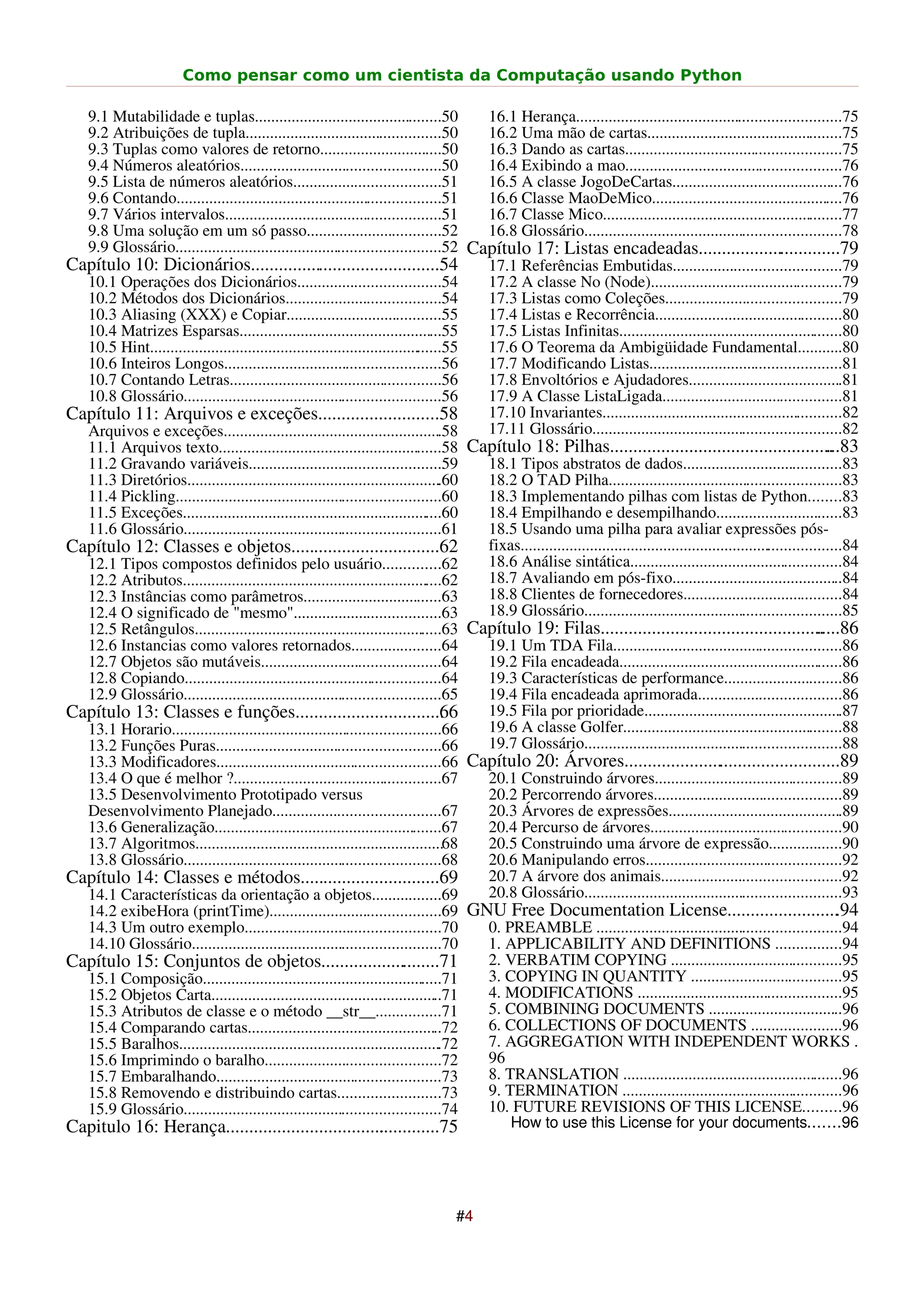 Como pensar como um cientista da Computação usando Python

  9.1 Mutabilidade e tuplas..............................................50           16.1 Herança.................................................................75
  9.2 Atribuições de tupla................................................50          16.2 Uma mão de cartas................................................75
  9.3 Tuplas como valores de retorno..............................50                  16.3 Dando as cartas.....................................................75
  9.4 Números aleatórios.................................................50           16.4 Exibindo a mao.....................................................76
  9.5 Lista de números aleatórios....................................51               16.5 A classe JogoDeCartas..........................................76
  9.6 Contando.................................................................51     16.6 Classe MaoDeMico...............................................76
  9.7 Vários intervalos.....................................................51        16.7 Classe Mico...........................................................77
  9.8 Uma solução em um só passo.................................52                   16.8 Glossário...............................................................78
  9.9 Glossário.................................................................52 Capítulo 17: Listas encadeadas...............................79
Capítulo 10: Dicionários.........................................54                   17.1 Referências Embutidas.........................................79
  10.1 Operações dos Dicionários...................................54                 17.2 A classe No (Node)...............................................79
  10.2 Métodos dos Dicionários......................................54                17.3 Listas como Coleções...........................................79
  10.3 Aliasing (XXX) e Copiar......................................55                17.4 Listas e Recorrência..............................................80
  10.4 Matrizes Esparsas..................................................55          17.5 Listas Infinitas.......................................................80
  10.5 Hint........................................................................55 17.6 O Teorema da Ambigüidade Fundamental...........80
  10.6 Inteiros Longos.....................................................56         17.7 Modificando Listas...............................................81
  10.7 Contando Letras....................................................56          17.8 Envoltórios e Ajudadores......................................81
  10.8 Glossário...............................................................56     17.9 A Classe ListaLigada............................................81
Capítulo 11: Arquivos e exceções..........................58                          17.10 Invariantes...........................................................82
  Arquivos e exceções......................................................58         17.11 Glossário.............................................................82
  11.1 Arquivos texto.......................................................58 Capítulo 18: Pilhas................................................                    ...83
  11.2 Gravando variáveis...............................................59            18.1 Tipos abstratos de dados.......................................83
  11.3 Diretórios...............................................................60    18.2 O TAD Pilha.........................................................83
  11.4 Pickling.................................................................60    18.3 Implementando pilhas com listas de Python........83
  11.5 Exceções................................................................60     18.4 Empilhando e desempilhando...............................83
  11.6 Glossário...............................................................61     18.5 Usando uma pilha para avaliar expressões pós-
Capítulo 12: Classes e objetos................................62                      fixas...............................................................................84
  12.1 Tipos compostos definidos pelo usuário..............62                         18.6 Análise sintática....................................................84
  12.2 Atributos................................................................62    18.7 Avaliando em pós-fixo..........................................84
  12.3 Instâncias como parâmetros..................................63                 18.8 Clientes de fornecedores.......................................84
  12.4 O significado de "mesmo"....................................63                 18.9 Glossário...............................................................85
  12.5 Retângulos.............................................................63 Capítulo 19: Filas................................................                 .....86
  12.6 Instancias como valores retornados......................64                     19.1 Um TDA Fila........................................................86
  12.7 Objetos são mutáveis............................................64             19.2 Fila encadeada.......................................................86
  12.8 Copiando...............................................................64      19.3 Características de performance.............................86
  12.9 Glossário...............................................................65     19.4 Fila encadeada aprimorada...................................86
Capítulo 13: Classes e funções................................ 6                  6   19.5 Fila por prioridade.................................................87
  13.1 Horario..................................................................66    19.6 A classe Golfer......................................................88
  13.2 Funções Puras.......................................................66         19.7 Glossário...............................................................88
  13.3 Modificadores.......................................................66 Capítulo 20: Árvores...............................................89
  13.4 O que é melhor ?...................................................67          20.1 Construindo árvores..............................................89
  13.5 Desenvolvimento Prototipado versus                                             20.2 Percorrendo árvores..............................................89
  Desenvolvimento Planejado.........................................67                20.3 Árvores de expressões...........................................89
  13.6 Generalização........................................................67        20.4 Percurso de árvores...............................................90
  13.7 Algoritmos.............................................................68      20.5 Construindo uma árvore de expressão..................90
  13.8 Glossário...............................................................68     20.6 Manipulando erros................................................92
Capítulo 14: Classes e métodos..............................69                        20.7 A árvore dos animais............................................92
  14.1 Características da orientação a objetos.................69                     20.8 Glossário...............................................................93
  14.2 exibeHora (printTime)..........................................69 GNU Free Documentation License........................ 94                                      .
  14.3 Um outro exemplo................................................70             0. PREAMBLE ............................................................94
  14.10 Glossário.............................................................70      1. APPLICABILITY AND DEFINITIONS ................94
Capítulo 15: Conjuntos de objetos..........................71                         2. VERBATIM COPYING ..........................................95
  15.1 Composição...........................................................71        3. COPYING IN QUANTITY .....................................95
  15.2 Objetos Carta.........................................................71       4. MODIFICATIONS ..................................................95
  15.3 Atributos de classe e o método __str__................71                       5. COMBINING DOCUMENTS .................................96
  15.4 Comparando cartas................................................72            6. COLLECTIONS OF DOCUMENTS ......................96
  15.5 Baralhos.................................................................72    7. AGGREGATION WITH INDEPENDENT WORKS .
  15.6 Imprimindo o baralho...........................................72              96
  15.7 Embaralhando.......................................................73          8. TRANSLATION ......................................................96
  15.8 Removendo e distribuindo cartas.........................73                     9. TERMINATION ......................................................96
  15.9 Glossário...............................................................74     10. FUTURE REVISIONS OF THIS LICENSE.........96
Capitulo 16: Herança..............................................75
                                                                   .                      How to use this License for your documents.......96




                                                                                    #4
 