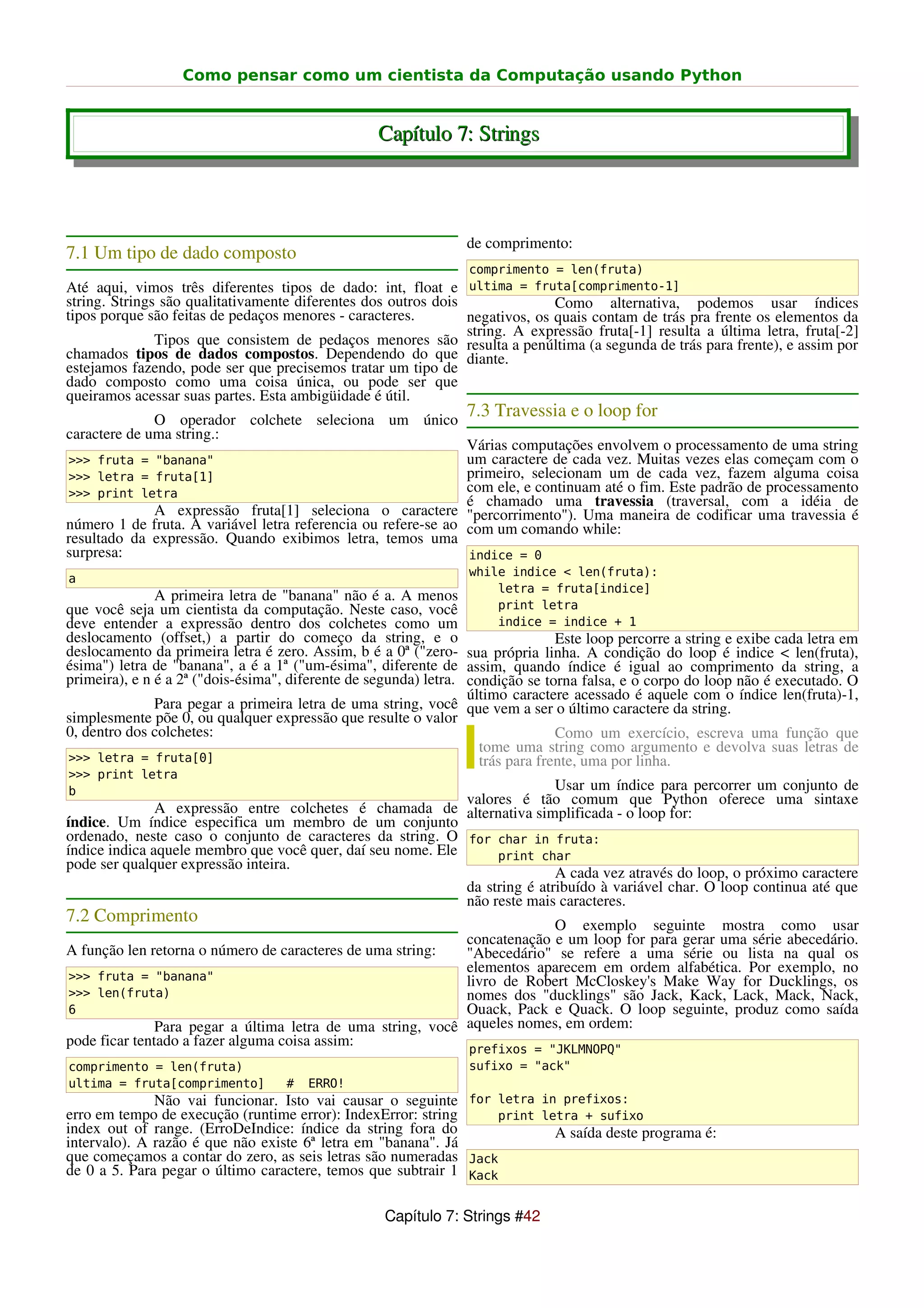Como pensar como um cientista da Computação usando Python


                                                   Capítulo 7: Strings



                                                                 de comprimento:
7.1 Um tipo de dado composto
                                                                  comprimento = len(fruta)
Até aqui, vimos três diferentes tipos de dado: int, float e ultima = fruta[comprimento-1]
string. Strings são qualitativamente diferentes dos outros dois               Como alternativa, podemos usar índices
tipos porque são feitas de pedaços menores - caracteres.        negativos, os quais contam de trás pra frente os elementos da
                                                                string. A expressão fruta[-1] resulta a última letra, fruta[-2]
               Tipos que consistem de pedaços menores são resulta a penúltima (a segunda de trás para frente), e assim por
chamados tipos de dados compostos. Dependendo do que diante.
estejamos fazendo, pode ser que precisemos tratar um tipo de
dado composto como uma coisa única, ou pode ser que
queiramos acessar suas partes. Esta ambigüidade é útil.
              O operador colchete seleciona um único
                                                                 7.3 Travessia e o loop for
caractere de uma string.:
                                                               Várias computações envolvem o processamento de uma string
>>> fruta = "banana"                                           um caractere de cada vez. Muitas vezes elas começam com o
>>> letra = fruta[1]                                           primeiro, selecionam um de cada vez, fazem alguma coisa
>>> print letra                                                com ele, e continuam até o fim. Este padrão de processamento
                                                               é chamado uma travessia (traversal, com a idéia de
             A expressão fruta[1] seleciona o caractere "percorrimento"). Uma maneira de codificar uma travessia é
número 1 de fruta. A variável letra referencia ou refere-se ao com um comando while:
resultado da expressão. Quando exibimos letra, temos uma
surpresa:                                                      indice = 0
                                                                  while indice < len(fruta):
a
                                                                      letra = fruta[indice]
               A primeira letra de "banana" não é a. A menos
que você seja um cientista da computação. Neste caso, você            print letra
deve entender a expressão dentro dos colchetes como um                indice = indice + 1
deslocamento (offset,) a partir do começo da string, e o                         Este loop percorre a string e exibe cada letra em
deslocamento da primeira letra é zero. Assim, b é a 0ª ("zero- sua própria linha. A condição do loop é indice < len(fruta),
ésima") letra de "banana", a é a 1ª ("um-ésima", diferente de assim, quando índice é igual ao comprimento da string, a
primeira), e n é a 2ª ("dois-ésima", diferente de segunda) letra. condição se torna falsa, e o corpo do loop não é executado. O
                                                                  último caractere acessado é aquele com o índice len(fruta)-1,
               Para pegar a primeira letra de uma string, você que vem a ser o último caractere da string.
simplesmente põe 0, ou qualquer expressão que resulte o valor
0, dentro dos colchetes:                                                         Como um exercício, escreva uma função que
                                                                    tome uma string como argumento e devolva suas letras de
>>> letra = fruta[0]                                                trás para frente, uma por linha.
>>> print letra
b                                                                           Usar um índice para percorrer um conjunto de
                                                             valores é tão comum que Python oferece uma sintaxe
               A expressão entre colchetes é chamada de alternativa simplificada - o loop for:
índice. Um índice especifica um membro de um conjunto
ordenado, neste caso o conjunto de caracteres da string. O for char in fruta:
índice indica aquele membro que você quer, daí seu nome. Ele      print char
pode ser qualquer expressão inteira.
                                                                            A cada vez através do loop, o próximo caractere
                                                             da string é atribuído à variável char. O loop continua até que
                                                             não reste mais caracteres.
7.2 Comprimento                                                           O exemplo seguinte mostra como usar
                                                             concatenação e um loop for para gerar uma série abecedário.
A função len retorna o número de caracteres de uma string:   "Abecedário" se refere a uma série ou lista na qual os
                                                             elementos aparecem em ordem alfabética. Por exemplo, no
>>> fruta = "banana"                                         livro de Robert McCloskey's Make Way for Ducklings, os
>>> len(fruta)                                               nomes dos "ducklings" são Jack, Kack, Lack, Mack, Nack,
6                                                            Ouack, Pack e Quack. O loop seguinte, produz como saída
               Para pegar a última letra de uma string, você aqueles nomes, em ordem:
pode ficar tentado a fazer alguma coisa assim:
                                                                  prefixos = "JKLMNOPQ"
comprimento = len(fruta)                                          sufixo = "ack"
ultima = fruta[comprimento]         #   ERRO!
              Não vai funcionar. Isto vai causar o seguinte for letra in prefixos:
erro em tempo de execução (runtime error): IndexError: string     print letra + sufixo
index out of range. (ErroDeIndice: índice da string fora do               A saída deste programa é:
intervalo). A razão é que não existe 6ª letra em "banana". Já
que começamos a contar do zero, as seis letras são numeradas Jack
de 0 a 5. Para pegar o último caractere, temos que subtrair 1 Kack

                                                    Capítulo 7: Strings #42
 