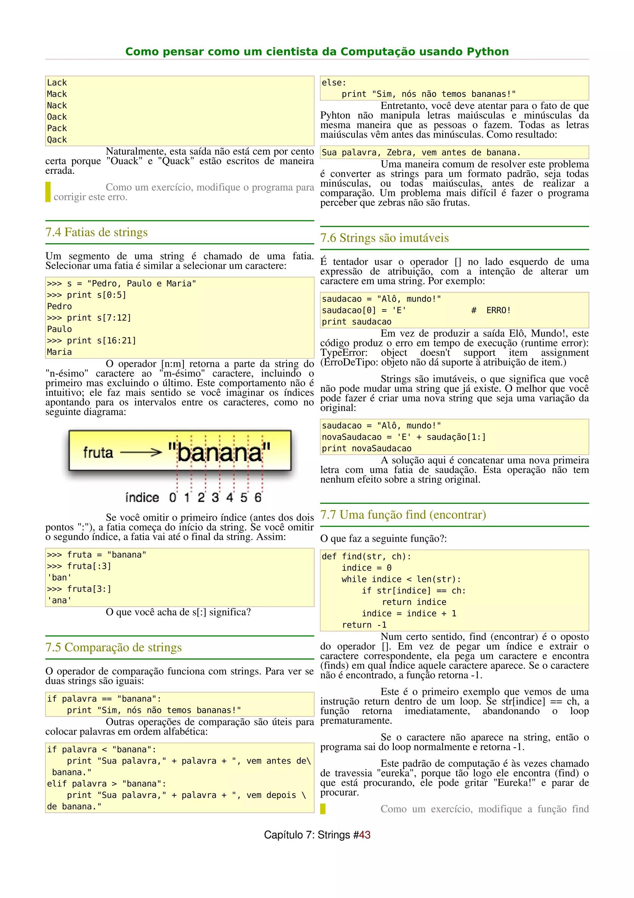 Como pensar como um cientista da Computação usando Python

Lack                                                           else:
Mack                                                               print "Sim, nós não temos bananas!"
Nack                                                                       Entretanto, você deve atentar para o fato de que
Oack                                                          Pyhton não manipula letras maiúsculas e minúsculas da
Pack                                                          mesma maneira que as pessoas o fazem. Todas as letras
Qack
                                                              maiúsculas vêm antes das minúsculas. Como resultado:
               Naturalmente, esta saída não está cem por cento Sua palavra, Zebra, vem antes de banana.
certa porque "Ouack" e "Quack" estão escritos de maneira                     Uma maneira comum de resolver este problema
errada.                                                        é converter as strings para um formato padrão, seja todas
               Como um exercício, modifique o programa para minúsculas, ou todas maiúsculas, antes de realizar a
  corrigir este erro.                                          comparação. Um problema mais difícil é fazer o programa
                                                               perceber que zebras não são frutas.

7.4 Fatias de strings                                         7.6 Strings são imutáveis
Um segmento de uma string é chamado de uma fatia.
Selecionar uma fatia é similar a selecionar um caractere: É tentador usar o operador [] no lado esquerdo de uma
                                                          expressão de atribuição, com a intenção de alterar um
>>> s = "Pedro, Paulo e Maria"                            caractere em uma string. Por exemplo:
>>> print s[0:5]                                               saudacao = "Alô, mundo!"
Pedro                                                          saudacao[0] = 'E'                 #   ERRO!
>>> print s[7:12]                                              print saudacao
Paulo
                                                                          Em vez de produzir a saída Elô, Mundo!, este
>>> print s[16:21]                                           código produz o erro em tempo de execução (runtime error):
Maria                                                        TypeError: object doesn't support item assignment
               O operador [n:m] retorna a parte da string do (ErroDeTipo: objeto não dá suporte à atribuição de item.)
"n-ésimo" caractere ao "m-ésimo" caractere, incluindo o
primeiro mas excluindo o último. Este comportamento não é                 Strings são imutáveis, o que significa que você
intuitivo; ele faz mais sentido se você imaginar os índices não pode mudar uma string que já existe. O melhor que você
apontando para os intervalos entre os caracteres, como no pode fazer é criar uma nova string que seja uma variação da
seguinte diagrama:                                           original:
                                                               saudacao = "Alô, mundo!"
                                                               novaSaudacao = 'E' + saudação[1:]
                                                               print novaSaudacao
                                                                           A solução aqui é concatenar uma nova primeira
                                                              letra com uma fatia de saudação. Esta operação não tem
                                                              nenhum efeito sobre a string original.


               Se você omitir o primeiro índice (antes dos dois 7.7 Uma função find (encontrar)
pontos ":"), a fatia começa do início da string. Se você omitir
o segundo índice, a fatia vai até o final da string. Assim:     O que faz a seguinte função?:
>>> fruta = "banana"                                           def find(str, ch):
>>> fruta[:3]                                                      indice = 0
'ban'                                                              while indice < len(str):
>>> fruta[3:]                                                          if str[indice] == ch:
'ana'                                                                      return indice
             O que você acha de s[:] significa?                        indice = indice + 1
                                                                   return -1
                                                                           Num certo sentido, find (encontrar) é o oposto
7.5 Comparação de strings                                    do operador []. Em vez de pegar um índice e extrair o
                                                             caractere correspondente, ela pega um caractere e encontra
                                                             (finds) em qual índice aquele caractere aparece. Se o caractere
O operador de comparação funciona com strings. Para ver se não é encontrado, a função retorna -1.
duas strings são iguais:
                                                                           Este é o primeiro exemplo que vemos de uma
if palavra == "banana":                                      instrução return dentro de um loop. Se str[indice] == ch, a
     print "Sim, nós não temos bananas!"                     função retorna imediatamente, abandonando o loop
               Outras operações de comparação são úteis para prematuramente.
colocar palavras em ordem alfabética:
                                                                           Se o caractere não aparece na string, então o
if palavra < "banana":                                       programa sai do loop normalmente e retorna -1.
    print "Sua palavra," + palavra + ", vem antes de                       Este padrão de computação é às vezes chamado
 banana."                                                     de travessia "eureka", porque tão logo ele encontra (find) o
elif palavra > "banana":                                      que está procurando, ele pode gritar "Eureka!" e parar de
    print "Sua palavra," + palavra + ", vem depois           procurar.
de banana."                                                                 Como um exercício, modifique a função find

                                                  Capítulo 7: Strings #43
 