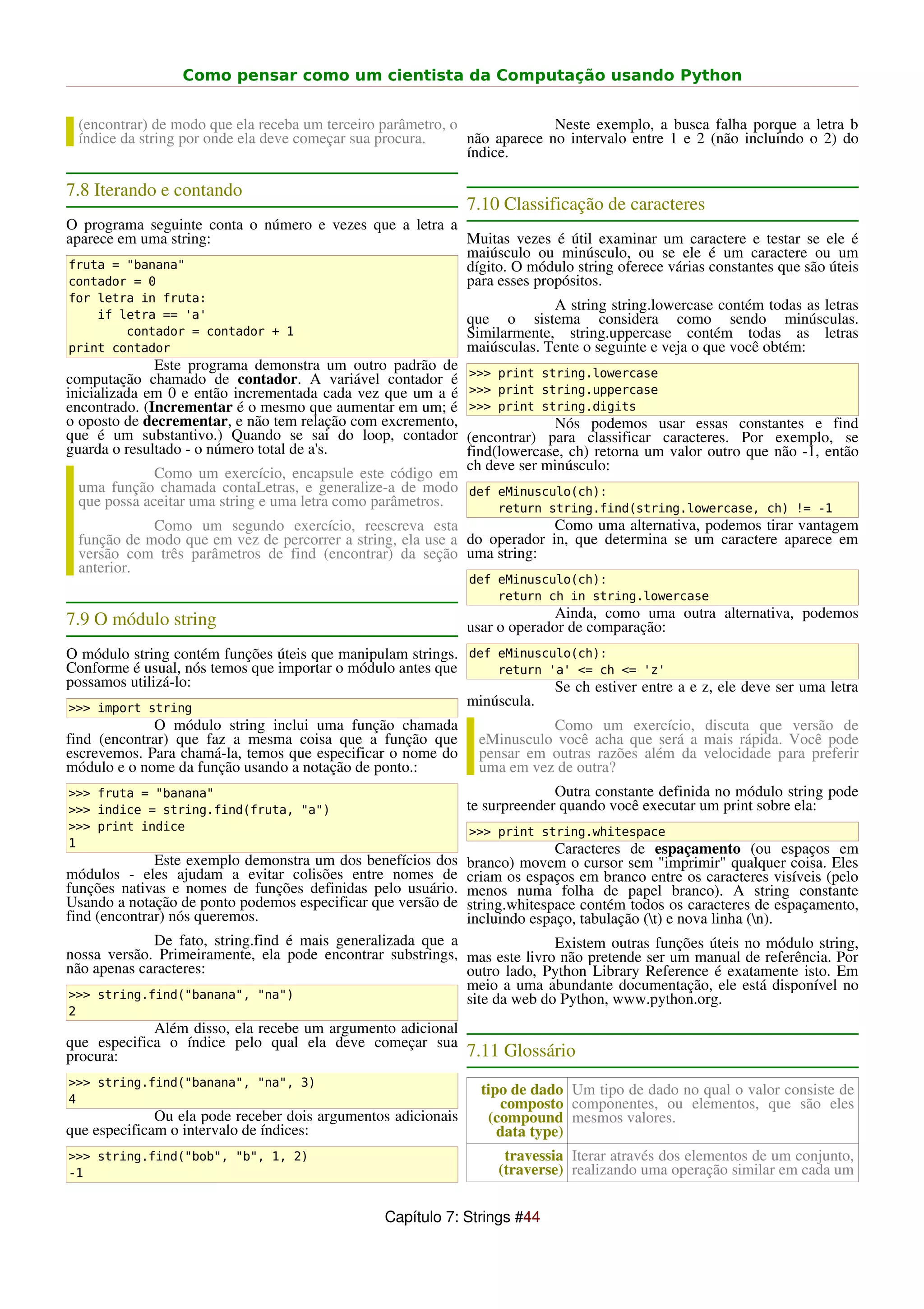 Como pensar como um cientista da Computação usando Python


    (encontrar) de modo que ela receba um terceiro parâmetro, o              Neste exemplo, a busca falha porque a letra b
    índice da string por onde ela deve começar sua procura.     não aparece no intervalo entre 1 e 2 (não incluindo o 2) do
                                                                índice.

7.8 Iterando e contando
                                                               7.10 Classificação de caracteres
O programa seguinte conta o número e vezes que a letra a
aparece em uma string:                                   Muitas vezes é útil examinar um caractere e testar se ele é
                                                         maiúsculo ou minúsculo, ou se ele é um caractere ou um
fruta = "banana"                                         dígito. O módulo string oferece várias constantes que são úteis
contador = 0                                             para esses propósitos.
for letra in fruta:
                                                                            A string string.lowercase contém todas as letras
    if letra == 'a'                                            que o sistema considera como sendo minúsculas.
        contador = contador + 1                                Similarmente, string.uppercase contém todas as letras
print contador                                                 maiúsculas. Tente o seguinte e veja o que você obtém:
              Este programa demonstra um outro padrão de       >>> print string.lowercase
computação chamado de contador. A variável contador é
inicializada em 0 e então incrementada cada vez que um a é     >>> print string.uppercase
encontrado. (Incrementar é o mesmo que aumentar em um; é       >>> print string.digits
o oposto de decrementar, e não tem relação com excremento,                  Nós podemos usar essas constantes e find
que é um substantivo.) Quando se sai do loop, contador         (encontrar) para classificar caracteres. Por exemplo, se
guarda o resultado - o número total de a's.                    find(lowercase, ch) retorna um valor outro que não -1, então
                                                               ch deve ser minúsculo:
                Como um exercício, encapsule este código em
    uma função chamada contaLetras, e generalize-a de modo def eMinusculo(ch):
    que possa aceitar uma string e uma letra como parâmetros.      return string.find(string.lowercase, ch) != -1
                Como um segundo exercício, reescreva esta                   Como uma alternativa, podemos tirar vantagem
    função de modo que em vez de percorrer a string, ela use a do operador in, que determina se um caractere aparece em
    versão com três parâmetros de find (encontrar) da seção uma string:
    anterior.
                                                               def eMinusculo(ch):
                                                                   return ch in string.lowercase
7.9 O módulo string                                                          Ainda, como uma outra alternativa, podemos
                                                               usar o operador de comparação:
O módulo string contém funções úteis que manipulam strings. def eMinusculo(ch):
Conforme é usual, nós temos que importar o módulo antes que     return 'a' <= ch <= 'z'
possamos utilizá-lo:                                                    Se ch estiver entre a e z, ele deve ser uma letra
>>> import string
                                                            minúscula.
             O módulo string inclui uma função chamada                     Como um exercício, discuta que versão de
find (encontrar) que faz a mesma coisa que a função que          eMinusculo você acha que será a mais rápida. Você pode
escrevemos. Para chamá-la, temos que especificar o nome do       pensar em outras razões além da velocidade para preferir
módulo e o nome da função usando a notação de ponto.:            uma em vez de outra?
>>> fruta = "banana"                                                         Outra constante definida no módulo string pode
>>> indice = string.find(fruta, "a")                           te surpreender quando você executar um print sobre ela:
>>> print indice                                               >>> print string.whitespace
1                                                                            Caracteres de espaçamento (ou espaços em
              Este exemplo demonstra um dos benefícios dos     branco) movem o cursor sem "imprimir" qualquer coisa. Eles
módulos - eles ajudam a evitar colisões entre nomes de         criam os espaços em branco entre os caracteres visíveis (pelo
funções nativas e nomes de funções definidas pelo usuário.     menos numa folha de papel branco). A string constante
Usando a notação de ponto podemos especificar que versão de    string.whitespace contém todos os caracteres de espaçamento,
find (encontrar) nós queremos.                                 incluindo espaço, tabulação (t) e nova linha (n).
             De fato, string.find é mais generalizada que a               Existem outras funções úteis no módulo string,
nossa versão. Primeiramente, ela pode encontrar substrings, mas este livro não pretende ser um manual de referência. Por
não apenas caracteres:                                      outro lado, Python Library Reference é exatamente isto. Em
                                                            meio a uma abundante documentação, ele está disponível no
>>> string.find("banana", "na")                             site da web do Python, www.python.org.
2
             Além disso, ela recebe um argumento adicional
que especifica o índice pelo qual ela deve começar sua
procura:                                                   7.11 Glossário
>>> string.find("banana", "na", 3)
                                                                 tipo de dado Um tipo de dado no qual o valor consiste de
4                                                                   composto componentes, ou elementos, que são eles
              Ou ela pode receber dois argumentos adicionais      (compound mesmos valores.
que especificam o intervalo de índices:                             data type)
>>> string.find("bob", "b", 1, 2)                                    travessia Iterar através dos elementos de um conjunto,
-1                                                                  (traverse) realizando uma operação similar em cada um


                                                  Capítulo 7: Strings #44
 