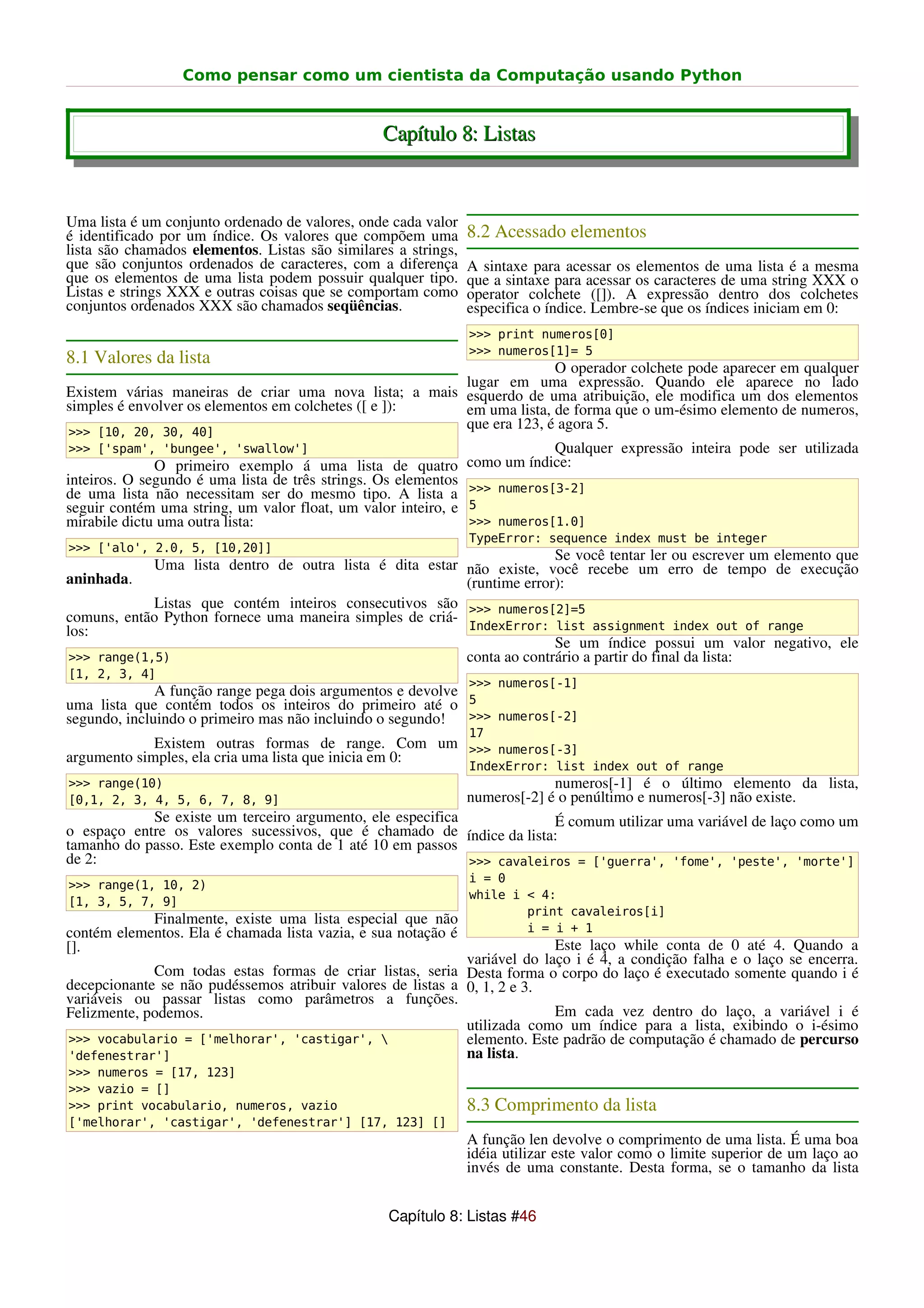 Como pensar como um cientista da Computação usando Python


                                                 Capítulo 8: Listas


Uma lista é um conjunto ordenado de valores, onde cada valor
é identificado por um índice. Os valores que compõem uma        8.2 Acessado elementos
lista são chamados elementos. Listas são similares a strings,
que são conjuntos ordenados de caracteres, com a diferença      A sintaxe para acessar os elementos de uma lista é a mesma
que os elementos de uma lista podem possuir qualquer tipo.      que a sintaxe para acessar os caracteres de uma string XXX o
Listas e strings XXX e outras coisas que se comportam como      operator colchete ([]). A expressão dentro dos colchetes
conjuntos ordenados XXX são chamados seqüências.                especifica o índice. Lembre-se que os índices iniciam em 0:
                                                                >>> print numeros[0]
                                                                >>> numeros[1]= 5
8.1 Valores da lista
                                                                      O operador colchete pode aparecer em qualquer
                                                        lugar em uma expressão. Quando ele aparece no lado
Existem várias maneiras de criar uma nova lista; a mais esquerdo de uma atribuição, ele modifica um dos elementos
simples é envolver os elementos em colchetes ([ e ]):   em uma lista, de forma que o um-ésimo elemento de numeros,
>>> [10, 20, 30, 40]
                                                        que era 123, é agora 5.
>>> ['spam', 'bungee', 'swallow']                                           Qualquer expressão inteira pode ser utilizada
              O primeiro exemplo á uma lista de quatro          como um índice:
inteiros. O segundo é uma lista de três strings. Os elementos
de uma lista não necessitam ser do mesmo tipo. A lista a        >>> numeros[3-2]
seguir contém uma string, um valor float, um valor inteiro, e   5
mirabile dictu uma outra lista:                                 >>> numeros[1.0]
                                                                TypeError: sequence index must be integer
>>> ['alo', 2.0, 5, [10,20]]
                                                                        Se você tentar ler ou escrever um elemento que
             Uma lista dentro de outra lista é dita estar não existe, você recebe um erro de tempo de execução
aninhada.                                                 (runtime error):
             Listas que contém inteiros consecutivos são >>> numeros[2]=5
comuns, então Python fornece uma maneira simples de criá-
los:                                                      IndexError: list assignment index out of range
                                                                        Se um índice possui um valor negativo, ele
 >>> range(1,5)                                           conta ao contrário a partir do final da lista:
[1, 2, 3, 4]
                                                                >>> numeros[-1]
              A função range pega dois argumentos e devolve
uma lista que contém todos os inteiros do primeiro até o 5
segundo, incluindo o primeiro mas não incluindo o segundo!  >>> numeros[-2]
                                                                17
             Existem outras formas de range. Com um >>> numeros[-3]
argumento simples, ela cria uma lista que inicia em 0:
                                                                IndexError: list index out of range
>>> range(10)                                                                numeros[-1] é o último elemento da lista,
[0,1, 2, 3, 4, 5, 6, 7, 8, 9]                                   numeros[-2] é o penúltimo e numeros[-3] não existe.
            Se existe um terceiro argumento, ele especifica             É comum utilizar uma variável de laço como um
o espaço entre os valores sucessivos, que é chamado de índice da lista:
tamanho do passo. Este exemplo conta de 1 até 10 em passos
de 2:                                                       >>> cavaleiros = ['guerra', 'fome', 'peste', 'morte']
                                                                i = 0
>>> range(1, 10, 2)
                                                                while i < 4:
[1, 3, 5, 7, 9]
                                                                        print cavaleiros[i]
            Finalmente, existe uma lista especial que não
contém elementos. Ela é chamada lista vazia, e sua notação é            i = i + 1
[].                                                                        Este laço while conta de 0 até 4. Quando a
                                                             variável do laço i é 4, a condição falha e o laço se encerra.
             Com todas estas formas de criar listas, seria Desta forma o corpo do laço é executado somente quando i é
decepcionante se não pudéssemos atribuir valores de listas a 0, 1, 2 e 3.
variáveis ou passar listas como parâmetros a funções.
Felizmente, podemos.                                                       Em cada vez dentro do laço, a variável i é
                                                             utilizada como um índice para a lista, exibindo o i-ésimo
>>> vocabulario = ['melhorar', 'castigar',                  elemento. Este padrão de computação é chamado de percurso
'defenestrar']                                               na lista.
>>> numeros = [17, 123]
>>> vazio = []
>>> print vocabulario, numeros, vazio                           8.3 Comprimento da lista
['melhorar', 'castigar', 'defenestrar'] [17, 123] []
                                                                A função len devolve o comprimento de uma lista. É uma boa
                                                                idéia utilizar este valor como o limite superior de um laço ao
                                                                invés de uma constante. Desta forma, se o tamanho da lista


                                                  Capítulo 8: Listas #46
 