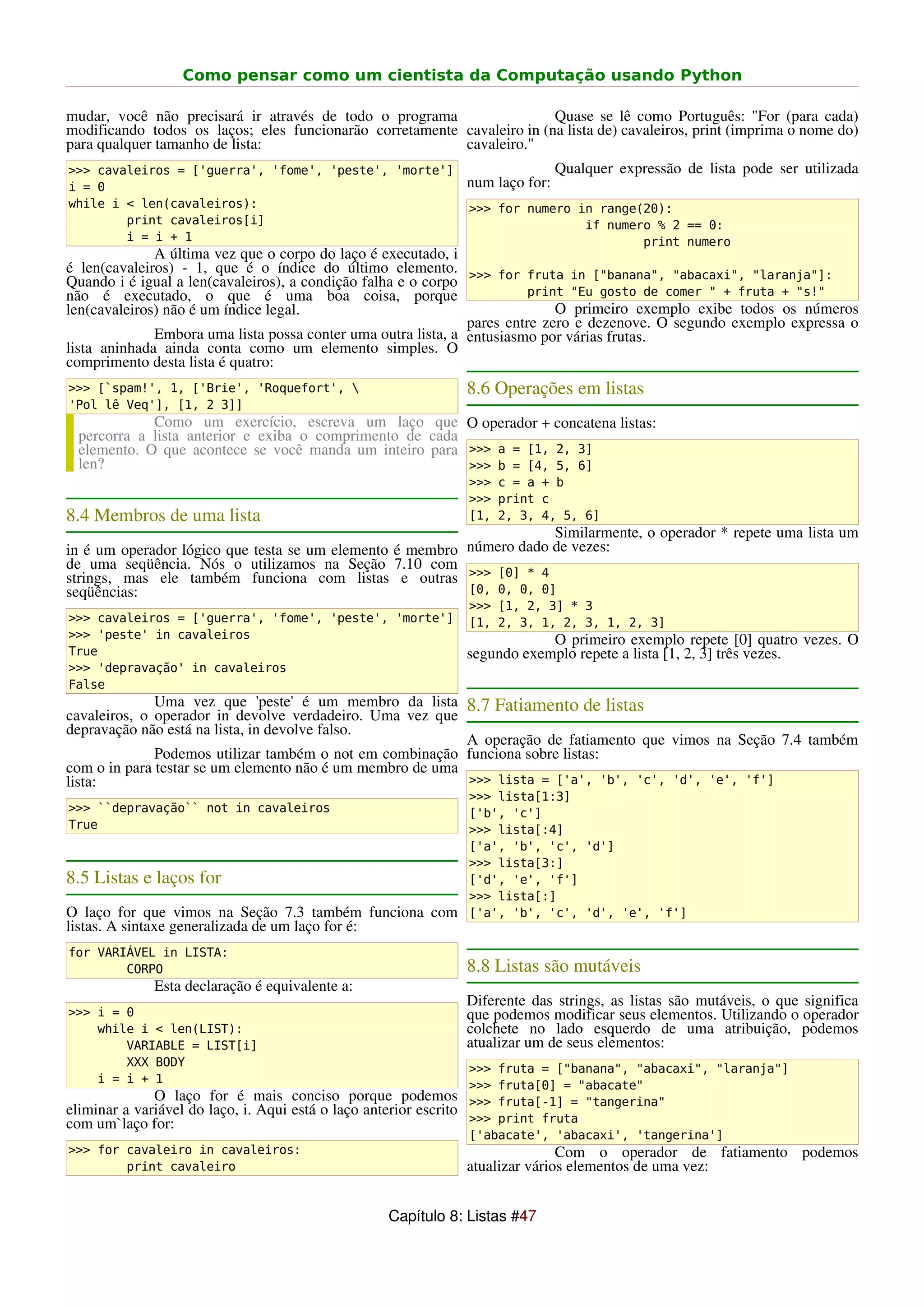 Como pensar como um cientista da Computação usando Python

mudar, você não precisará ir através de todo o programa                  Quase se lê como Português: "For (para cada)
modificando todos os laços; eles funcionarão corretamente cavaleiro in (na lista de) cavaleiros, print (imprima o nome do)
para qualquer tamanho de lista:                           cavaleiro."
>>> cavaleiros = ['guerra', 'fome', 'peste', 'morte']                               Qualquer expressão de lista pode ser utilizada
i = 0                                                               num laço for:
while i < len(cavaleiros):                                          >>> for numero in range(20):
        print cavaleiros[i]                                                         if numero % 2 == 0:
        i = i + 1                                                                           print numero
              A última vez que o corpo do laço é executado, i
é len(cavaleiros) - 1, que é o índice do último elemento. >>> for fruta in ["banana", "abacaxi", "laranja"]:
Quando i é igual a len(cavaleiros), a condição falha e o corpo
não é executado, o que é uma boa coisa, porque                           print "Eu gosto de comer " + fruta + "s!"
len(cavaleiros) não é um índice legal.                                       O primeiro exemplo exibe todos os números
                                                               pares entre zero e dezenove. O segundo exemplo expressa o
              Embora uma lista possa conter uma outra lista, a entusiasmo por várias frutas.
lista aninhada ainda conta como um elemento simples. O
comprimento desta lista é quatro:
>>> [`spam!', 1, ['Brie', 'Roquefort',                             8.6 Operações em listas
'Pol lê Veq'], [1, 2 3]]
             Como um exercício, escreva um laço que O operador + concatena listas:
  percorra a lista anterior e exiba o comprimento de cada
  elemento. O que acontece se você manda um inteiro para >>> a = [1, 2, 3]
  len?                                                    >>> b = [4, 5, 6]
                                                                    >>> c = a + b
                                                                    >>> print c
8.4 Membros de uma lista                                            [1, 2, 3, 4, 5, 6]
                                                                      Similarmente, o operador * repete uma lista um
in é um operador lógico que testa se um elemento é membro número dado de vezes:
de uma seqüência. Nós o utilizamos na Seção 7.10 com
strings, mas ele também funciona com listas e outras >>> [0] * 4
seqüências:                                               [0, 0, 0, 0]
                                                                    >>> [1, 2, 3] * 3
>>> cavaleiros = ['guerra', 'fome', 'peste', 'morte']               [1, 2, 3, 1, 2, 3, 1, 2, 3]
>>> 'peste' in cavaleiros                                                       O primeiro exemplo repete [0] quatro vezes. O
True                                                                segundo exemplo repete a lista [1, 2, 3] três vezes.
>>> 'depravação' in cavaleiros
False
              Uma vez que 'peste' é um membro da lista 8.7 Fatiamento de listas
cavaleiros, o operador in devolve verdadeiro. Uma vez que
depravação não está na lista, in devolve falso.
                                                           A operação de fatiamento que vimos na Seção 7.4 também
              Podemos utilizar também o not em combinação funciona sobre listas:
com o in para testar se um elemento não é um membro de uma
lista:                                                     >>> lista = ['a', 'b', 'c', 'd', 'e', 'f']
                                                                    >>> lista[1:3]
>>> ``depravação`` not in cavaleiros                                ['b', 'c']
True                                                                >>> lista[:4]
                                                                    ['a', 'b', 'c', 'd']
                                                                    >>> lista[3:]
8.5 Listas e laços for                                              ['d', 'e', 'f']
                                                                    >>> lista[:]
O laço for que vimos na Seção 7.3 também funciona com               ['a', 'b', 'c', 'd', 'e', 'f']
listas. A sintaxe generalizada de um laço for é:
for VARIÁVEL in LISTA:
        CORPO                                                       8.8 Listas são mutáveis
              Esta declaração é equivalente a:
                                                                    Diferente das strings, as listas são mutáveis, o que significa
>>> i = 0                                                           que podemos modificar seus elementos. Utilizando o operador
    while i < len(LIST):                                            colchete no lado esquerdo de uma atribuição, podemos
        VARIABLE = LIST[i]                                          atualizar um de seus elementos:
        XXX BODY
                                                                    >>> fruta = ["banana", "abacaxi", "laranja"]
    i = i + 1
                                                                    >>> fruta[0] = "abacate"
              O laço for é mais conciso porque podemos              >>> fruta[-1] = "tangerina"
eliminar a variável do laço, i. Aqui está o laço anterior escrito
com um`laço for:                                                    >>> print fruta
                                                                    ['abacate', 'abacaxi', 'tangerina']
>>> for cavaleiro in cavaleiros:                                                   Com o operador de fatiamento podemos
        print cavaleiro                                             atualizar vários elementos de uma vez:


                                                     Capítulo 8: Listas #47
 