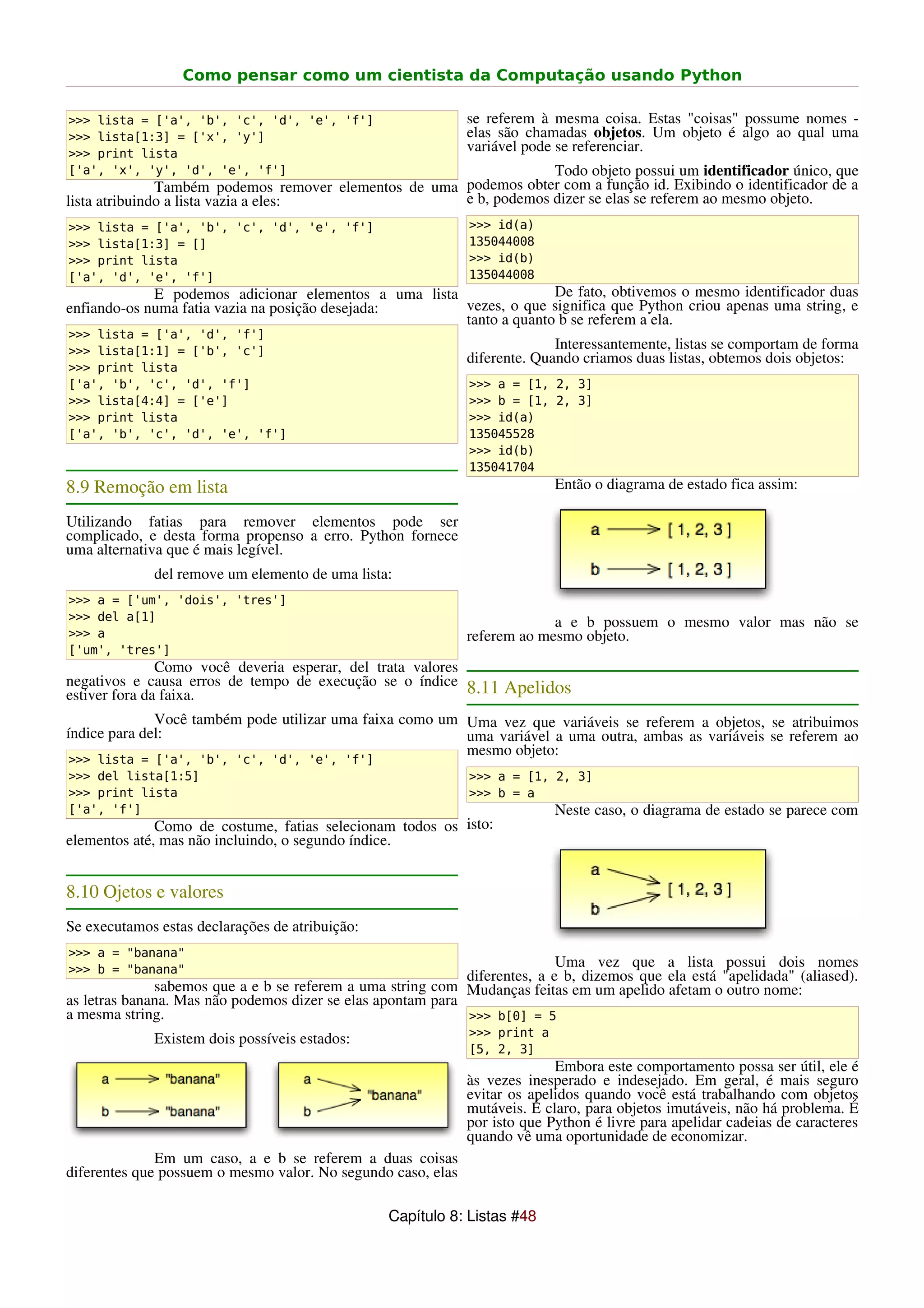 Como pensar como um cientista da Computação usando Python

>>> lista = ['a', 'b', 'c', 'd', 'e', 'f']                    se referem à mesma coisa. Estas "coisas" possume nomes -
>>> lista[1:3] = ['x', 'y']                                   elas são chamadas objetos. Um objeto é algo ao qual uma
>>> print lista
                                                              variável pode se referenciar.
['a', 'x', 'y', 'd', 'e', 'f']                                      Todo objeto possui um identificador único, que
               Também podemos remover elementos de uma podemos obter com a função id. Exibindo o identificador de a
lista atribuindo a lista vazia a eles:                 e b, podemos dizer se elas se referem ao mesmo objeto.
>>> lista = ['a', 'b', 'c', 'd', 'e', 'f']                    >>> id(a)
>>> lista[1:3] = []                                           135044008
>>> print lista                                               >>> id(b)
['a', 'd', 'e', 'f']                                          135044008
             E podemos adicionar elementos a uma lista               De fato, obtivemos o mesmo identificador duas
enfiando-os numa fatia vazia na posição desejada:      vezes, o que significa que Python criou apenas uma string, e
                                                       tanto a quanto b se referem a ela.
>>> lista = ['a', 'd', 'f']
>>> lista[1:1] = ['b', 'c']
                                                                            Interessantemente, listas se comportam de forma
                                                              diferente. Quando criamos duas listas, obtemos dois objetos:
>>> print lista
['a', 'b', 'c', 'd', 'f']                                     >>> a = [1, 2, 3]
>>> lista[4:4] = ['e']                                        >>> b = [1, 2, 3]
>>> print lista                                               >>> id(a)
['a', 'b', 'c', 'd', 'e', 'f']                                135045528
                                                              >>> id(b)
                                                              135041704
8.9 Remoção em lista                                                        Então o diagrama de estado fica assim:

Utilizando fatias para remover elementos pode ser
complicado, e desta forma propenso a erro. Python fornece
uma alternativa que é mais legível.
             del remove um elemento de uma lista:
>>> a = ['um', 'dois', 'tres']
>>> del a[1]                                                               a e b possuem o mesmo valor mas não se
>>> a                                                         referem ao mesmo objeto.
['um', 'tres']
               Como você deveria esperar, del trata valores
negativos e causa erros de tempo de execução se o índice 8.11 Apelidos
estiver fora da faixa.
              Você também pode utilizar uma faixa como um Uma vez que variáveis se referem a objetos, se atribuimos
índice para del:                                          uma variável a uma outra, ambas as variáveis se referem ao
                                                          mesmo objeto:
>>> lista = ['a', 'b', 'c', 'd', 'e', 'f']
>>> del lista[1:5]                                            >>> a = [1, 2, 3]
>>> print lista                                               >>> b = a
['a', 'f']                                                                  Neste caso, o diagrama de estado se parece com
              Como de costume, fatias selecionam todos os isto:
elementos até, mas não incluindo, o segundo índice.


8.10 Ojetos e valores
Se executamos estas declarações de atribuição:
>>> a = "banana"
>>> b = "banana"
                                                                            Uma vez que a lista possui dois nomes
                                                             diferentes, a e b, dizemos que ela está "apelidada" (aliased).
              sabemos que a e b se referem a uma string com Mudanças feitas em um apelido afetam o outro nome:
as letras banana. Mas não podemos dizer se elas apontam para
a mesma string.                                              >>> b[0] = 5
                                                              >>> print a
             Existem dois possíveis estados:
                                                              [5, 2, 3]
                                                                            Embora este comportamento possa ser útil, ele é
                                                              às vezes inesperado e indesejado. Em geral, é mais seguro
                                                              evitar os apelidos quando você está trabalhando com objetos
                                                              mutáveis. É claro, para objetos imutáveis, não há problema. É
                                                              por isto que Python é livre para apelidar cadeias de caracteres
                                                              quando vê uma oportunidade de economizar.
              Em um caso, a e b se referem a duas coisas
diferentes que possuem o mesmo valor. No segundo caso, elas

                                                  Capítulo 8: Listas #48
 