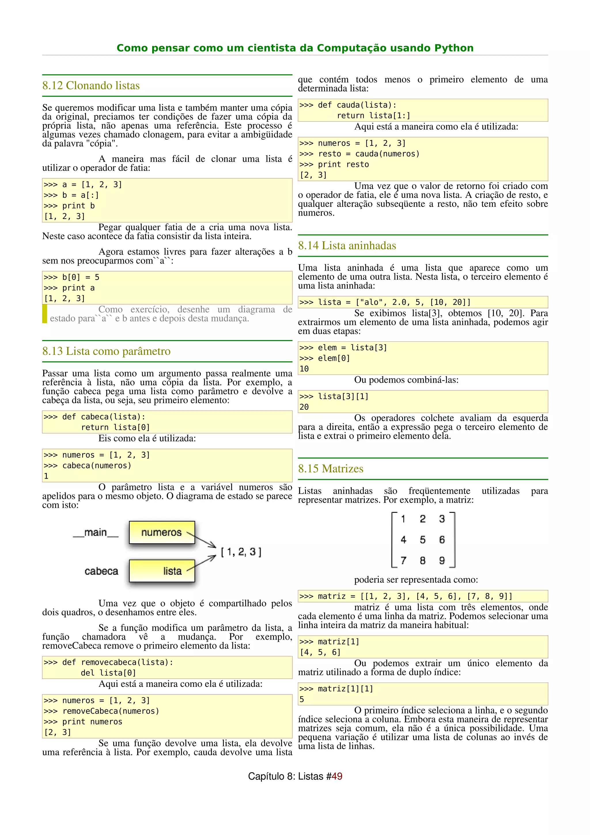 Como pensar como um cientista da Computação usando Python


                                                              que contém todos menos o primeiro elemento de uma
8.12 Clonando listas                                          determinada lista:
Se queremos modificar uma lista e também manter uma cópia >>> def cauda(lista):
da original, preciamos ter condições de fazer uma cópia da         return lista[1:]
própria lista, não apenas uma referência. Este processo é              Aqui está a maneira como ela é utilizada:
algumas vezes chamado clonagem, para evitar a ambigüidade
da palavra "cópia".                                        >>> numeros = [1, 2, 3]
                                                              >>> resto = cauda(numeros)
               A maneira mas fácil de clonar uma lista é
utilizar o operador de fatia:                            >>> print resto
                                                              [2, 3]
>>>   a = [1, 2, 3]                                                         Uma vez que o valor de retorno foi criado com
>>>   b = a[:]                                                o operador de fatia, ele é uma nova lista. A criação de resto, e
>>>   print b                                                 qualquer alteração subseqüente a resto, não tem efeito sobre
[1,   2, 3]                                                   numeros.
             Pegar qualquer fatia de a cria uma nova lista.
Neste caso acontece da fatia consistir da lista inteira.
             Agora estamos livres para fazer alterações a b
                                                              8.14 Lista aninhadas
sem nos preocuparmos com``a``:
                                                              Uma lista aninhada é uma lista que aparece como um
>>> b[0] = 5                                                  elemento de uma outra lista. Nesta lista, o terceiro elemento é
>>> print a                                                   uma lista aninhada:
[1, 2, 3]                                                     >>> lista = ["alo", 2.0, 5, [10, 20]]
             Como exercício, desenhe um diagrama de              Se exibimos lista[3], obtemos [10, 20]. Para
 estado para``a`` e b antes e depois desta mudança. extrairmos um elemento de uma lista aninhada, podemos agir
                                                    em duas etapas:
                                                              >>> elem = lista[3]
8.13 Lista como parâmetro
                                                              >>> elem[0]
                                                              10
Passar uma lista como um argumento passa realmente uma
referência à lista, não uma cópia da lista. Por exemplo, a          Ou podemos combiná-las:
função cabeca pega uma lista como parâmetro e devolve a >>> lista[3][1]
cabeça da lista, ou seja, seu primeiro elemento:
                                                              20
>>> def cabeca(lista):                                                        Os operadores colchete avaliam da esquerda
        return lista[0]                                       para a direita, então a expressão pega o terceiro elemento de
             Eis como ela é utilizada:                        lista e extrai o primeiro elemento dela.
>>> numeros = [1, 2, 3]
>>> cabeca(numeros)
                                                              8.15 Matrizes
1
              O parâmetro lista e a variável numeros são Listas aninhadas são freqüentemente utilizadas                  para
apelidos para o mesmo objeto. O diagrama de estado se parece representar matrizes. Por exemplo, a matriz:
com isto:




                                                                            poderia ser representada como:
                                                              >>> matriz = [[1, 2, 3], [4, 5, 6], [7, 8, 9]]
              Uma vez que o objeto é compartilhado pelos                   matriz é uma lista com três elementos, onde
dois quadros, o desenhamos entre eles.                      cada elemento é uma linha da matriz. Podemos selecionar uma
              Se a função modifica um parâmetro da lista, a linha inteira da matriz da maneira habitual:
função chamadora vê a mudança. Por exemplo, >>> matriz[1]
removeCabeca remove o primeiro elemento da lista:
                                                              [4, 5, 6]
>>> def removecabeca(lista):                                                 Ou podemos extrair um único elemento da
        del lista[0]                                          matriz utilinado a forma de duplo índice:
             Aqui está a maneira como ela é utilizada:        >>> matriz[1][1]
>>>   numeros = [1, 2, 3]                                     5
>>>   removeCabeca(numeros)                                                O primeiro índice seleciona a linha, e o segundo
>>>   print numeros                                          índice seleciona a coluna. Embora esta maneira de representar
[2,   3]                                                     matrizes seja comum, ela não é a única possibilidade. Uma
                                                             pequena variação é utilizar uma lista de colunas ao invés de
             Se uma função devolve uma lista, ela devolve uma lista de linhas.
uma referência à lista. Por exemplo, cauda devolve uma lista

                                                  Capítulo 8: Listas #49
 