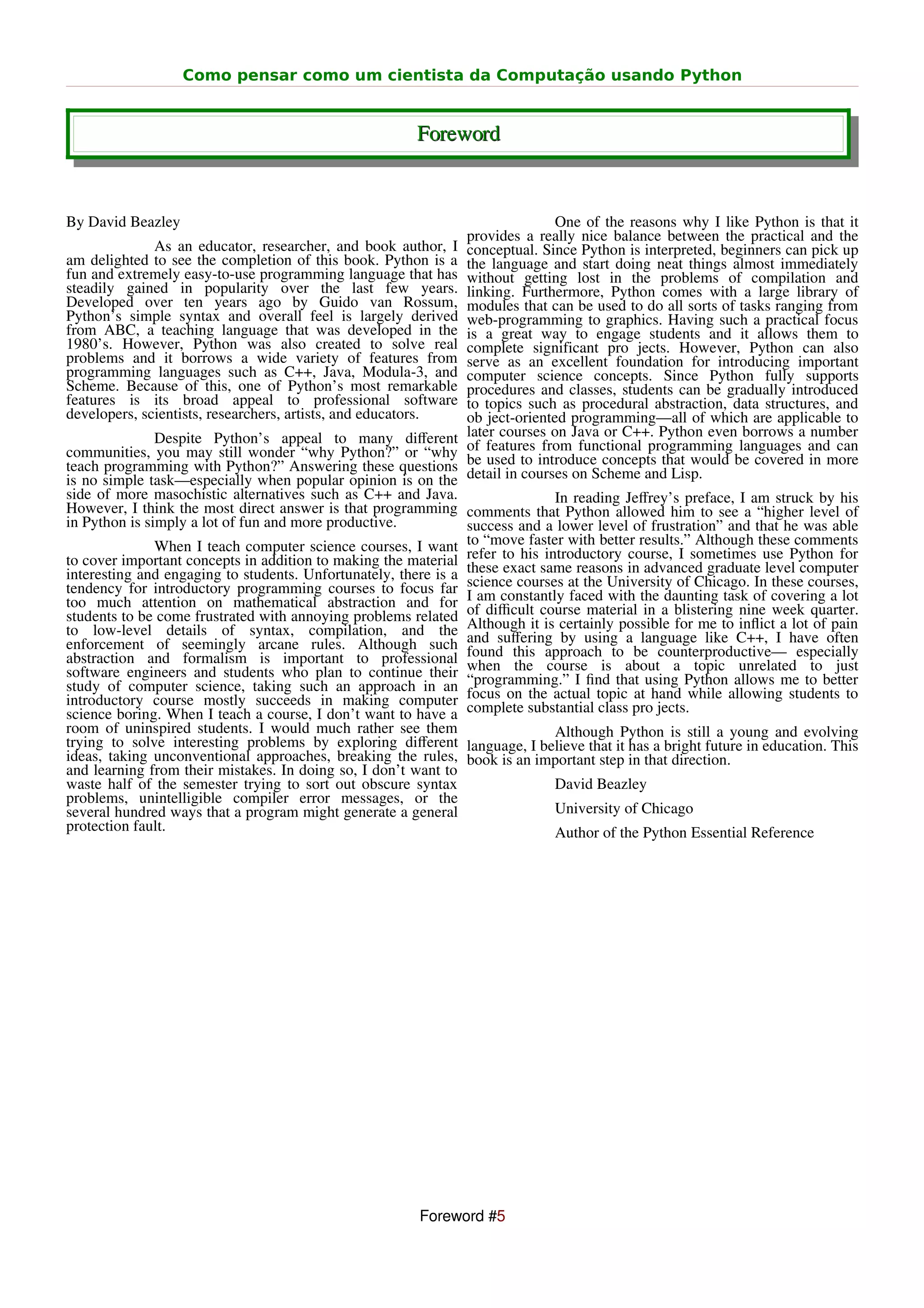 Como pensar como um cientista da Computação usando Python


                                                        Foreword


By David Beazley                                                               One of the reasons why I like Python is that it
                                                                provides a really nice balance between the practical and the
              As an educator, researcher, and book author, I    conceptual. Since Python is interpreted, beginners can pick up
am delighted to see the completion of this book. Python is a    the language and start doing neat things almost immediately
fun and extremely easy-to-use programming language that has     without getting lost in the problems of compilation and
steadily gained in popularity over the last few years.          linking. Furthermore, Python comes with a large library of
Developed over ten years ago by Guido van Rossum,               modules that can be used to do all sorts of tasks ranging from
Python’s simple syntax and overall feel is largely derived      web-programming to graphics. Having such a practical focus
from ABC, a teaching language that was developed in the         is a great way to engage students and it allows them to
1980’s. However, Python was also created to solve real          complete significant pro jects. However, Python can also
problems and it borrows a wide variety of features from         serve as an excellent foundation for introducing important
programming languages such as C++, Java, Modula-3, and          computer science concepts. Since Python fully supports
Scheme. Because of this, one of Python’s most remarkable        procedures and classes, students can be gradually introduced
features is its broad appeal to professional software           to topics such as procedural abstraction, data structures, and
developers, scientists, researchers, artists, and educators.    ob ject-oriented programming—all of which are applicable to
               Despite Python’s appeal to many diﬀerent         later courses on Java or C++. Python even borrows a number
communities, you may still wonder “why Python?” or “why         of features from functional programming languages and can
teach programming with Python?” Answering these questions       be used to introduce concepts that would be covered in more
is no simple task—especially when popular opinion is on the     detail in courses on Scheme and Lisp.
side of more masochistic alternatives such as C++ and Java.                    In reading Jeﬀrey’s preface, I am struck by his
However, I think the most direct answer is that programming comments that Python allowed him to see a “higher level of
in Python is simply a lot of fun and more productive.           success and a lower level of frustration” and that he was able
               When I teach computer science courses, I want to “move faster with better results.”sometimes thesePython for
                                                                                                     Although         comments
to cover important concepts in addition to making the material refer to his same reasons in advanced graduate use computer
                                                                             introductory course, I
interesting and engaging to students. Unfortunately, there is a these exact                                      level
tendency for introductory programming courses to focus far science courses at the University of Chicago. of covering a lot
                                                                                                               In these courses,
too much attention on mathematical abstraction and for I am constantly faced with the a blistering nine week quarter.
                                                                                                 daunting task
students to be come frustrated with annoying problems related of diﬃcult course material in for me to inﬂict a lot of pain
to low-level details of syntax, compilation, and the Although it is certainly possible
enforcement of seemingly arcane rules. Although such and suﬀering by using a be counterproductive— have often
                                                                                             language like C++, I
abstraction and formalism is important to professional found this approachisto about a topic unrelatedespecially
software engineers and students who plan to continue their when the courseﬁnd that using Python allows me to better
                                                                “programming.” I
                                                                                                                        to just
study of computer science, taking such an approach in an focus on the actual topic at hand while allowing students to
introductory course mostly succeeds in making computer complete substantial class pro jects.
science boring. When I teach a course, I don’t want to have a
room of uninspired students. I would much rather see them                      Although Python is still a young and evolving
trying to solve interesting problems by exploring diﬀerent language, I believe that it has a bright future in education. This
ideas, taking unconventional approaches, breaking the rules, book is an important step in that direction.
and learning from their mistakes. In doing so, I don’t want to
waste half of the semester trying to sort out obscure syntax                   David Beazley
problems, unintelligible compiler error messages, or the
several hundred ways that a program might generate a general                   University of Chicago
protection fault.                                                              Author of the Python Essential Reference




                                                         Foreword #5
 