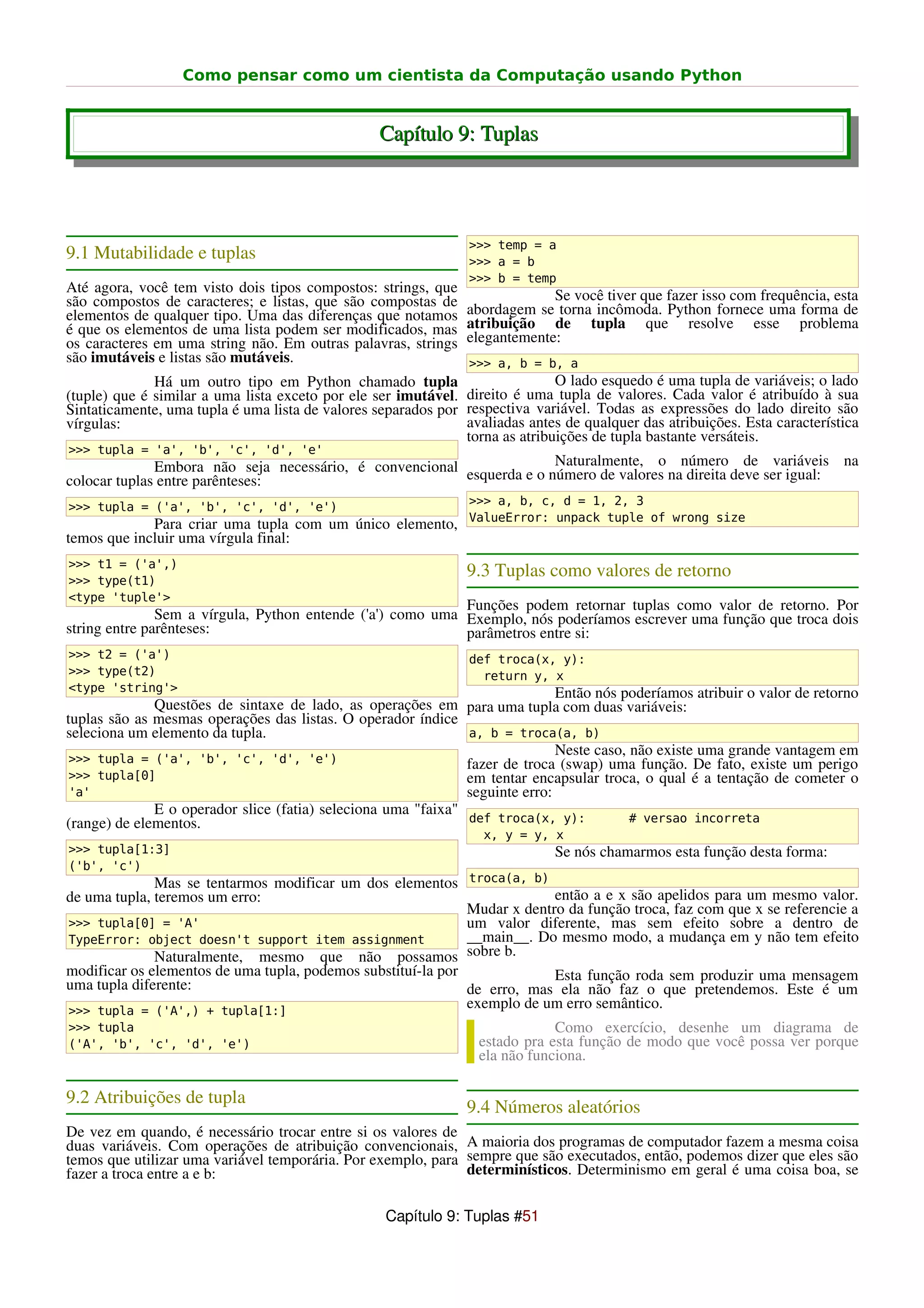 Como pensar como um cientista da Computação usando Python


                                                  Capítulo 9: Tuplas




                                                                >>> temp = a
9.1 Mutabilidade e tuplas                                       >>> a = b
                                                                >>> b = temp
Até agora, você tem visto dois tipos compostos: strings, que
são compostos de caracteres; e listas, que são compostas de                  Se você tiver que fazer isso com frequência, esta
elementos de qualquer tipo. Uma das diferenças que notamos      abordagem se torna incômoda. Python fornece uma forma de
é que os elementos de uma lista podem ser modificados, mas      atribuição de tupla que resolve esse problema
os caracteres em uma string não. Em outras palavras, strings    elegantemente:
são imutáveis e listas são mutáveis.                            >>> a, b = b, a
              Há um outro tipo em Python chamado tupla                        O lado esquedo é uma tupla de variáveis; o lado
(tuple) que é similar a uma lista exceto por ele ser imutável. direito é uma tupla de valores. Cada valor é atribuído à sua
Sintaticamente, uma tupla é uma lista de valores separados por respectiva variável. Todas as expressões do lado direito são
vírgulas:                                                      avaliadas antes de qualquer das atribuições. Esta característica
                                                               torna as atribuições de tupla bastante versáteis.
>>> tupla = 'a', 'b', 'c', 'd', 'e'
              Embora não seja necessário, é convencional esquerda e o número de valores nanúmero deve ser igual: na
                                                                       Naturalmente, o             de variáveis
colocar tuplas entre parênteses:                                                           direita

>>> tupla = ('a', 'b', 'c', 'd', 'e')                           >>> a, b, c, d = 1, 2, 3
                                                                ValueError: unpack tuple of wrong size
             Para criar uma tupla com um único elemento,
temos que incluir uma vírgula final:
>>> t1 = ('a',)
>>> type(t1)
                                                                9.3 Tuplas como valores de retorno
<type 'tuple'>
                                                            Funções podem retornar tuplas como valor de retorno. Por
               Sem a vírgula, Python entende ('a') como uma Exemplo, nós poderíamos escrever uma função que troca dois
string entre parênteses:                                    parâmetros entre si:
>>> t2 = ('a')                                                  def troca(x, y):
>>> type(t2)                                                      return y, x
<type 'string'>                                                               Então nós poderíamos atribuir o valor de retorno
              Questões de sintaxe de lado, as operações em para uma tupla com duas variáveis:
tuplas são as mesmas operações das listas. O operador índice
seleciona um elemento da tupla.                                a, b = troca(a, b)
                                                                              Neste caso, não existe uma grande vantagem em
 >>> tupla = ('a', 'b', 'c', 'd', 'e')                         fazer de troca (swap) uma função. De fato, existe um perigo
 >>> tupla[0]                                                  em tentar encapsular troca, o qual é a tentação de cometer o
 'a'                                                           seguinte erro:
              E o operador slice (fatia) seleciona uma "faixa"
(range) de elementos.                                          def troca(x, y):           # versao incorreta
                                                                  x, y = y, x
>>> tupla[1:3]                                                                Se nós chamarmos esta função desta forma:
('b', 'c')
              Mas se tentarmos modificar um dos elementos troca(a, b)
de uma tupla, teremos um erro:                                             então a e x são apelidos para um mesmo valor.
                                                              Mudar x dentro da função troca, faz com que x se referencie a
>>> tupla[0] = 'A'                                            um valor diferente, mas sem efeito sobre a dentro de
TypeError: object doesn't support item assignment             __main__. Do mesmo modo, a mudança em y não tem efeito
              Naturalmente, mesmo que não possamos sobre b.
modificar os elementos de uma tupla, podemos substituí-la por              Esta função roda sem produzir uma mensagem
uma tupla diferente:                                          de erro, mas ela não faz o que pretendemos. Este é um
>>> tupla = ('A',) + tupla[1:]
                                                              exemplo de um erro semântico.
>>> tupla                                                                     Como exercício, desenhe um diagrama de
('A', 'b', 'c', 'd', 'e')                                         estado pra esta função de modo que você possa ver porque
                                                                  ela não funciona.

9.2 Atribuições de tupla
                                                                9.4 Números aleatórios
De vez em quando, é necessário trocar entre si os valores de
duas variáveis. Com operações de atribuição convencionais, A maioria dos programas de computador fazem a mesma coisa
temos que utilizar uma variável temporária. Por exemplo, para sempre que são executados, então, podemos dizer que eles são
fazer a troca entre a e b:                                    determinísticos. Determinismo em geral é uma coisa boa, se


                                                   Capítulo 9: Tuplas #51
 