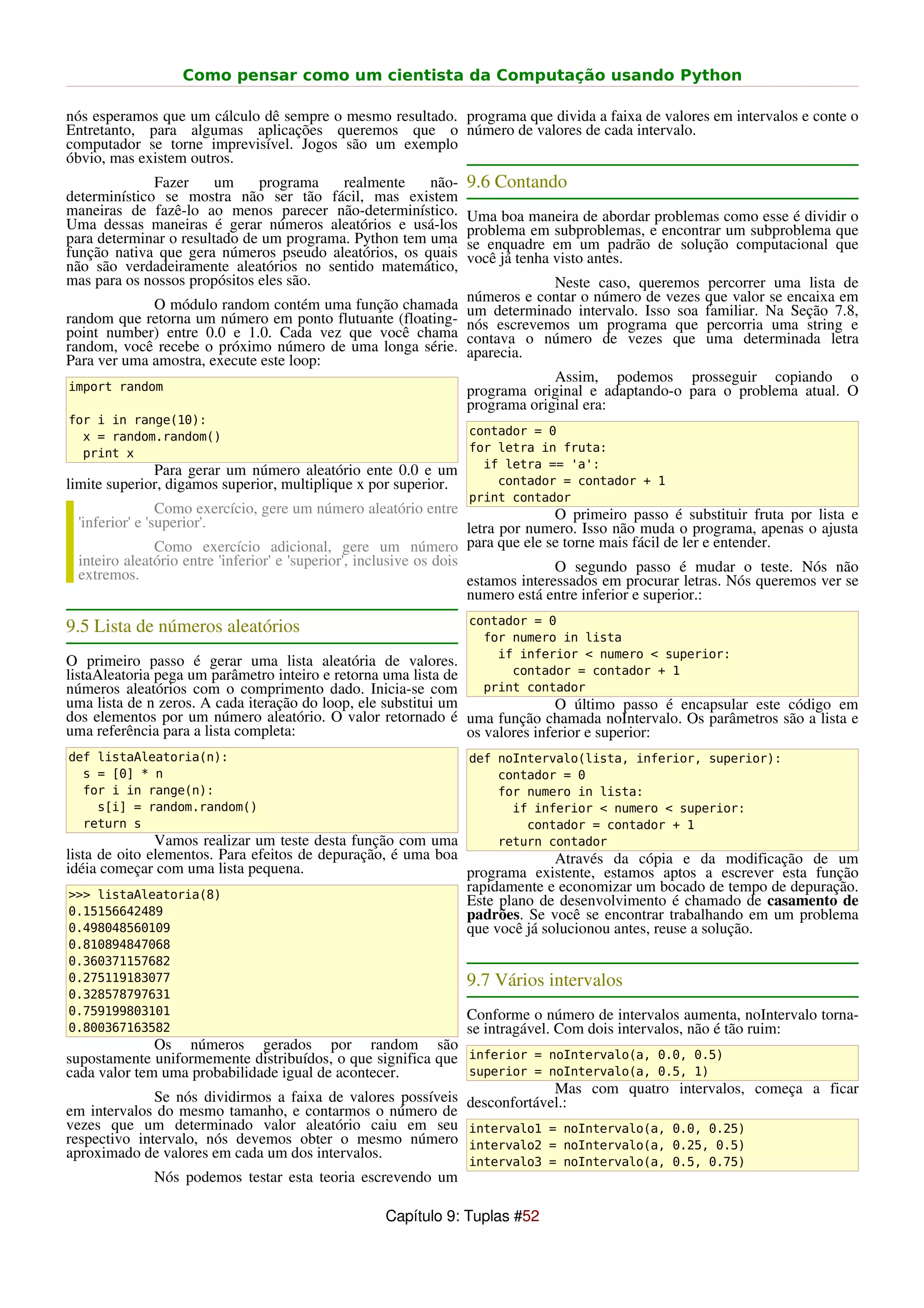 Como pensar como um cientista da Computação usando Python

nós esperamos que um cálculo dê sempre o mesmo resultado. programa que divida a faixa de valores em intervalos e conte o
Entretanto, para algumas aplicações queremos que o número de valores de cada intervalo.
computador se torne imprevisível. Jogos são um exemplo
óbvio, mas existem outros.
              Fazer     um    programa    realmente    não-      9.6 Contando
determinístico se mostra não ser tão fácil, mas existem
maneiras de fazê-lo ao menos parecer não-determinístico.         Uma boa maneira de abordar problemas como esse é dividir o
Uma dessas maneiras é gerar números aleatórios e usá-los         problema em subproblemas, e encontrar um subproblema que
para determinar o resultado de um programa. Python tem uma       se enquadre em um padrão de solução computacional que
função nativa que gera números pseudo aleatórios, os quais       você já tenha visto antes.
não são verdadeiramente aleatórios no sentido matemático,
mas para os nossos propósitos eles são.                                      Neste caso, queremos       percorrer uma lista de
                                                                 números e contar o número de vezes    que valor se encaixa em
             O módulo random contém uma função chamada           um determinado intervalo. Isso soa    familiar. Na Seção 7.8,
random que retorna um número em ponto flutuante (floating-       nós escrevemos um programa que        percorria uma string e
point number) entre 0.0 e 1.0. Cada vez que você chama           contava o número de vezes que         uma determinada letra
random, você recebe o próximo número de uma longa série.         aparecia.
Para ver uma amostra, execute este loop:
                                                                              Assim, podemos prosseguir copiando o
import random                                                    programa original e adaptando-o para o problema atual. O
                                                                 programa original era:
for i in range(10):
  x = random.random()                                            contador = 0
  print x                                                        for letra in fruta:
                                                                   if letra == 'a':
              Para gerar um número aleatório ente 0.0 e um
limite superior, digamos superior, multiplique x por superior.       contador = contador + 1
                                                                 print contador
                Como exercício, gere um número aleatório entre                    O primeiro passo é substituir fruta por lista e
 'inferior' e 'superior'.                                           letra por numero. Isso não muda o programa, apenas o ajusta
                Como exercício adicional, gere um número para que ele se torne mais fácil de ler e entender.
 inteiro aleatório entre 'inferior' e 'superior', inclusive os dois               O segundo passo é mudar o teste. Nós não
 extremos.                                                          estamos interessados em procurar letras. Nós queremos ver se
                                                                    numero está entre inferior e superior.:
                                                                 contador = 0
9.5 Lista de números aleatórios
                                                                   for numero in lista
                                                                     if inferior < numero < superior:
O primeiro passo é gerar uma lista aleatória de valores.
listaAleatoria pega um parâmetro inteiro e retorna uma lista de        contador = contador + 1
números aleatórios com o comprimento dado. Inicia-se com           print contador
uma lista de n zeros. A cada iteração do loop, ele substitui um                O último passo é encapsular este código em
dos elementos por um número aleatório. O valor retornado é uma função chamada noIntervalo. Os parâmetros são a lista e
uma referência para a lista completa:                           os valores inferior e superior:
def listaAleatoria(n):                                           def noIntervalo(lista, inferior, superior):
  s = [0] * n                                                        contador = 0
  for i in range(n):                                                 for numero in lista:
    s[i] = random.random()                                             if inferior < numero < superior:
  return s                                                               contador = contador + 1
               Vamos realizar um teste desta função com uma          return contador
lista de oito elementos. Para efeitos de depuração, é uma boa               Através da cópia e da modificação de um
idéia começar com uma lista pequena.                          programa existente, estamos aptos a escrever esta função
 >>> listaAleatoria(8)
                                                              rapidamente e economizar um bocado de tempo de depuração.
                                                              Este plano de desenvolvimento é chamado de casamento de
 0.15156642489                                                padrões. Se você se encontrar trabalhando em um problema
 0.498048560109                                               que você já solucionou antes, reuse a solução.
0.810894847068
0.360371157682
0.275119183077                                                   9.7 Vários intervalos
0.328578797631
0.759199803101                                                   Conforme o número de intervalos aumenta, noIntervalo torna-
0.800367163582                                                   se intragável. Com dois intervalos, não é tão ruim:
              Os números gerados por random são
supostamente uniformemente distribuídos, o que significa que inferior = noIntervalo(a, 0.0, 0.5)
cada valor tem uma probabilidade igual de acontecer.         superior = noIntervalo(a, 0.5, 1)
                                                                          Mas com quatro intervalos, começa a ficar
              Se nós dividirmos a faixa de valores possíveis desconfortável.:
em intervalos do mesmo tamanho, e contarmos o número de
vezes que um determinado valor aleatório caiu em seu intervalo1 = noIntervalo(a, 0.0, 0.25)
respectivo intervalo, nós devemos obter o mesmo número intervalo2 = noIntervalo(a, 0.25, 0.5)
aproximado de valores em cada um dos intervalos.
                                                                 intervalo3 = noIntervalo(a, 0.5, 0.75)
             Nós podemos testar esta teoria escrevendo um

                                                   Capítulo 9: Tuplas #52
 