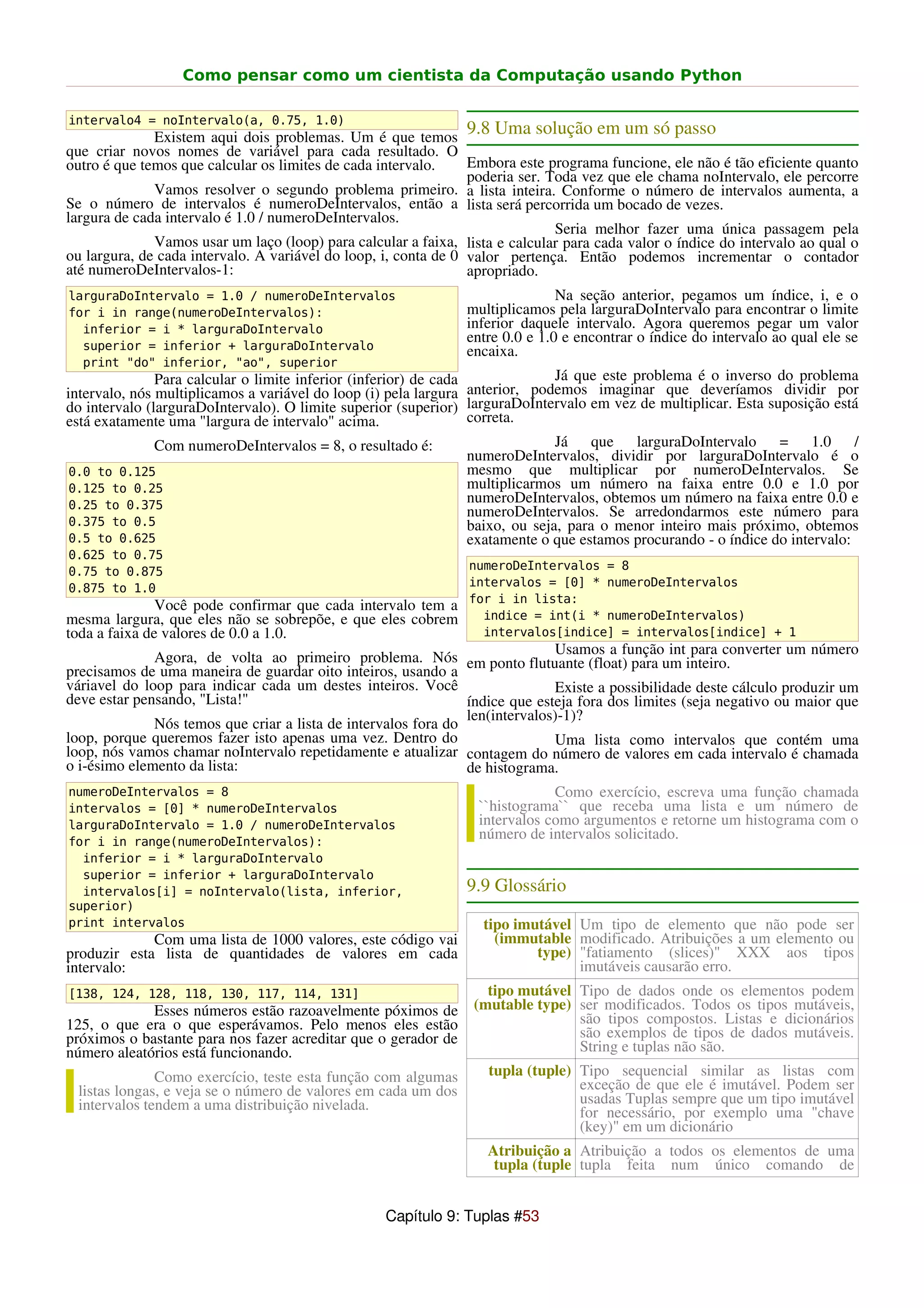 Como pensar como um cientista da Computação usando Python

intervalo4 = noIntervalo(a, 0.75, 1.0)
              Existem aqui dois problemas. Um é que temos
                                                                9.8 Uma solução em um só passo
que criar novos nomes de variável para cada resultado. O
outro é que temos que calcular os limites de cada intervalo.     Embora este programa funcione, ele não é tão eficiente quanto
                                                                 poderia ser. Toda vez que ele chama noIntervalo, ele percorre
              Vamos resolver o segundo problema primeiro. a lista inteira. Conforme o número de intervalos aumenta, a
Se o número de intervalos é numeroDeIntervalos, então a lista será percorrida um bocado de vezes.
largura de cada intervalo é 1.0 / numeroDeIntervalos.
                                                                               Seria melhor fazer uma única passagem pela
              Vamos usar um laço (loop) para calcular a faixa, lista e calcular para cada valor o índice do intervalo ao qual o
ou largura, de cada intervalo. A variável do loop, i, conta de 0 valor pertença. Então podemos incrementar o contador
até numeroDeIntervalos-1:                                        apropriado.
larguraDoIntervalo = 1.0 / numeroDeIntervalos                                  Na seção anterior, pegamos um índice, i, e o
for i in range(numeroDeIntervalos):                             multiplicamos pela larguraDoIntervalo para encontrar o limite
  inferior = i * larguraDoIntervalo                             inferior daquele intervalo. Agora queremos pegar um valor
                                                                entre 0.0 e 1.0 e encontrar o índice do intervalo ao qual ele se
  superior = inferior + larguraDoIntervalo                      encaixa.
  print "do" inferior, "ao", superior
               Para calcular o limite inferior (inferior) de cada               Já que este problema é o inverso do problema
intervalo, nós multiplicamos a variável do loop (i) pela largura anterior, podemos imaginar que deveríamos dividir por
do intervalo (larguraDoIntervalo). O limite superior (superior) larguraDoIntervalo em vez de multiplicar. Esta suposição está
está exatamente uma "largura de intervalo" acima.                 correta.
               Com numeroDeIntervalos = 8, o resultado é:                       Já que larguraDoIntervalo = 1.0                /
                                                                  numeroDeIntervalos, dividir por larguraDoIntervalo é o
 0.0 to 0.125                                                     mesmo que multiplicar por numeroDeIntervalos. Se
 0.125 to 0.25                                                    multiplicarmos um número na faixa entre 0.0 e 1.0 por
 0.25 to 0.375
                                                                  numeroDeIntervalos, obtemos um número na faixa entre 0.0 e
                                                                  numeroDeIntervalos. Se arredondarmos este número para
 0.375 to 0.5                                                     baixo, ou seja, para o menor inteiro mais próximo, obtemos
 0.5 to 0.625                                                     exatamente o que estamos procurando - o índice do intervalo:
0.625 to 0.75
0.75 to 0.875                                                    numeroDeIntervalos = 8
0.875 to 1.0                                                     intervalos = [0] * numeroDeIntervalos
                                                                 for i in lista:
               Você pode confirmar que cada intervalo tem a
mesma largura, que eles não se sobrepõe, e que eles cobrem         indice = int(i * numeroDeIntervalos)
toda a faixa de valores de 0.0 a 1.0.                              intervalos[indice] = intervalos[indice] + 1
                                                                              Usamos a função int para converter um número
              Agora, de volta ao primeiro problema. Nós em ponto flutuante (float) para um inteiro.
precisamos de uma maneira de guardar oito inteiros, usando a
váriavel do loop para indicar cada um destes inteiros. Você                   Existe a possibilidade deste cálculo produzir um
deve estar pensando, "Lista!"                                   índice que esteja fora dos limites (seja negativo ou maior que
                                                                len(intervalos)-1)?
              Nós temos que criar a lista de intervalos fora do
loop, porque queremos fazer isto apenas uma vez. Dentro do                    Uma lista como intervalos que contém uma
loop, nós vamos chamar noIntervalo repetidamente e atualizar contagem do número de valores em cada intervalo é chamada
o i-ésimo elemento da lista:                                    de histograma.
numeroDeIntervalos = 8                                                        Como exercício, escreva uma função chamada
intervalos = [0] * numeroDeIntervalos                             ``histograma`` que receba uma lista e um número de
larguraDoIntervalo = 1.0 / numeroDeIntervalos                     intervalos como argumentos e retorne um histograma com o
for i in range(numeroDeIntervalos):
                                                                  número de intervalos solicitado.
  inferior = i * larguraDoIntervalo
  superior = inferior + larguraDoIntervalo
  intervalos[i] = noIntervalo(lista, inferior,                  9.9 Glossário
superior)
print intervalos                                                   tipo imutável Um tipo de elemento que não pode ser
             Com uma lista de 1000 valores, este código vai          (immutable modificado. Atribuições a um elemento ou
produzir esta lista de quantidades de valores em cada                      type) "fatiamento (slices)" XXX aos tipos
intervalo:                                                                       imutáveis causarão erro.
[138, 124, 128, 118, 130, 117, 114, 131]                           tipo mutável Tipo de dados onde os elementos podem
             Esses números estão razoavelmente póximos de        (mutable type) ser modificados. Todos os tipos mutáveis,
125, o que era o que esperávamos. Pelo menos eles estão                         são tipos compostos. Listas e dicionários
próximos o bastante para nos fazer acreditar que o gerador de                   são exemplos de tipos de dados mutáveis.
número aleatórios está funcionando.                                             String e tuplas não são.
              Como exercício, teste esta função com algumas         tupla (tuple) Tipo sequencial similar as listas com
 listas longas, e veja se o número de valores em cada um dos                      exceção de que ele é imutável. Podem ser
 intervalos tendem a uma distribuição nivelada.                                   usadas Tuplas sempre que um tipo imutável
                                                                                  for necessário, por exemplo uma "chave
                                                                                  (key)" em um dicionário
                                                                    Atribuição a Atribuição a todos os elementos de uma
                                                                     tupla (tuple tupla feita num único comando de


                                                   Capítulo 9: Tuplas #53
 