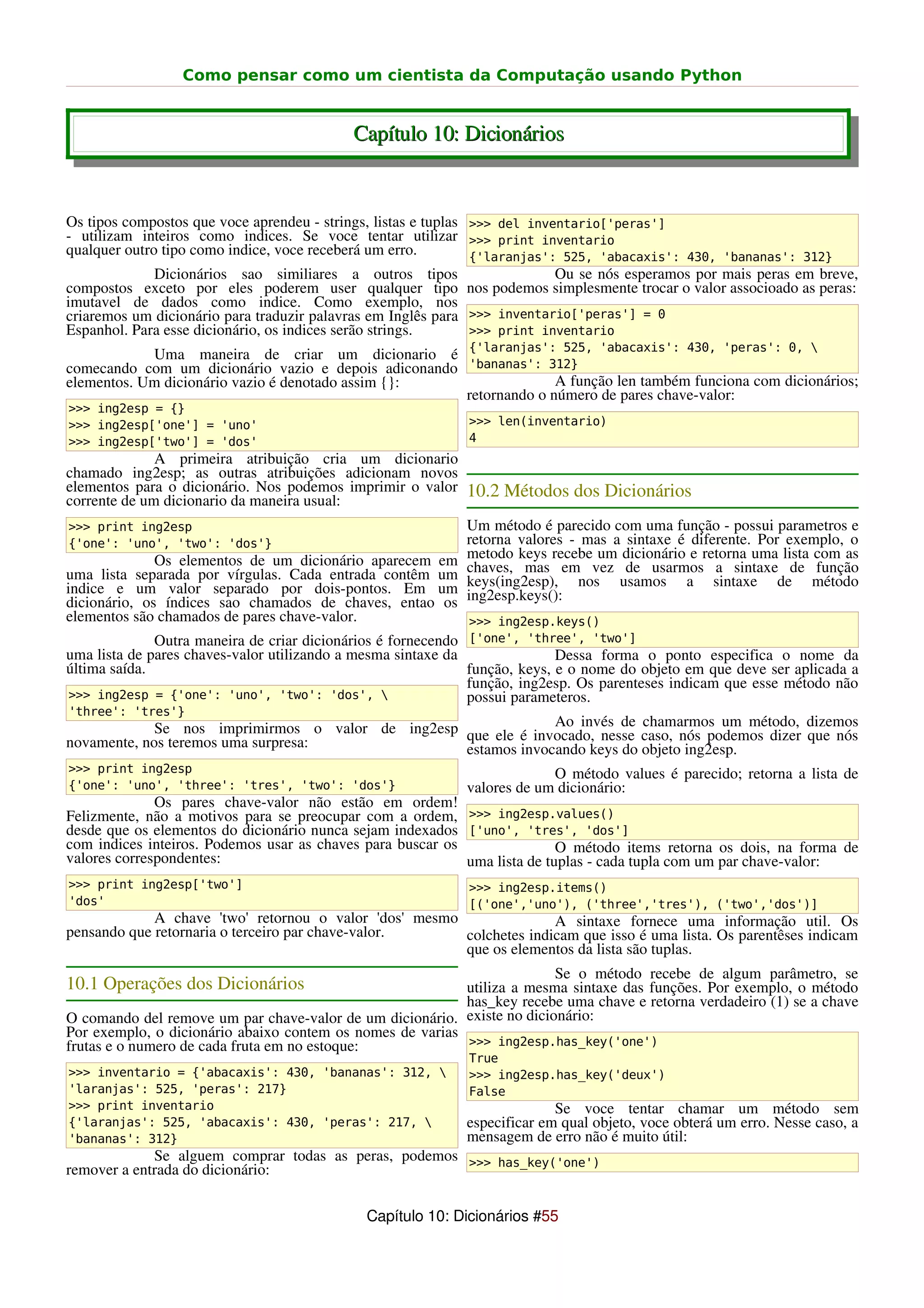 Como pensar como um cientista da Computação usando Python


                                           Capítulo 10: Dicionários


Os tipos compostos que voce aprendeu - strings, listas e tuplas >>> del inventario['peras']
- utilizam inteiros como indices. Se voce tentar utilizar >>> print inventario
qualquer outro tipo como indice, voce receberá um erro.         {'laranjas': 525, 'abacaxis': 430, 'bananas': 312}
              Dicionários sao similiares a outros tipos                     Ou se nós esperamos por mais peras em breve,
compostos exceto por eles poderem user qualquer tipo nos podemos simplesmente trocar o valor associoado as peras:
imutavel de dados como indice. Como exemplo, nos
criaremos um dicionário para traduzir palavras em Inglês para >>> inventario['peras'] = 0
Espanhol. Para esse dicionário, os indices serão strings.       >>> print inventario
            Uma maneira de criar um dicionario é {'laranjas': 525, 'abacaxis': 430, 'peras': 0, 
comecando com um dicionário vazio e depois adiconando 'bananas': 312}
elementos. Um dicionário vazio é denotado assim {}:                 A função len também funciona com dicionários;
                                                      retornando o número de pares chave-valor:
>>> ing2esp = {}
>>> ing2esp['one'] = 'uno'                                   >>> len(inventario)
>>> ing2esp['two'] = 'dos'                                   4
              A primeira atribuição cria um dicionario
chamado ing2esp; as outras atribuições adicionam novos
elementos para o dicionário. Nos podemos imprimir o valor 10.2 Métodos dos Dicionários
corrente de um dicionario da maneira usual:
>>> print ing2esp                                            Um método é parecido com uma função - possui parametros e
{'one': 'uno', 'two': 'dos'}                                 retorna valores - mas a sintaxe é diferente. Por exemplo, o
              Os elementos de um dicionário aparecem em      metodo keys recebe um dicionário e retorna uma lista com as
uma lista separada por vírgulas. Cada entrada contêm um      chaves, mas em vez de usarmos a sintaxe de função
indice e um valor separado por dois-pontos. Em um            keys(ing2esp), nos usamos a sintaxe de método
dicionário, os índices sao chamados de chaves, entao os      ing2esp.keys():
elementos são chamados de pares chave-valor.                  >>> ing2esp.keys()
              Outra maneira de criar dicionários é fornecendo ['one', 'three', 'two']
uma lista de pares chaves-valor utilizando a mesma sintaxe da               Dessa forma o ponto especifica o nome da
última saída.                                                 função, keys, e o nome do objeto em que deve ser aplicada a
                                                              função, ing2esp. Os parenteses indicam que esse método não
 >>> ing2esp = {'one': 'uno', 'two': 'dos',                  possui parameteros.
'three': 'tres'}
             Se nos imprimirmos o valor de ing2esp que ele é invocado, nesse caso, nós podemos dizer dizemos
                                                                Ao invés de chamarmos um método,
                                                                                                     que nós
novamente, nos teremos uma surpresa:               estamos invocando keys do objeto ing2esp.
>>> print ing2esp                                                         O método values é parecido; retorna a lista de
{'one': 'uno', 'three': 'tres', 'two': 'dos'}                valores de um dicionário:
              Os pares chave-valor não estão em ordem!
Felizmente, não a motivos para se preocupar com a ordem, >>> ing2esp.values()
desde que os elementos do dicionário nunca sejam indexados ['uno', 'tres', 'dos']
com indices inteiros. Podemos usar as chaves para buscar os                O método items retorna os dois, na forma de
valores correspondentes:                                    uma lista de tuplas - cada tupla com um par chave-valor:
>>> print ing2esp['two']                                     >>> ing2esp.items()
'dos'                                                        [('one','uno'), ('three','tres'), ('two','dos')]
             A chave 'two' retornou o valor 'dos' mesmo               A sintaxe fornece uma informação util. Os
pensando que retornaria o terceiro par chave-valor.     colchetes indicam que isso é uma lista. Os parentêses indicam
                                                        que os elementos da lista são tuplas.
                                                                         Se o método recebe de algum parâmetro, se
10.1 Operações dos Dicionários                             utiliza a mesma sintaxe das funções. Por exemplo, o método
                                                           has_key recebe uma chave e retorna verdadeiro (1) se a chave
O comando del remove um par chave-valor de um dicionário. existe no dicionário:
Por exemplo, o dicionário abaixo contem os nomes de varias
frutas e o numero de cada fruta em no estoque:             >>> ing2esp.has_key('one')
                                                             True
>>> inventario = {'abacaxis': 430, 'bananas': 312,          >>> ing2esp.has_key('deux')
'laranjas': 525, 'peras': 217}                               False
>>> print inventario                                                       Se voce tentar chamar um método sem
{'laranjas': 525, 'abacaxis': 430, 'peras': 217,            especificar em qual objeto, voce obterá um erro. Nesse caso, a
'bananas': 312}                                              mensagem de erro não é muito útil:
             Se alguem comprar todas as peras, podemos >>> has_key('one')
remover a entrada do dicionário:


                                             Capítulo 10: Dicionários #55
 