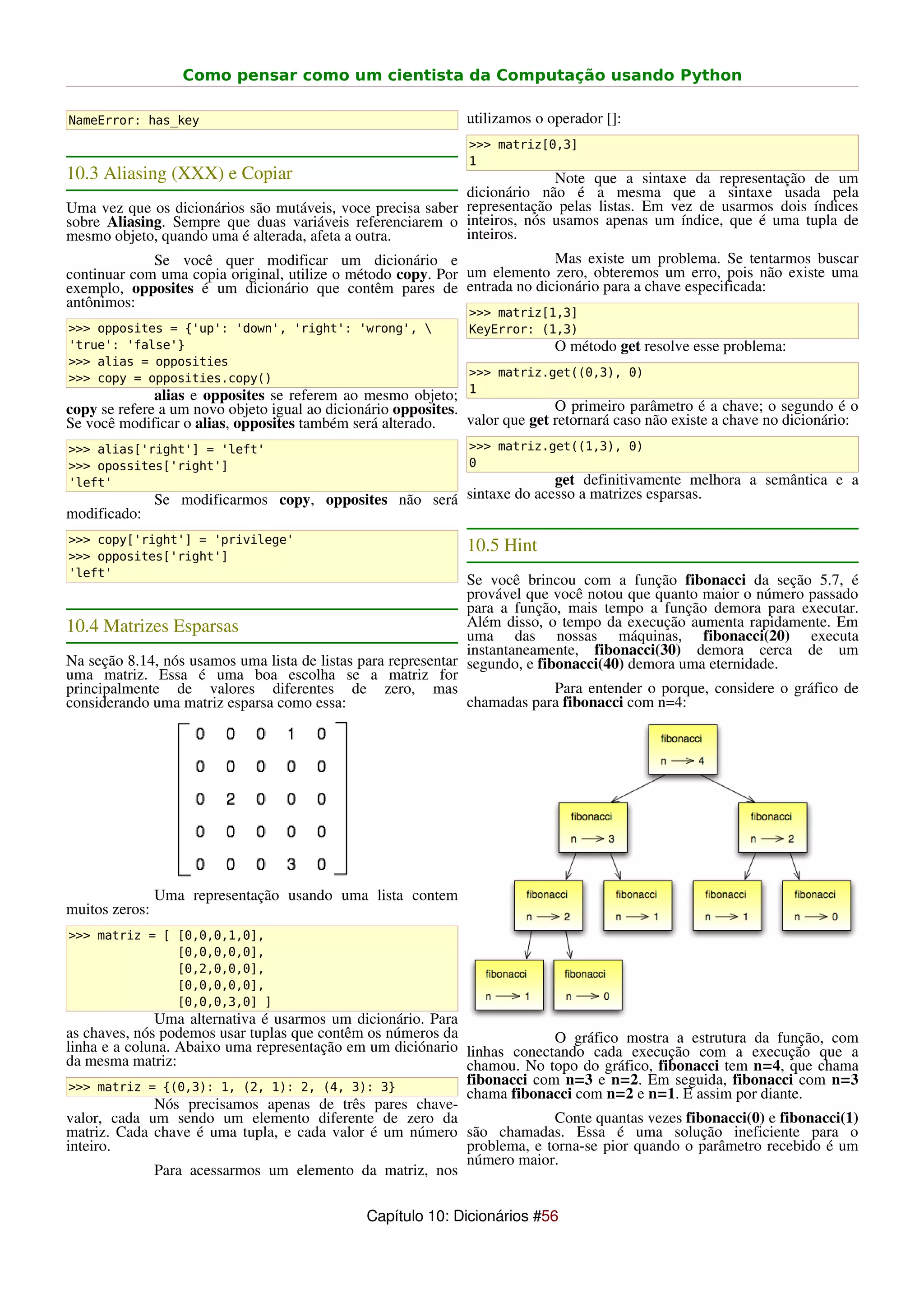 Como pensar como um cientista da Computação usando Python

NameError: has_key                                             utilizamos o operador []:
                                                               >>> matriz[0,3]
                                                               1
10.3 Aliasing (XXX) e Copiar                                             Note que a sintaxe da representação de um
                                                            dicionário não é a mesma que a sintaxe usada pela
Uma vez que os dicionários são mutáveis, voce precisa saber representação pelas listas. Em vez de usarmos dois índices
sobre Aliasing. Sempre que duas variáveis referenciarem o inteiros, nós usamos apenas um índice, que é uma tupla de
mesmo objeto, quando uma é alterada, afeta a outra.         inteiros.
             Se você quer modificar um dicionário e                      Mas existe um problema. Se tentarmos buscar
continuar com uma copia original, utilize o método copy. Por um elemento zero, obteremos um erro, pois não existe uma
exemplo, opposites é um dicionário que contêm pares de entrada no dicionário para a chave especificada:
antônimos:
                                                               >>> matriz[1,3]
>>> opposites = {'up': 'down', 'right': 'wrong',              KeyError: (1,3)
'true': 'false'}                                                             O método get resolve esse problema:
>>> alias = opposities
>>> copy = opposities.copy()                                   >>> matriz.get((0,3), 0)
                                                               1
              alias e opposites se referem ao mesmo objeto;
copy se refere a um novo objeto igual ao dicionário opposites.               O primeiro parâmetro é a chave; o segundo é o
Se você modificar o alias, opposites também será alterado.     valor que get retornará caso não existe a chave no dicionário:
>>> alias['right'] = 'left'                                    >>> matriz.get((1,3), 0)
>>> opossites['right']                                         0
'left'                                                                 get definitivamente melhora a semântica e a
                Se modificarmos copy, opposites não será sintaxe do acesso a matrizes esparsas.
modificado:
>>> copy['right'] = 'privilege'
                                                               10.5 Hint
>>> opposites['right']
'left'
                                                               Se você brincou com a função fibonacci da seção 5.7, é
                                                               provável que você notou que quanto maior o número passado
                                                               para a função, mais tempo a função demora para executar.
10.4 Matrizes Esparsas                                         Além disso, o tempo da execução aumenta rapidamente. Em
                                                               uma das nossas máquinas, fibonacci(20) executa
                                                               instantaneamente, fibonacci(30) demora cerca de um
Na seção 8.14, nós usamos uma lista de listas para representar segundo, e fibonacci(40) demora uma eternidade.
uma matriz. Essa é uma boa escolha se a matriz for
principalmente de valores diferentes de zero, mas                            Para entender o porque, considere o gráfico de
considerando uma matriz esparsa como essa:                     chamadas para fibonacci com n=4:




                Uma representação usando uma lista contem
muitos zeros:
>>> matriz = [ [0,0,0,1,0],
               [0,0,0,0,0],
               [0,2,0,0,0],
               [0,0,0,0,0],
               [0,0,0,3,0] ]
              Uma alternativa é usarmos um dicionário. Para
as chaves, nós podemos usar tuplas que contêm os números da              O gráfico mostra a estrutura da função, com
linha e a coluna. Abaixo uma representação em um diciónario linhas conectando cada execução com a execução que a
da mesma matriz:                                            chamou. No topo do gráfico, fibonacci tem n=4, que chama
 >>> matriz = {(0,3): 1, (2, 1): 2, (4, 3): 3}
                                                            fibonacci com n=3 e n=2. Em seguida, fibonacci com n=3
                                                            chama fibonacci com n=2 e n=1. E assim por diante.
              Nós precisamos apenas de três pares chave-
valor, cada um sendo um elemento diferente de zero da                    Conte quantas vezes fibonacci(0) e fibonacci(1)
matriz. Cada chave é uma tupla, e cada valor é um número são chamadas. Essa é uma solução ineficiente para o
inteiro.                                                    problema, e torna-se pior quando o parâmetro recebido é um
                                                            número maior.
              Para acessarmos um elemento da matriz, nos

                                               Capítulo 10: Dicionários #56
 