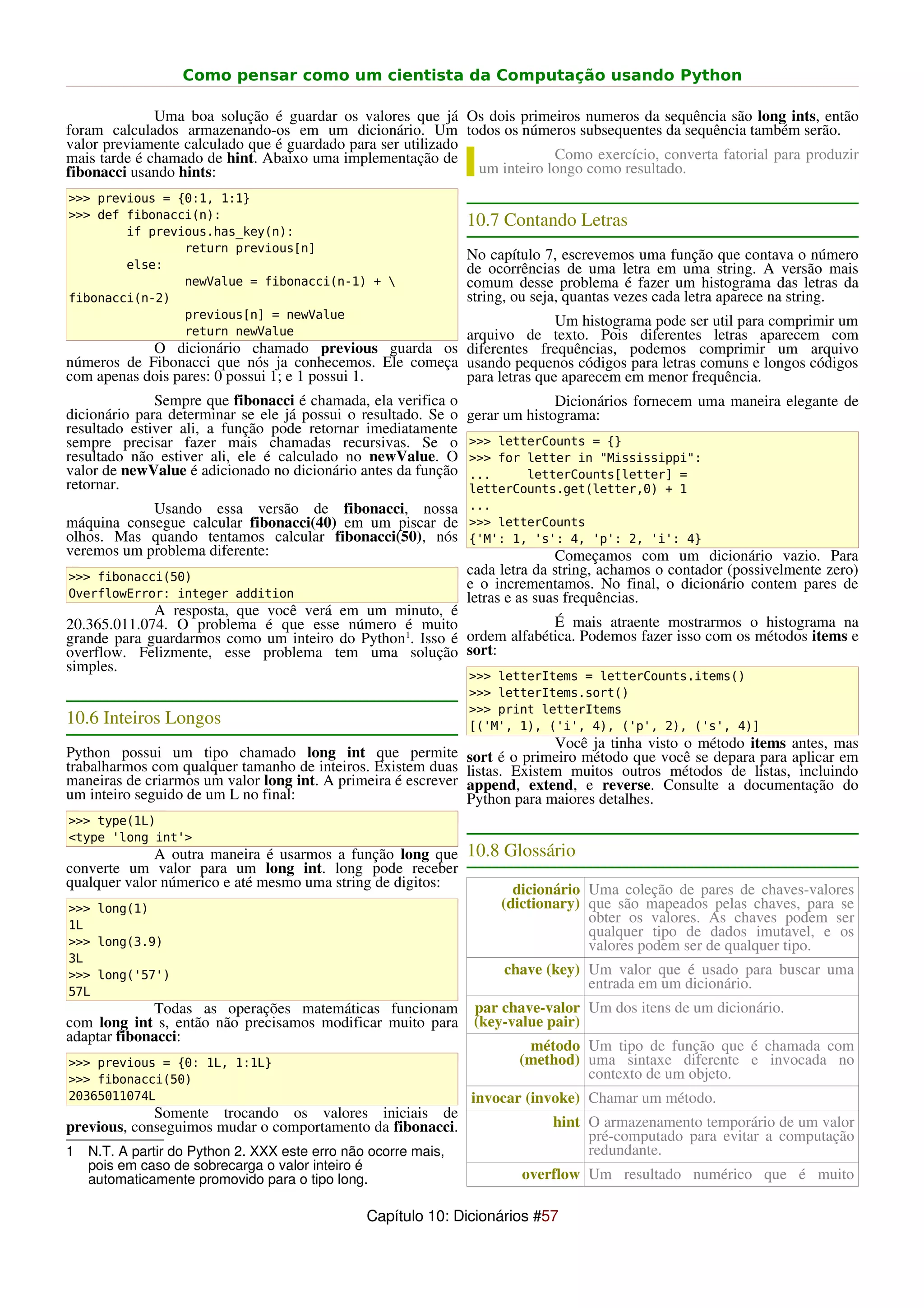 Como pensar como um cientista da Computação usando Python

              Uma boa solução é guardar os valores que já Os dois primeiros numeros da sequência são long ints, então
foram calculados armazenando-os em um dicionário. Um todos os números subsequentes da sequência também serão.
valor previamente calculado que é guardado para ser utilizado
mais tarde é chamado de hint. Abaixo uma implementação de                 Como exercício, converta fatorial para produzir
fibonacci usando hints:                                       um inteiro longo como resultado.
>>> previous = {0:1, 1:1}
>>> def fibonacci(n):
                                                                10.7 Contando Letras
        if previous.has_key(n):
                return previous[n]
                                                                No capítulo 7, escrevemos uma função que contava o número
        else:                                                   de ocorrências de uma letra em uma string. A versão mais
                newValue = fibonacci(n-1) +                    comum desse problema é fazer um histograma das letras da
fibonacci(n-2)                                                  string, ou seja, quantas vezes cada letra aparece na string.
                previous[n] = newValue
                                                                      Um histograma pode ser util para comprimir um
                return newValue                        arquivo de texto. Pois diferentes letras aparecem com
            O dicionário chamado previous guarda os diferentes frequências, podemos comprimir um arquivo
números de Fibonacci que nós ja conhecemos. Ele começa usando pequenos códigos para letras comuns e longos códigos
com apenas dois pares: 0 possui 1; e 1 possui 1.       para letras que aparecem em menor frequência.
              Sempre que fibonacci é chamada, ela verifica o                  Dicionários fornecem uma maneira elegante de
dicionário para determinar se ele já possui o resultado. Se o   gerar um histograma:
resultado estiver ali, a função pode retornar imediatamente
sempre precisar fazer mais chamadas recursivas. Se o            >>> letterCounts = {}
resultado não estiver ali, ele é calculado no newValue. O       >>> for letter in "Mississippi":
valor de newValue é adicionado no dicionário antes da função    ...     letterCounts[letter] =
retornar.                                                       letterCounts.get(letter,0) + 1
            Usando essa versão de fibonacci, nossa              ...
máquina consegue calcular fibonacci(40) em um piscar de         >>> letterCounts
olhos. Mas quando tentamos calcular fibonacci(50), nós          {'M': 1, 's': 4, 'p': 2, 'i': 4}
veremos um problema diferente:                                                 Começamos com um dicionário vazio. Para
>>> fibonacci(50)
                                                                cada letra da string, achamos o contador (possivelmente zero)
                                                                e o incrementamos. No final, o dicionário contem pares de
OverflowError: integer addition                                 letras e as suas frequências.
             A resposta, que você verá em um minuto, é
20.365.011.074. O problema é que esse número é muito                    É mais atraente mostrarmos o histograma na
grande para guardarmos como um inteiro do Python 1. Isso é ordem alfabética. Podemos fazer isso com os métodos items e
overflow. Felizmente, esse problema tem uma solução sort:
simples.
                                                                >>> letterItems = letterCounts.items()
                                                                >>> letterItems.sort()
                                                                >>> print letterItems
10.6 Inteiros Longos                                            [('M', 1), ('i', 4), ('p', 2), ('s', 4)]
                                                                              Você ja tinha visto o método items antes, mas
Python possui um tipo chamado long int que permite              sort é o primeiro método que você se depara para aplicar em
trabalharmos com qualquer tamanho de inteiros. Existem duas     listas. Existem muitos outros métodos de listas, incluindo
maneiras de criarmos um valor long int. A primeira é escrever   append, extend, e reverse. Consulte a documentação do
um inteiro seguido de um L no final:                            Python para maiores detalhes.
>>> type(1L)
<type 'long int'>
              A outra maneira é usarmos a função long que 10.8 Glossário
converte um valor para um long int. long pode receber
qualquer valor númerico e até mesmo uma string de digitos:      dicionário Uma coleção de pares de chaves-valores
>>> long(1)                                                   (dictionary) que são mapeados pelas chaves, para se
1L
                                                                           obter os valores. As chaves podem ser
                                                                           qualquer tipo de dados imutavel, e os
>>> long(3.9)                                                              valores podem ser de qualquer tipo.
3L
>>> long('57')                                                       chave (key) Um valor que é usado para buscar uma
57L
                                                                                 entrada em um dicionário.
             Todas as operações matemáticas funcionam            par chave-valor Um dos itens de um dicionário.
com long int s, então não precisamos modificar muito para        (key-value pair)
adaptar fibonacci:
                                                                         método Um tipo de função que é chamada com
>>> previous = {0: 1L, 1:1L}                                            (method) uma sintaxe diferente e invocada no
>>> fibonacci(50)                                                                contexto de um objeto.
20365011074L                                                    invocar (invoke) Chamar um método.
             Somente trocando os valores iniciais de
previous, conseguimos mudar o comportamento da fibonacci.                    hint O armazenamento temporário de um valor
                                                                                  pré-computado para evitar a computação
1   N.T. A partir do Python 2. XXX este erro não ocorre mais,                     redundante.
    pois em caso de sobrecarga o valor inteiro é
    automaticamente promovido para o tipo long.                         overflow Um resultado numérico que é muito

                                                Capítulo 10: Dicionários #57
 