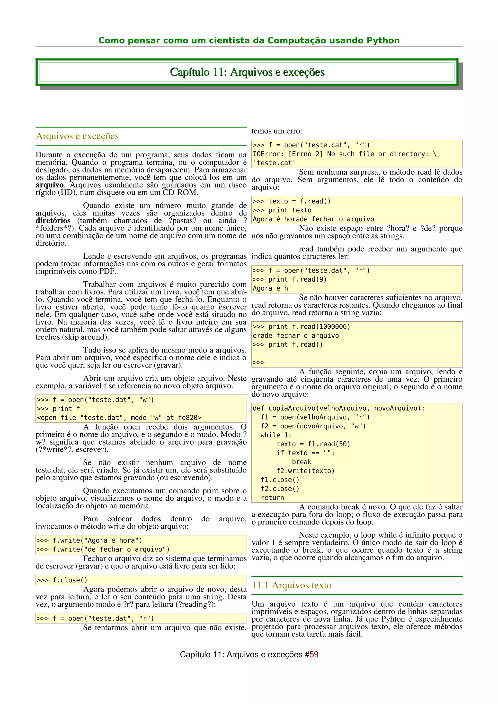 Como pensar como um cientista da Computação usando Python


                                         Capítulo 11: Arquivos e exceções



                                                                     temos um erro:
Arquivos e exceções
                                                                     >>> f = open("teste.cat", "r")
Durante a execução de um programa, seus dados ficam na               IOError: [Errno 2] No such file or directory: 
memória. Quando o programa termina, ou o computador é                'teste.cat'
desligado, os dados na memória desaparecem. Para armazenar                       Sem nenhuma surpresa, o método read lê dados
os dados permanentemente, você tem que colocá-los em um              do arquivo. Sem argumentos, ele lê todo o conteúdo do
arquivo. Arquivos usualmente são guardados em um disco               arquivo:
rígido (HD), num disquete ou em um CD-ROM.
                                                                     >>> texto = f.read()
              Quando existe um número muito grande de
arquivos, eles muitas vezes são organizados dentro de >>> print texto
diretórios (também chamados de ?pastas? ou ainda ? Agora é horade fechar o arquivo
*folders*?). Cada arquivo é identificado por um nome único,              Não existe espaço entre ?hora? e ?de? porque
ou uma combinação de um nome de arquivo com um nome de nós não gravamos um espaço entre as strings.
diretório.
                                                                         read também pode receber um argumento que
              Lendo e escrevendo em arquivos, os programas indica quantos caracteres ler:
podem trocar informações uns com os outros e gerar formatos
imprimíveis como PDF.                                       >>> f = open("teste.dat", "r")
                                                                     >>> print f.read(9)
               Trabalhar com arquivos é muito parecido com           Agora é h
trabalhar com livros. Para utilizar um livro, você tem que abrí-
lo. Quando você termina, você tem que fechá-lo. Enquanto o                         Se não houver caracteres suficientes no arquivo,
livro estiver aberto, você pode tanto lê-lo quanto escrever          read retorna os caracteres restantes. Quando chegamos ao final
nele. Em qualquer caso, você sabe onde você está situado no          do arquivo, read retorna a string vazia:
livro. Na maioria das vezes, você lê o livro inteiro em sua
ordem natural, mas você também pode saltar através de alguns         >>> print f.read(1000006)
trechos (skip around).                                               orade fechar o arquivo
                                                                     >>> print f.read()
             Tudo isso se aplica do mesmo modo a arquivos.
Para abrir um arquivo, você especifica o nome dele e indica o
que você quer, seja ler ou escrever (gravar).                 >>>
                                                                         A função seguinte, copia um arquivo, lendo e
             Abrir um arquivo cria um objeto arquivo. Neste gravando até cinqüenta caracteres de uma vez. O primeiro
exemplo, a variável f se referencia ao novo objeto arquivo. argumento é o nome do arquivo original; o segundo é o nome
                                                            do novo arquivo:
>>> f = open("teste.dat", "w")
>>> print f                                                          def copiaArquivo(velhoArquivo, novoArquivo):
<open file "teste.dat", mode "w" at fe820>                             f1 = open(velhoArquivo, "r")
              A função open recebe dois argumentos. O                  f2 = open(novoArquivo, "w")
primeiro é o nome do arquivo, e o segundo é o modo. Modo ?             while 1:
w? significa que estamos abrindo o arquivo para gravação                   texto = f1.read(50)
(?*write*?, escrever).                                                     if texto == "":
                Se não existir nenhum arquivo de nome                          break
teste.dat, ele será criado. Se já existir um, ele será substituído         f2.write(texto)
pelo arquivo que estamos gravando (ou escrevendo).                     f1.close()
              Quando executamos um comando print sobre o               f2.close()
objeto arquivo, visualizamos o nome do arquivo, o modo e a             return
localização do objeto na memória.                                              A comando break é novo. O que ele faz é saltar
                                                                  a execução para fora do loop; o fluxo de execução passa para
            Para colocar dados dentro              do    arquivo, o primeiro comando depois do loop.
invocamos o método write do objeto arquivo:
                                                                            Neste exemplo, o loop while é infinito porque o
>>> f.write("Agora é hora")                                    valor 1 é sempre verdadeiro. O único modo de sair do loop é
>>> f.write("de fechar o arquivo")                             executando o break, o que ocorre quando texto é a string
              Fechar o arquivo diz ao sistema que terminamos vazia, o que ocorre quando alcançamos o fim do arquivo.
de escrever (gravar) e que o arquivo está livre para ser lido:
>>> f.close()
              Agora podemos abrir o arquivo de novo, desta 11.1 Arquivos texto
vez para leitura, e ler o seu conteúdo para uma string. Desta
vez, o argumento modo é ?r? para leitura (?reading?):         Um arquivo texto é um arquivo que contém caracteres
                                                              imprimíveis e espaços, organizados dentro de linhas separadas
>>> f = open("teste.dat", "r")                                por caracteres de nova linha. Já que Pyhton é especialmente
              Se tentarmos abrir um arquivo que não existe, projetado para processar arquivos texto, ele oferece métodos
                                                              que tornam esta tarefa mais fácil.

                                             Capítulo 11: Arquivos e exceções #59
 