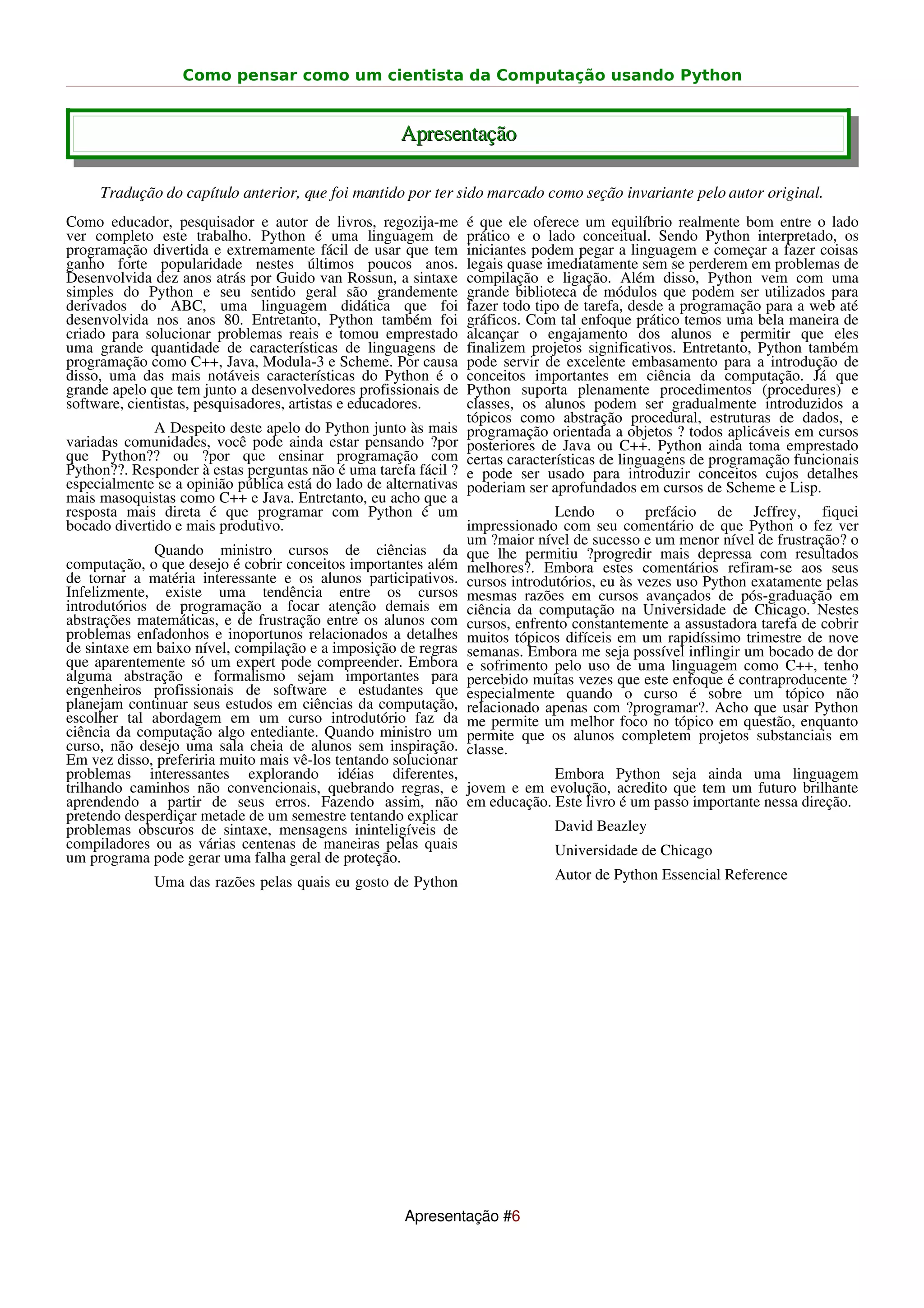Como pensar como um cientista da Computação usando Python


                                                    Apresentação

     Tradução do capítulo anterior, que foi mantido por ter sido marcado como seção invariante pelo autor original.
Como educador, pesquisador e autor de livros, regozija-me       é que ele oferece um equilíbrio realmente bom entre o lado
ver completo este trabalho. Python é uma linguagem de           prático e o lado conceitual. Sendo Python interpretado, os
programação divertida e extremamente fácil de usar que tem      iniciantes podem pegar a linguagem e começar a fazer coisas
ganho forte popularidade nestes últimos poucos anos.            legais quase imediatamente sem se perderem em problemas de
Desenvolvida dez anos atrás por Guido van Rossun, a sintaxe     compilação e ligação. Além disso, Python vem com uma
simples do Python e seu sentido geral são grandemente           grande biblioteca de módulos que podem ser utilizados para
derivados do ABC, uma linguagem didática que foi                fazer todo tipo de tarefa, desde a programação para a web até
desenvolvida nos anos 80. Entretanto, Python também foi         gráficos. Com tal enfoque prático temos uma bela maneira de
criado para solucionar problemas reais e tomou emprestado       alcançar o engajamento dos alunos e permitir que eles
uma grande quantidade de características de linguagens de       finalizem projetos significativos. Entretanto, Python também
programação como C++, Java, Modula-3 e Scheme. Por causa        pode servir de excelente embasamento para a introdução de
disso, uma das mais notáveis características do Python é o      conceitos importantes em ciência da computação. Já que
grande apelo que tem junto a desenvolvedores profissionais de   Python suporta plenamente procedimentos (procedures) e
software, cientistas, pesquisadores, artistas e educadores.     classes, os alunos podem ser gradualmente introduzidos a
                                                                tópicos como abstração procedural, estruturas de dados, e
              A Despeito deste apelo do Python junto às mais    programação orientada a objetos ? todos aplicáveis em cursos
variadas comunidades, você pode ainda estar pensando ?por       posteriores de Java ou C++. Python ainda toma emprestado
que Python?? ou ?por que ensinar programação com                certas características de linguagens de programação funcionais
Python??. Responder à estas perguntas não é uma tarefa fácil ?  e pode ser usado para introduzir conceitos cujos detalhes
especialmente se a opinião pública está do lado de alternativas poderiam ser aprofundados em cursos de Scheme e Lisp.
mais masoquistas como C++ e Java. Entretanto, eu acho que a
resposta mais direta é que programar com Python é um                         Lendo o prefácio de Jeffrey, fiquei
bocado divertido e mais produtivo.                              impressionado com seu comentário de que Python o fez ver
                                                                um ?maior nível de sucesso e um menor nível de frustração? o
              Quando ministro cursos de ciências da que lhe permitiu ?progredir mais depressa com resultados
computação, o que desejo é cobrir conceitos importantes além melhores?. Embora estes comentários refiram-se aos seus
de tornar a matéria interessante e os alunos participativos. cursos introdutórios, eu às vezes uso Python exatamente pelas
Infelizmente, existe uma tendência entre os cursos mesmas razões em cursos avançados de pós-graduação em
introdutórios de programação a focar atenção demais em ciência da computação na Universidade de Chicago. Nestes
abstrações matemáticas, e de frustração entre os alunos com cursos, enfrento constantemente a assustadora tarefa de cobrir
problemas enfadonhos e inoportunos relacionados a detalhes muitos tópicos difíceis em um rapidíssimo trimestre de nove
de sintaxe em baixo nível, compilação e a imposição de regras semanas. Embora me seja possível inflingir um bocado de dor
que aparentemente só um expert pode compreender. Embora e sofrimento pelo uso de uma linguagem como C++, tenho
alguma abstração e formalismo sejam importantes para percebido muitas vezes que este enfoque é contraproducente ?
engenheiros profissionais de software e estudantes que especialmente quando o curso é sobre um tópico não
planejam continuar seus estudos em ciências da computação, relacionado apenas com ?programar?. Acho que usar Python
escolher tal abordagem em um curso introdutório faz da me permite um melhor foco no tópico em questão, enquanto
ciência da computação algo entediante. Quando ministro um permite que os alunos completem projetos substanciais em
curso, não desejo uma sala cheia de alunos sem inspiração. classe.
Em vez disso, preferiria muito mais vê-los tentando solucionar
problemas interessantes explorando idéias diferentes,                        Embora Python seja ainda uma linguagem
trilhando caminhos não convencionais, quebrando regras, e jovem e em evolução, acredito que tem um futuro brilhante
aprendendo a partir de seus erros. Fazendo assim, não em educação. Este livro é um passo importante nessa direção.
pretendo desperdiçar metade de um semestre tentando explicar
problemas obscuros de sintaxe, mensagens ininteligíveis de                   David Beazley
compiladores ou as várias centenas de maneiras pelas quais                   Universidade de Chicago
um programa pode gerar uma falha geral de proteção.
             Uma das razões pelas quais eu gosto de Python                   Autor de Python Essencial Reference




                                                    Apresentação #6
 