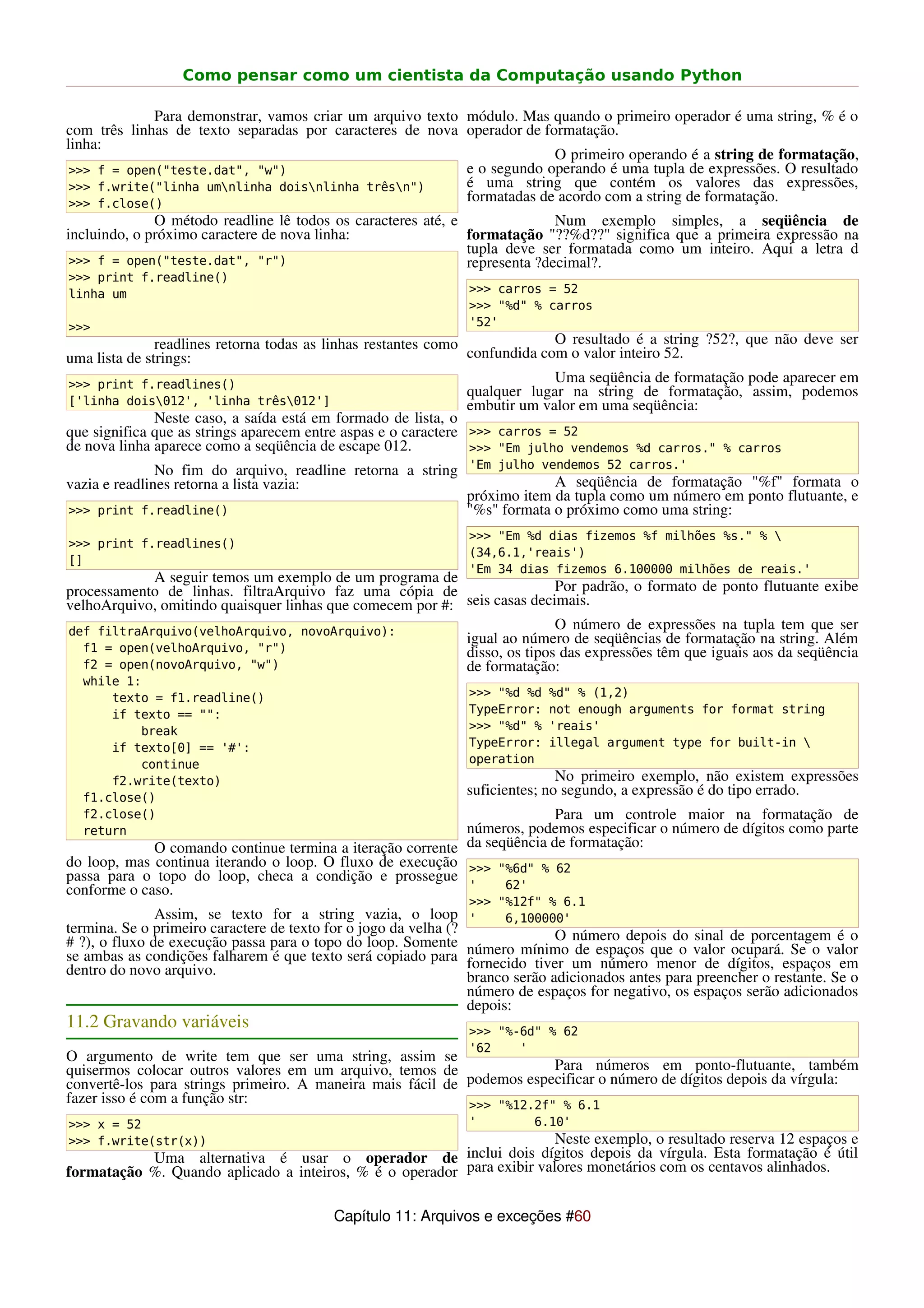 Como pensar como um cientista da Computação usando Python

             Para demonstrar, vamos criar um arquivo texto módulo. Mas quando o primeiro operador é uma string, % é o
com três linhas de texto separadas por caracteres de nova operador de formatação.
linha:
                                                                        O primeiro operando é a string de formatação,
 >>> f = open("teste.dat", "w")                            e o segundo operando é uma tupla de expressões. O resultado
 >>> f.write("linha umnlinha doisnlinha trêsn")         é uma string que contém os valores das expressões,
 >>> f.close()
                                                           formatadas de acordo com a string de formatação.
              O método readline lê todos os caracteres até, e               Num exemplo simples, a seqüência de
incluindo, o próximo caractere de nova linha:                 formatação "??%d??" significa que a primeira expressão na
                                                              tupla deve ser formatada como um inteiro. Aqui a letra d
 >>> f = open("teste.dat", "r")                               representa ?decimal?.
>>> print f.readline()
linha um                                                           >>> carros = 52
                                                                   >>> "%d" % carros
>>>                                                                '52'
               readlines retorna todas as linhas restantes como              O resultado é a string ?52?, que não deve ser
uma lista de strings:                                           confundida com o valor inteiro 52.
>>> print f.readlines()
                                                                             Uma seqüência de formatação pode aparecer em
                                                                qualquer lugar na string de formatação, assim, podemos
['linha dois012', 'linha três012']                            embutir um valor em uma seqüência:
               Neste caso, a saída está em formado de lista, o
que significa que as strings aparecem entre aspas e o caractere >>> carros = 52
de nova linha aparece como a seqüência de escape 012.           >>> "Em julho vendemos %d carros." % carros
               No fim do arquivo, readline retorna a string 'Em julho vendemos 52 carros.'
vazia e readlines retorna a lista vazia:                                 A seqüência de formatação "%f" formata o
                                                            próximo item da tupla como um número em ponto flutuante, e
>>> print f.readline()                                      "%s" formata o próximo como uma string:
                                                                   >>> "Em %d dias fizemos %f milhões %s." % 
>>> print f.readlines()
                                                                   (34,6.1,'reais')
[]
                                                                   'Em 34 dias fizemos 6.100000 milhões de reais.'
            A seguir temos um exemplo de um programa de
processamento de linhas. filtraArquivo faz uma cópia de                   Por padrão, o formato de ponto flutuante exibe
velhoArquivo, omitindo quaisquer linhas que comecem por #: seis casas decimais.
def filtraArquivo(velhoArquivo, novoArquivo):
                                                                          O número de expressões na tupla tem que ser
                                                           igual ao número de seqüências de formatação na string. Além
  f1 = open(velhoArquivo, "r")                             disso, os tipos das expressões têm que iguais aos da seqüência
  f2 = open(novoArquivo, "w")                              de formatação:
  while 1:
      texto = f1.readline()                                        >>> "%d %d   %d" % (1,2)
      if texto == "":                                              TypeError:   not enough arguments for format string
          break                                                    >>> "%d" %   'reais'
      if texto[0] == '#':                                          TypeError:   illegal argument type for built-in 
          continue                                                 operation
      f2.write(texto)                                                             No primeiro exemplo, não existem expressões
  f1.close()
                                                                   suficientes; no segundo, a expressão é do tipo errado.
  f2.close()                                                              Para um controle maior na formatação de
  return                                                    números, podemos especificar o número de dígitos como parte
             O comando continue termina a iteração corrente da seqüência de formatação:
do loop, mas continua iterando o loop. O fluxo de execução >>> "%6d" % 62
passa para o topo do loop, checa a condição e prossegue
conforme o caso.                                            '     62'
                                                                   >>> "%12f" % 6.1
               Assim, se texto for a string vazia, o loop          '    6,100000'
termina. Se o primeiro caractere de texto for o jogo da velha (?                 O número depois do sinal de porcentagem é o
# ?), o fluxo de execução passa para o topo do loop. Somente       número mínimo de espaços que o valor ocupará. Se o valor
se ambas as condições falharem é que texto será copiado para       fornecido tiver um número menor de dígitos, espaços em
dentro do novo arquivo.                                            branco serão adicionados antes para preencher o restante. Se o
                                                                   número de espaços for negativo, os espaços serão adicionados
                                                                   depois:
11.2 Gravando variáveis                                            >>> "%-6d" % 62
                                                                   '62    '
O argumento de write tem que ser uma string, assim se
quisermos colocar outros valores em um arquivo, temos de                Para números em ponto-flutuante, também
convertê-los para strings primeiro. A maneira mais fácil de podemos especificar o número de dígitos depois da vírgula:
fazer isso é com a função str:                              >>> "%12.2f" % 6.1
>>> x = 52                                                         '         6.10'
>>> f.write(str(x))                                                     Neste exemplo, o resultado reserva 12 espaços e
           Uma alternativa é usar o operador de inclui dois dígitos depois da vírgula. Esta formatação é útil
formatação %. Quando aplicado a inteiros, % é o operador para exibir valores monetários com os centavos alinhados.

                                           Capítulo 11: Arquivos e exceções #60
 