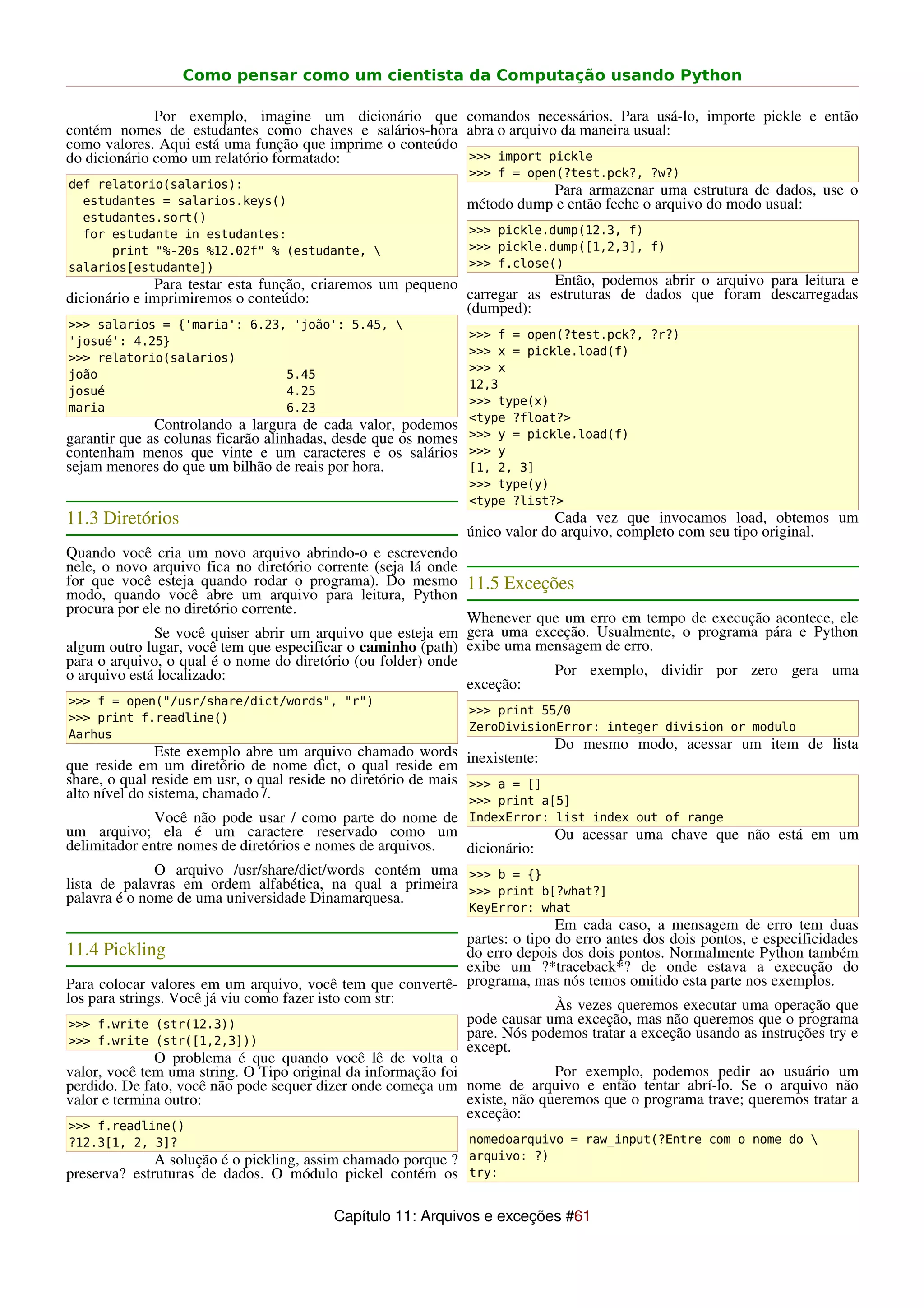 Como pensar como um cientista da Computação usando Python

              Por exemplo, imagine um dicionário que comandos necessários. Para usá-lo, importe pickle e então
contém nomes de estudantes como chaves e salários-hora abra o arquivo da maneira usual:
como valores. Aqui está uma função que imprime o conteúdo
do dicionário como um relatório formatado:                >>> import pickle
                                                                >>> f = open(?test.pck?, ?w?)
def relatorio(salarios):                                                   Para armazenar uma estrutura de dados, use o
  estudantes = salarios.keys()                                  método dump e então feche o arquivo do modo usual:
  estudantes.sort()
  for estudante in estudantes:                                  >>> pickle.dump(12.3, f)
      print "%-20s %12.02f" % (estudante,                      >>> pickle.dump([1,2,3], f)
salarios[estudante])                                            >>> f.close()
              Para testar esta função, criaremos um pequeno              Então, podemos abrir o arquivo para leitura e
dicionário e imprimiremos o conteúdo:                       carregar as estruturas de dados que foram descarregadas
                                                            (dumped):
>>> salarios = {'maria': 6.23, 'joão': 5.45, 
                                                                >>> f = open(?test.pck?, ?r?)
'josué': 4.25}
                                                                >>> x = pickle.load(f)
>>> relatorio(salarios)
                                                                >>> x
joão                          5.45
                                                                12,3
josué                         4.25
                                                                >>> type(x)
maria                         6.23
                                                                <type ?float?>
              Controlando a largura de cada valor, podemos
garantir que as colunas ficarão alinhadas, desde que os nomes   >>> y = pickle.load(f)
contenham menos que vinte e um caracteres e os salários         >>> y
sejam menores do que um bilhão de reais por hora.               [1, 2, 3]
                                                                >>> type(y)
                                                                <type ?list?>
11.3 Diretórios                                                               Cada vez que invocamos load, obtemos um
                                                                único valor do arquivo, completo com seu tipo original.
Quando você cria um novo arquivo abrindo-o e escrevendo
nele, o novo arquivo fica no diretório corrente (seja lá onde
for que você esteja quando rodar o programa). Do mesmo 11.5 Exceções
modo, quando você abre um arquivo para leitura, Python
procura por ele no diretório corrente.
                                                              Whenever que um erro em tempo de execução acontece, ele
              Se você quiser abrir um arquivo que esteja em gera uma exceção. Usualmente, o programa pára e Python
algum outro lugar, você tem que especificar o caminho (path) exibe uma mensagem de erro.
para o arquivo, o qual é o nome do diretório (ou folder) onde
o arquivo está localizado:                                               Por exemplo, dividir por zero gera uma
                                                              exceção:
>>> f = open("/usr/share/dict/words", "r")
                                                                >>> print 55/0
>>> print f.readline()
                                                                ZeroDivisionError: integer division or modulo
Aarhus
               Este exemplo abre um arquivo chamado words                   Do mesmo modo, acessar um item de lista
que reside em um diretório de nome dict, o qual reside em inexistente:
share, o qual reside em usr, o qual reside no diretório de mais >>> a = []
alto nível do sistema, chamado /.                               >>> print a[5]
               Você não pode usar / como parte do nome de IndexError: list index out of range
um arquivo; ela é um caractere reservado como um                            Ou acessar uma chave que não está em um
delimitador entre nomes de diretórios e nomes de arquivos.      dicionário:
               O arquivo /usr/share/dict/words contém uma >>> b = {}
lista de palavras em ordem alfabética, na qual a primeira >>> print b[?what?]
palavra é o nome de uma universidade Dinamarquesa.
                                                                KeyError: what
                                                                             Em cada caso, a mensagem de erro tem duas
                                                              partes: o tipo do erro antes dos dois pontos, e especificidades
11.4 Pickling                                                 do erro depois dos dois pontos. Normalmente Python também
                                                              exibe um ?*traceback*? de onde estava a execução do
Para colocar valores em um arquivo, você tem que convertê- programa, mas nós temos omitido esta parte nos exemplos.
los para strings. Você já viu como fazer isto com str:                       Às vezes queremos executar uma operação que
 >>> f.write (str(12.3))                                      pode causar uma exceção, mas não queremos que o programa
 >>> f.write (str([1,2,3]))
                                                              pare. Nós podemos tratar a exceção usando as instruções try e
                                                              except.
               O problema é que quando você lê de volta o
valor, você tem uma string. O Tipo original da informação foi                Por exemplo, podemos pedir ao usuário um
perdido. De fato, você não pode sequer dizer onde começa um nome de arquivo e então tentar abrí-lo. Se o arquivo não
valor e termina outro:                                        existe, não queremos que o programa trave; queremos tratar a
                                                              exceção:
>>> f.readline()
?12.3[1, 2, 3]?                                                 nomedoarquivo = raw_input(?Entre com o nome do 
              A solução é o pickling, assim chamado porque ? arquivo: ?)
preserva? estruturas de dados. O módulo pickel contém os try:

                                          Capítulo 11: Arquivos e exceções #61
 