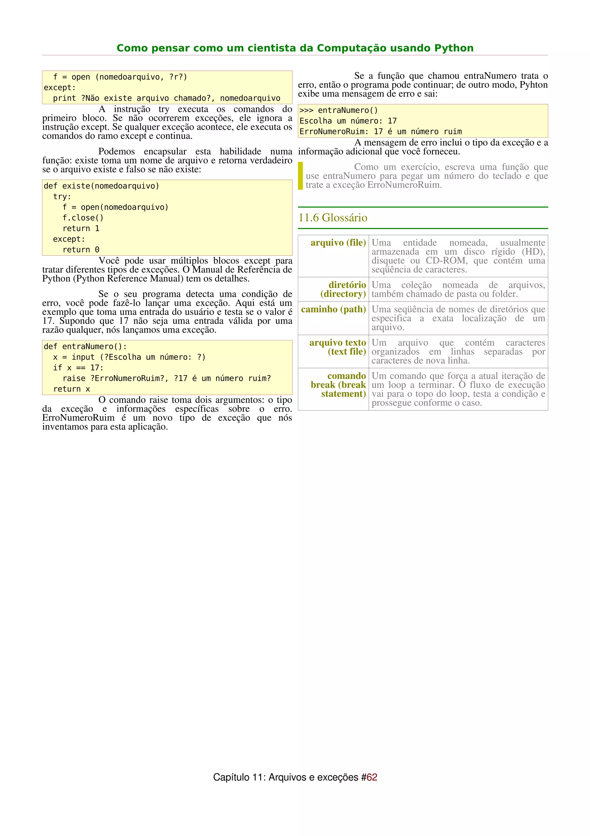 Como pensar como um cientista da Computação usando Python

  f = open (nomedoarquivo, ?r?)                                                 Se a função que chamou entraNumero trata o
except:                                                          erro, então o programa pode continuar; de outro modo, Pyhton
  print ?Não existe arquivo chamado?, nomedoarquivo
                                                                 exibe uma mensagem de erro e sai:
              A instrução try executa os comandos do >>> entraNumero()
primeiro bloco. Se não ocorrerem exceções, ele ignora a Escolha um número: 17
instrução except. Se qualquer exceção acontece, ele executa os ErroNumeroRuim: 17 é um número ruim
comandos do ramo except e continua.
                                                                             A mensagem de erro inclui o tipo da exceção e a
              Podemos encapsular esta habilidade numa informação adicional que você forneceu.
função: existe toma um nome de arquivo e retorna verdadeiro
se o arquivo existe e falso se não existe:                                   Como um exercício, escreva uma função que
                                                                use entraNumero para pegar um número do teclado e que
 def existe(nomedoarquivo)                                      trate a exceção ErroNumeroRuim.
  try:
    f = open(nomedoarquivo)
    f.close()                                                    11.6 Glossário
    return 1
  except:                                                           arquivo (file) Uma entidade nomeada, usualmente
    return 0                                                                       armazenada em um disco rígido (HD),
               Você pode usar múltiplos blocos except para                         disquete ou CD-ROM, que contém uma
tratar diferentes tipos de exceções. O Manual de Referência de                     seqüência de caracteres.
Python (Python Reference Manual) tem os detalhes.
                                                                   diretório      Uma coleção nomeada de arquivos,
             Se o seu programa detecta uma condição de           (directory)      também chamado de pasta ou folder.
erro, você pode fazê-lo lançar uma exceção. Aqui está um
exemplo que toma uma entrada do usuário e testa se o valor é caminho (path)       Uma seqüência de nomes de diretórios que
17. Supondo que 17 não seja uma entrada válida por uma                            especifica a exata localização de um
razão qualquer, nós lançamos uma exceção.                                         arquivo.
def entraNumero():                                             arquivo texto      Um arquivo que contém caracteres
                                                                   (text file)    organizados em linhas separadas por
  x = input (?Escolha um número: ?)                                               caracteres de nova linha.
  if x == 17:
    raise ?ErroNumeroRuim?, ?17 é um número ruim?                       comando Um comando que força a atual iteração de
  return x                                                          break (break um loop a terminar. O fluxo de execução
                                                                      statement) vai para o topo do loop, testa a condição e
             O comando raise toma dois argumentos: o tipo                        prossegue conforme o caso.
da exceção e informações específicas sobre o erro.
ErroNumeroRuim é um novo tipo de exceção que nós
inventamos para esta aplicação.




                                          Capítulo 11: Arquivos e exceções #62
 