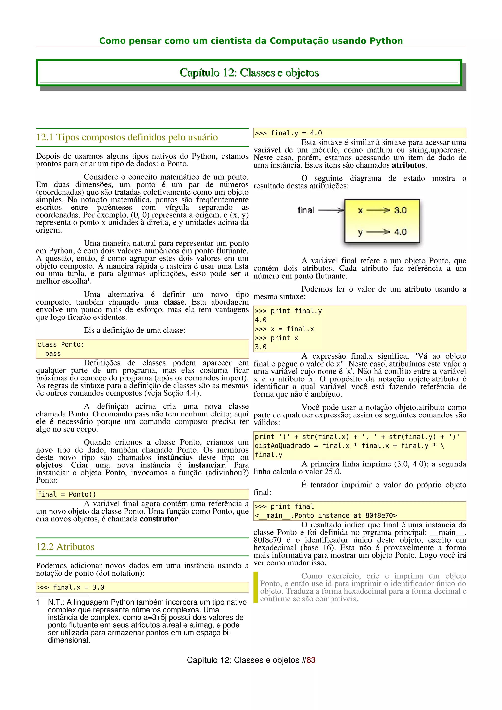 Como pensar como um cientista da Computação usando Python


                                          Capítulo 12: Classes e objetos




                                                                 >>> final.y = 4.0
12.1 Tipos compostos definidos pelo usuário                                  Esta sintaxe é similar à sintaxe para acessar uma
                                                               variável de um módulo, como math.pi ou string.uppercase.
Depois de usarmos alguns tipos nativos do Python, estamos Neste caso, porém, estamos acessando um item de dado de
prontos para criar um tipo de dados: o Ponto.                  uma instância. Estes itens são chamados atributos.
              Considere o conceito matemático de um ponto.                   O seguinte diagrama de estado mostra o
Em duas dimensões, um ponto é um par de números resultado destas atribuições:
(coordenadas) que são tratadas coletivamente como um objeto
simples. Na notação matemática, pontos são freqüentemente
escritos entre parênteses com vírgula separando as
coordenadas. Por exemplo, (0, 0) representa a origem, e (x, y)
representa o ponto x unidades à direita, e y unidades acima da
origem.
              Uma maneira natural para representar um ponto
em Python, é com dois valores numéricos em ponto flutuante.
A questão, então, é como agrupar estes dois valores em um                 A variável final refere a um objeto Ponto, que
objeto composto. A maneira rápida e rasteira é usar uma lista contém dois atributos. Cada atributo faz referência a um
ou uma tupla, e para algumas aplicações, esso pode ser a número em ponto flutuante.
melhor escolha1.
                                                                          Podemos ler o valor de um atributo usando a
              Uma alternativa é definir um novo tipo mesma sintaxe:
composto, também chamado uma classe. Esta abordagem
envolve um pouco mais de esforço, mas ela tem vantagens >>> print final.y
que logo ficarão evidentes.                                   4.0
             Eis a definição de uma classe:                      >>> x = final.x
                                                                 >>> print x
class Ponto:                                                     3.0
  pass                                                                         A expressão final.x significa, "Vá ao objeto
              Definições de classes podem aparecer em            final e pegue o valor de x". Neste caso, atribuímos este valor a
qualquer parte de um programa, mas elas costuma ficar            uma variável cujo nome é 'x'. Não há conflito entre a variável
próximas do começo do programa (após os comandos import).        x e o atributo x. O propósito da notação objeto.atributo é
As regras de sintaxe para a definição de classes são as mesmas   identificar a qual variável você está fazendo referência de
de outros comandos compostos (veja Seção 4.4).                   forma que não é ambíguo.
              A definição acima cria uma nova classe                    Você pode usar a notação objeto.atributo como
chamada Ponto. O comando pass não tem nenhum efeito; aqui parte de qualquer expressão; assim os seguintes comandos são
ele é necessário porque um comando composto precisa ter válidos:
algo no seu corpo.
                                                                 print '(' + str(final.x) + ', ' + str(final.y) + ')'
              Quando criamos a classe Ponto, criamos um distAoQuadrado = final.x * final.x + final.y * 
novo tipo de dado, também chamado Ponto. Os membros
deste novo tipo são chamados instâncias deste tipo ou final.y
objetos. Criar uma nova instância é instanciar. Para                       A primeira linha imprime (3.0, 4.0); a segunda
instanciar o objeto Ponto, invocamos a função (adivinhou?) linha calcula o valor 25.0.
Ponto:
                                                                           É tentador imprimir o valor do próprio objeto
 final = Ponto()                                             final:
              A variável final agora contém uma referência a >>> print final
um novo objeto da classe Ponto. Uma função como Ponto, que <__main__.Ponto instance at 80f8e70>
cria novos objetos, é chamada construtor.
                                                                           O resultado indica que final é uma instância da
                                                             classe Ponto e foi definida no prgrama principal: __main__.
                                                             80f8e70 é o identificador único deste objeto, escrito em
12.2 Atributos                                               hexadecimal (base 16). Esta não é provavelmente a forma
                                                             mais informativa para mostrar um objeto Ponto. Logo você irá
Podemos adicionar novos dados em uma instância usando a ver como mudar isso.
notação de ponto (dot notation):                                           Como exercício, crie e imprima um objeto
 >>> final.x = 3.0
                                                               Ponto, e então use id para imprimir o identificador único do
                                                               objeto. Traduza a forma hexadecimal para a forma decimal e
1 N.T.: A linguagem Python também incorpora um tipo nativo     confirme se são compatíveis.
   complex que representa números complexos. Uma
   instância de complex, como a=3+5j possui dois valores de
   ponto flutuante em seus atributos a.real e a.imag, e pode
   ser utilizada para armazenar pontos em um espaço bi-
   dimensional.

                                              Capítulo 12: Classes e objetos #63
 
