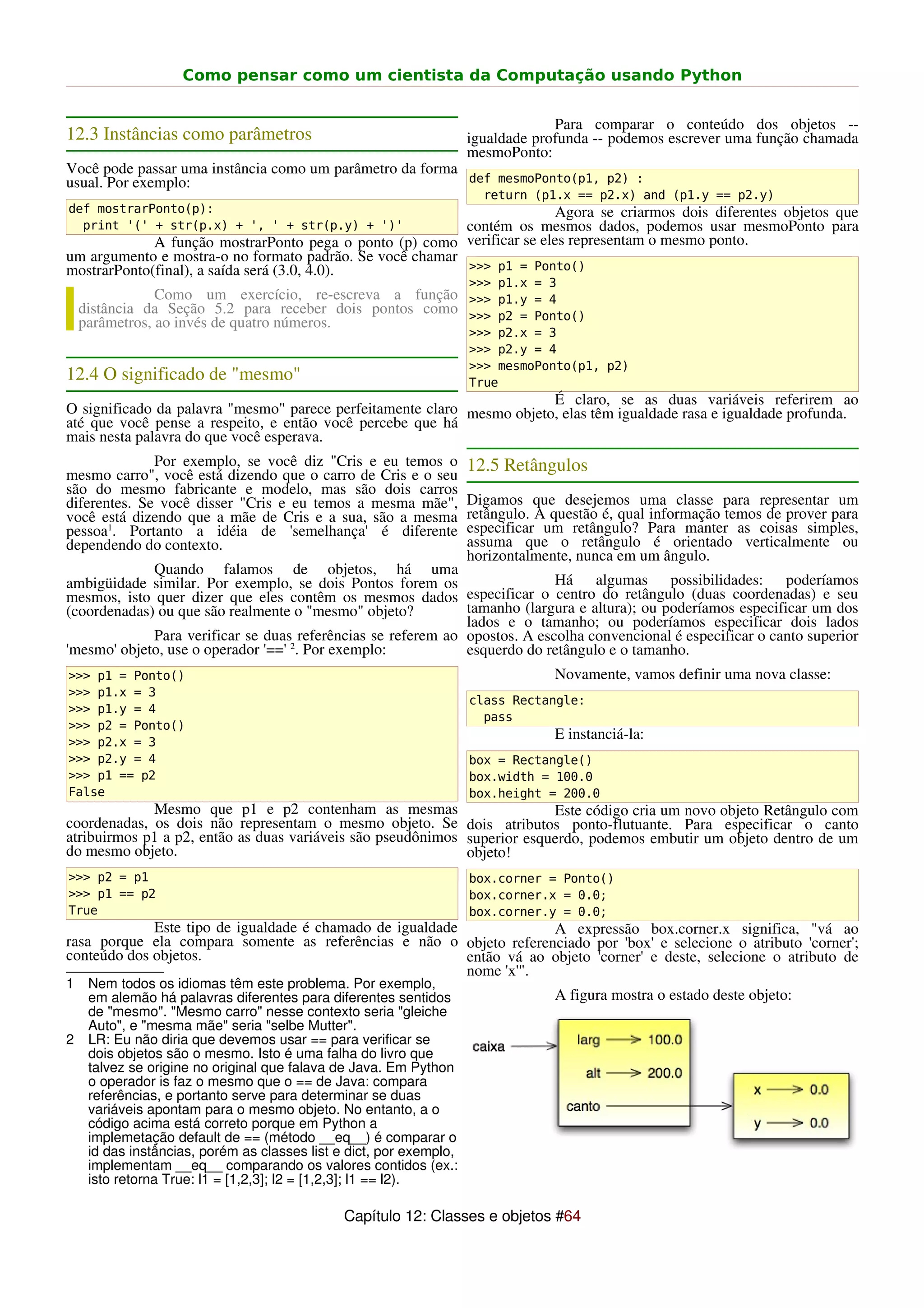 Como pensar como um cientista da Computação usando Python


                                                                                  Para comparar o conteúdo dos objetos --
12.3 Instâncias como parâmetros                                      igualdade profunda -- podemos escrever uma função chamada
                                                                     mesmoPonto:
Você pode passar uma instância como um parâmetro da forma
usual. Por exemplo:                                       def mesmoPonto(p1, p2) :
                                                                       return (p1.x == p2.x) and (p1.y == p2.y)
def mostrarPonto(p):                                                    Agora se criarmos dois diferentes objetos que
  print '(' + str(p.x) + ', ' + str(p.y) + ')'            contém os mesmos dados, podemos usar mesmoPonto para
             A função mostrarPonto pega o ponto (p) como verificar se eles representam o mesmo ponto.
um argumento e mostra-o no formato padrão. Se você chamar
mostrarPonto(final), a saída será (3.0, 4.0).             >>> p1 = Ponto()
                                                                     >>> p1.x = 3
                Como um exercício, re-escreva a função >>> p1.y = 4
    distância da Seção 5.2 para receber dois pontos como >>> p2 = Ponto()
    parâmetros, ao invés de quatro números.
                                                                     >>> p2.x = 3
                                                                     >>> p2.y = 4
                                                                     >>> mesmoPonto(p1, p2)
12.4 O significado de "mesmo"                                        True
                                                                        É claro, se as duas variáveis referirem ao
O significado da palavra "mesmo" parece perfeitamente claro mesmo objeto, elas têm igualdade rasa e igualdade profunda.
até que você pense a respeito, e então você percebe que há
mais nesta palavra do que você esperava.
              Por exemplo, se você diz "Cris e eu temos o            12.5 Retângulos
mesmo carro", você está dizendo que o carro de Cris e o seu
são do mesmo fabricante e modelo, mas são dois carros
diferentes. Se você disser "Cris e eu temos a mesma mãe",            Digamos que desejemos uma classe para representar um
você está dizendo que a mãe de Cris e a sua, são a mesma             retângulo. A questão é, qual informação temos de prover para
pessoa1. Portanto a idéia de 'semelhança' é diferente                especificar um retângulo? Para manter as coisas simples,
dependendo do contexto.                                              assuma que o retângulo é orientado verticalmente ou
                                                                     horizontalmente, nunca em um ângulo.
             Quando falamos de objetos, há uma
ambigüidade similar. Por exemplo, se dois Pontos forem os                   Há algumas possibilidades: poderíamos
mesmos, isto quer dizer que eles contêm os mesmos dados especificar o centro do retângulo (duas coordenadas) e seu
(coordenadas) ou que são realmente o "mesmo" objeto?          tamanho (largura e altura); ou poderíamos especificar um dos
                                                              lados e o tamanho; ou poderíamos especificar dois lados
             Para verificar se duas referências se referem ao opostos. A escolha convencional é especificar o canto superior
'mesmo' objeto, use o operador '==' 2. Por exemplo:           esquerdo do retângulo e o tamanho.
>>> p1 = Ponto()                                                                  Novamente, vamos definir uma nova classe:
>>> p1.x = 3
                                                                     class Rectangle:
>>> p1.y = 4
                                                                       pass
>>> p2 = Ponto()
>>> p2.x = 3
                                                                                  E instanciá-la:
>>> p2.y = 4                                                         box = Rectangle()
>>> p1 == p2                                                         box.width = 100.0
False                                                                box.height = 200.0
             Mesmo que p1 e p2 contenham as mesmas                        Este código cria um novo objeto Retângulo com
coordenadas, os dois não representam o mesmo objeto. Se dois atributos ponto-flutuante. Para especificar o canto
atribuirmos p1 a p2, então as duas variáveis são pseudônimos superior esquerdo, podemos embutir um objeto dentro de um
do mesmo objeto.                                             objeto!
>>> p2 = p1                                                          box.corner = Ponto()
>>> p1 == p2                                                         box.corner.x = 0.0;
True                                                                 box.corner.y = 0.0;
             Este tipo de igualdade é chamado de igualdade             A expressão box.corner.x significa, "vá ao
rasa porque ela compara somente as referências e não o objeto referenciado por 'box' e selecione o atributo 'corner';
conteúdo dos objetos.                                      então vá ao objeto 'corner' e deste, selecione o atributo de
                                                           nome 'x'".
1    Nem todos os idiomas têm este problema. Por exemplo,
     em alemão há palavras diferentes para diferentes sentidos                    A figura mostra o estado deste objeto:
     de "mesmo". "Mesmo carro" nesse contexto seria "gleiche
     Auto", e "mesma mãe" seria "selbe Mutter".
2    LR: Eu não diria que devemos usar == para verificar se
     dois objetos são o mesmo. Isto é uma falha do livro que
     talvez se origine no original que falava de Java. Em Python
     o operador is faz o mesmo que o == de Java: compara
     referências, e portanto serve para determinar se duas
     variáveis apontam para o mesmo objeto. No entanto, a o
     código acima está correto porque em Python a
     implemetação default de == (método __eq__) é comparar o
     id das instâncias, porém as classes list e dict, por exemplo,
     implementam __eq__ comparando os valores contidos (ex.:
     isto retorna True: l1 = [1,2,3]; l2 = [1,2,3]; l1 == l2).

                                               Capítulo 12: Classes e objetos #64
 